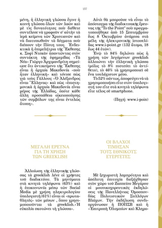 157


μένη, ἡ ἑλληνικὴ γλώσσα ἔγινε ἡ              Αὐτὸ θὰ μποροῦσε νὰ εἶναι τὸ
κοινὴ γλώσσα ὅλων τῶν λαῶν καὶ            ἀπόσταγμα τῆς διαδικτυακῆς ἔρευ-
μὲ τὶς δυνατότητες ποὺ διέθετε            νας τῆς “To the Point” ποὺ πραγμα-
συντέλεσε νὰ γραφοῦν σ’ αὐτὴν τὰ          τοποιήθηκε ἀπὸ 15 Σεπτεμβρίου
ἱερὰ κείμενα τῶν Χριστιανῶν καὶ           ἕως 8 Ὀκτωβρίου ἀνάμεσα στὰ
νὰ διατυπωθοῦν τὰ δόγματα ποὺ             μέλη τῆς ἠλεκτρονικῆς ἱστοσελί-
διέπουν τὴν Πίστη τους. Ἐνδει-            δας www.i-point.gr (132 ἄτομα, 18
κτικὰ ἡ ἐπιμελήτρια τῆς Ἔκθεσης           ἕως 44 ἐτῶν).
κ. Σοφὶ Ντεκὰν ἀπαντώντας στὸν               Ἐνῷ τὸ 84% δηλώνει πὼς ἡ
συντάκτη τῆς ἐφημερίδας «Τὰ               χρήση τῶν λεγόμενων greeklish
Νέα» Γιῶργο Ἀρχιμανδρίτη σημεί-           ἀλλοιώνει τὴν ἑλληνικὴ γλώσσα
ωσε ὅτι ἀντικείμενο τῆς Ἔκθεσης           (μόλις τὸ 8% πιστεύει τὸ ἀντί-
εἶναι ἡ ἀρχαία Μακεδονία «ποὺ             θετο), τὸ 46% τὰ χρησιμοποιεῖ σὲ
ἦταν ἑλληνικὴ» καὶ τόνισε πὼς             ἕνα τουλάχιστον μέσο.
γιὰ τοὺς Γάλλους «Ὁ Ἀλέξανδρος               Τὸ 52% πάντως, ἀποφεύγει νὰ τὰ
εἶναι Ἕλληνας» καὶ πὼς «ἐπιστη-           χρησιμοποιήσει εἴτε στὸν ὑπολογι-
μονικὰ ἡ ἀρχαία Μακεδονία εἶναι           στή του εἴτε στὰ κινητὰ τηλέφωνα
μέρος τῆς Ἑλλάδας, ὁπότε κάθε             εἴτε τέλος σὲ smartphone.
ἄλλη προσπάθεια οἰκειοποίησης
τῶν συμβόλων της εἶναι ἐντελῶς                          (Πηγή: www.i-poin)
ἄτοπη».




                                                  ΟΙ ΒΛΑΧΟΙ
     ΜΕΓΑΛΗ ΕΡΕΥΝΑ                                 ΤΙΜΗΣΑΝ
      ΓΙΑ ΤΗ ΧΡΗΣΗ                              ΤΟΥΣ ΕΘΝΙΚΟΥΣ
     ΤΩΝ GREEKLISH                                ΕΥΕΡΓΕΤΕΣ


  Ἀλλοίωση τῆς ἑλληνικῆς γλώσ-
σας τὰ greeklish λένε οἱ χρῆστες             Μὲ ξεχωριστὴ λαμπρότητα καὶ
τοῦ διαδικτύου. Τὰ μηνύματα               ἀπόλυτη ἐπιτυχία διεξήχθησαν
στὰ κινητὰ τηλέφωνα (63%) καὶ             στὸν χῶρο τοῦ Ζαππείου Μεγάρου
ἡ ἐπικοινωνία μέσῳ τῶν Social             οἱ μουσικοχορευτικὲς ἐκδηλώ-
Media μὲ χρήση πληκτρολογίου              σεις τῆς Πανελλήνιας Ὁμοσπον-
ὑπολογιστῆ (61%) εἶναι οἱ «πρωτα-         δίας Πολιτιστικῶν Συλλόγων
θλητὲς» τῶν μέσων , ὅπου χρησι-           Βλάχων. Τὴν ἐκδήλωση συνδι-
μοποιοῦνται    τὰ greeklish.«Ἡ            οργάνωσαν ἡ ΠΟΠΣΒ καὶ ἡ
εὐκολία σκοτώνει τὴ γλώσσα».              «Ἐπιτροπὴ Ὀλυμπίων καὶ Κληρο-
 
