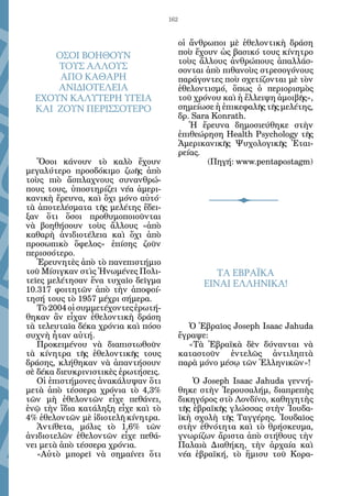 162


                                           οἱ ἄνθρωποι μὲ ἐθελοντικὴ δράση
      ΟΣΟΙ ΒΟΗΘΟΥΝ                         ποὺ ἔχουν ὡς βασικό τους κίνητρο
                                           τοὺς ἄλλους ἀνθρώπους ἀπαλλάσ-
      ΤΟΥΣ ΑΛΛΟΥΣ                          σονται ἀπὸ πιθανοὺς στρεσογόνους
       ΑΠΟ ΚΑΘΑΡΗ                          παράγοντες ποὺ σχετίζονται μὲ τὸν
      ΑΝΙΔΙΟΤΕΛΕΙΑ                         ἐθελοντισμό, ὅπως ὁ περιορισμὸς
  ΕΧΟΥΝ ΚΑΛΥΤΕΡΗ ΥΓΕΙΑ                     τοῦ χρόνου καὶ ἡ ἔλλειψη ἀμοιβῆς»,
  ΚΑΙ ΖΟΥΝ ΠΕΡΙΣΣΟΤΕΡΟ                     σημείωσε ἡ ἐπικεφαλῆς τῆς μελέτης,
                                           δρ. Sara Konrath.
                                              Ἡ ἔρευνα δημοσιεύθηκε στὴν
                                           ἐπιθεώρηση Health Psychology τῆς
                                           Ἀμερικανικῆς Ψυχολογικῆς Ἑται-
                                           ρείας.
   Ὅσοι κάνουν τὸ καλὸ ἔχουν                       (Πηγή: www.pentapostagm)
μεγαλύτερο προσδόκιμο ζωῆς ἀπὸ
τοὺς πιὸ ἄσπλαχνους συνανθρώ-
πους τους, ὑποστηρίζει νέα ἀμερι-
κανικὴ ἔρευνα, καὶ ὄχι μόνο αὐτό·
τὰ ἀποτελέσματα τῆς μελέτης ἔδει-
ξαν ὅτι ὅσοι προθυμοποιοῦνται
νὰ βοηθήσουν τοὺς ἄλλους «ἀπὸ
καθαρὴ ἀνιδιοτέλεια καὶ ὄχι ἀπὸ
προσωπικὸ ὄφελος» ἐπίσης ζοῦν
περισσότερο.
   Ἐρευνητὲς ἀπὸ τὸ πανεπιστήμιο
τοῦ Μίσιγκαν στὶς Ἡνωμένες Πολι-                    TΑ ΕΒΡΑΪΚΑ
τεῖες μελέτησαν ἕνα τυχαῖο δεῖγμα                ΕΙΝΑΙ ΕΛΛΗΝΙΚΑ!
10.317 φοιτητῶν ἀπὸ τὴν ἀποφοί-
τησή τους τὸ 1957 μέχρι σήμερα.
   Τὸ 2004 οἱ συμμετέχοντες ἐρωτή-
θηκαν ἂν εἶχαν ἐθελοντικὴ δράση
τὰ τελευταῖα δέκα χρόνια καὶ πόσο             Ὁ Ἑβραῖος Joseph Isaac Jahuda
συχνὴ ἦταν αὐτή.                           ἔγραψε:
   Προκειμένου νὰ διαπιστωθοῦν                «Τὰ Ἑβραϊκὰ δὲν δύνανται νὰ
τὰ κίνητρα τῆς ἐθελοντικῆς τους            καταστοῦν ἐντελῶς ἀντιληπτὰ
δράσης, κλήθηκαν νὰ ἀπαντήσουν             παρὰ μόνο μέσῳ τῶν Ἑλληνικῶν»!
σὲ δέκα διευκρινιστικὲς ἐρωτήσεις.
   Οἱ ἐπιστήμονες ἀνακάλυψαν ὅτι               Ὁ Joseph Isaac Jahuda γεννή-
μετὰ ἀπὸ τέσσερα χρόνια τὸ 4,3%            θηκε στὴν Ἱερουσαλήμ, διαπρεπὴς
τῶν μὴ ἐθελοντῶν εἶχε πεθάνει,             δικηγόρος στὸ Λονδίνο, καθηγητὴς
ἐνῷ τὴν ἴδια κατάληξη εἶχε καὶ τὸ          τῆς ἑβραϊκῆς γλώσσας στὴν Ἰουδα-
4% ἐθελοντῶν μὲ ἰδιοτελῆ κίνητρα.          ϊκὴ σχολὴ τῆς Ταγγέρης. Ἰουδαῖος
   Ἀντίθετα, μόλις τὸ 1,6% τῶν             στὴν ἐθνότητα καὶ τὸ θρήσκευμα,
ἀνιδιοτελῶν ἐθελοντῶν εἶχε πεθά-           γνωρίζων ἄριστα ἀπὸ στήθους τὴν
νει μετὰ ἀπὸ τέσσερα χρόνια.               Παλαιὰ Διαθήκη, τὴν ἀρχαία καὶ
   «Αὐτὸ μπορεῖ νὰ σημαίνει ὅτι            νέα ἑβραϊκή, τὸ ἥμισυ τοῦ Κορα-
 