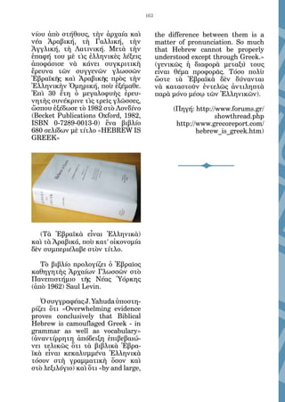 163


νίου ἀπὸ στήθους, τὴν ἀρχαία καὶ              the difference between them is a
νέα Ἀραβική, τὴ Γαλλική, τὴν                  matter of pronunciation. So much
Ἀγγλική, τὴ Λατινική. Μετὰ τὴν                that Hebrew cannot be properly
ἐπαφή του μὲ τὶς ἑλληνικὲς λέξεις             understood except through Greek.»
ἀποφάσισε νὰ κάνει συγκριτικὴ                 (γενικῶς ἡ διαφορὰ μεταξύ τους
ἔρευνα τῶν συγγενῶν γλωσσῶν                   εἶναι θέμα προφορᾶς. Τόσο πολὺ
Ἑβραϊκῆς καὶ Ἀραβικῆς πρὸς τὴν                ὥστε τὰ Ἑβραϊκὰ δὲν δύνανται
Ἑλληνικὴν Ὁμηρική, ποὺ ἐξέμαθε.               νὰ καταστοῦν ἐντελῶς ἀντιληπτὰ
Ἐπὶ 30 ἔτη ὁ μεγαλοφυὴς ἐρευ-                 παρὰ μόνο μέσῳ τῶν Ἑλληνικῶν).
νητὴς συνέκρινε τὶς τρεῖς γλῶσσες,
ὥσπου ἐξέδωσε τὸ 1982 στὸ Λονδίνο                  (Πηγή: http://www.forums.gr/
(Becket Publications Oxford, 1982,                               showthread.php
ISBN 0-7289-0013-0) ἕνα βιβλίο                      http://www.grecoreport.com/
680 σελίδων μὲ τίτλο «HEBREW IS                            hebrew_is_greek.htm)
GREEK»




   (Τὰ Ἑβραϊκὰ εἶναι Ἑλληνικὰ)
καὶ τὰ Ἀραβικά, ποὺ κατ’ οἰκονομία
δὲν συμπεριέλαβε στὸν τίτλο.

   Τὸ βιβλίο προλογίζει ὁ Ἑβραῖος
καθηγητὴς Ἀρχαίων Γλωσσῶν στὸ
Πανεπιστήμιο τῆς Νέας Ὑόρκης
(ἀπὸ 1962) Saul Levin.

   Ὁ συγγραφέας J. Yahuda ὑποστη-
ρίζει ὅτι «Overwhelming evidence
proves conclusively that Biblical
Hebrew is camouflaged Greek - in
grammar as well as vocabulary»
(ἀναντίρρητη ἀπόδειξη ἐπιβεβαιώ-
νει τελικῶς ὅτι τὰ βιβλικὰ Ἑβρα-
ϊκὰ εἶναι κεκαλυμμένα Ἑλληνικὰ
τόσον στὴ γραμματικὴ ὅσον καὶ
στὸ λεξιλόγιο) καὶ ὅτι «by and large,
 
