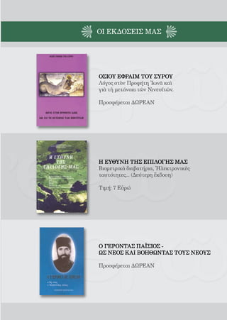 164




ΟΙ EΚΔΟΣΕΙς ΜΑΣ




ΟΣΙΟΥ ΕΦΡΑΙΜ ΤΟΥ ΣΥΡΟΥ
Λόγος στὸν Προφήτη Ἰωνᾶ καὶ
γιὰ τὴ μετάνοια τῶν Νινευϊτῶν.

Προσφέρεται ΔΩΡΕΑΝ




Η ΕΥΘΥΝΗ ΤΗΣ ΕΠΙΛΟΓΗΣ ΜΑΣ
Βιομετρικὰ διαβατήρια, Ἠλεκτρονικὲς
ταυτότητες... (Δεύτερη ἔκδοση)

Τιμή: 7 Εὐρώ




Ο ΓΕΡΟΝΤΑΣ ΠΑΪΣΙΟΣ -
ΩΣ ΝΕΟΣ ΚΑΙ ΒΟΗΘΩΝΤΑΣ ΤΟΥΣ ΝΕΟΥΣ

Προσφέρεται ΔΩΡΕΑΝ
 