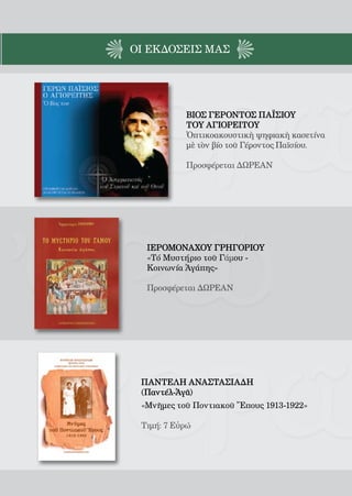 165




ΟΙ EΚΔΟΣΕΙς ΜΑΣ




            ΒΙΟΣ ΓΕΡΟΝΤΟΣ ΠΑΪΣΙΟΥ
            ΤΟΥ ΑΓΙΟΡΕΙΤΟΥ
            Ὀπτικοακουστικὴ ψηφιακὴ κασετίνα
            μὲ τὸν βίο τοῦ Γέροντος Παϊσίου.

            Προσφέρεται ΔΩΡΕΑΝ




  ΙΕΡΟΜΟΝΑΧΟΥ ΓΡΗΓΟΡΙΟΥ
  «Τό Μυστήριο τοῦ Γάμου -
  Κοινωνία Ἀγάπης»

  Προσφέρεται ΔΩΡΕΑΝ




 ΠΑΝΤΕΛΗ ΑΝΑΣΤΑΣΙΑΔΗ
 (Παντέλ-Ἀγᾶ)
 «Μνῆμες τοῦ Ποντιακοῦ Ἔπους 1913-1922»

 Τιμή: 7 Εὐρώ
 