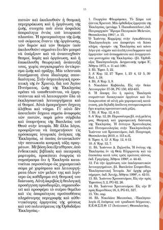 15


πιστῶν καὶ ἀκολουθοῦν ἡ θεσμικὴ            1. Γεωργίου Φλωρόφσκυ, Τὸ Σῶμα τοῦ
περιχαράκωση καὶ ἡ ὀργάνωση τῆς            ζῶντος Χριστοῦ. Μία ὀρθό­ ο­ ος ἑρμηνεία τῆς
                                                                        δ ξ
ζωῆς, στοιχεῖα ποὺ εἶναι ἀσφαλῶς           Ἐκ­­­
                                               κλησίας, (με­ ά­ ρ. Ἰ. Πα­ α­ ο­­ λου), ἐκ­ .
                                                            τ φ         π δ ποῦ­            δ
                                           Πα­ ρι­ ρ­ ι­ ὸν Ἵ­ ρυ­ α Πα­ ε­ ι­ ῶν Με­ ε­ ῶν,
                                               τ α χκ        δ μ        τ ρκ         λ τ
ἀπαραίτητα ἐντὸς τοῦ ἱστορικοῦ
                                           Θεσ­­ λο­ ί­ η 19812, σ. 15.
                                                 σα­ ν κ
πλαισίου. Ἡ προτεραιότητα τῆς ζωῆς         Ὁ Ἰω­ ννης Καρ­ ί­ ης στὴν ὀγκωδέστατη
                                                    ά          μρ
τοῦ σώματος ἔναντι τῆς ὀργάνωσης,          Ἐκ­ λησιολο­ ία του ἀπο­ εύ­ ει νὰ δώ­ ει
                                               κ          γ             φ γ               σ
τῶν δομῶν καὶ τῶν θεσμῶν (ποὺ              πλήρη «ὁρισμὸ» τῆς Ἐκ­ λησίας καὶ κά­ ει
                                                                       κ                  ν
ἀκολουθοῦν) σημαίνει ὅτι δὲν μπορεῖ        λόγο γιὰ «ὠ­ ρὰν καὶ ἀτελῆ τινα ἔκ­­ σιν καὶ
                                                         χ                       φρα­­
νὰ ὑπάρξουν καὶ νὰ ἀναπτυχθοῦν             ἑρμηνείαν τοῦ ἀνε­ ­ ρά­ του καὶ ἀνερμηνεύ-
                                                                κφ σ
θεσμοί, δομὲς καὶ ὀργάνωση, καὶ ἡ          του μυ­ τηρίου τῆς Ἐκ­ λησίας» (βλ. Ὀρ­ όδ-
                                                     σ               κ                   θ
ἐπακόλουθη θεωρητικὴ ἀνάπτυξή              οξος Ἐκκλη­ ι­ λογία. Δογματι­ ῆς τμῆ­ α Ε´,
                                                          σο                  κ        μ
τους, χωρὶς συγκεκριμένο ἀντίκρυ-          Ἀθῆ­ αι 1973, σ. 11 καὶ 106).
                                                ν
σμα ζωῆς καὶ πράξης. Μία τελευταία         2. Βλ. Ἐφεσ. 5, 22.
ἐπισήμανση εἶναι ἰδιαίτερης σπου-          3. Α΄ Κορ. 12, 27· Ἐφεσ. 1, 23· 4, 12· 5, 30·
                                           Κολ. 1, 24.
δαιότητας. Στὴν ἐσχατολογικὴ προο-
                                           4. Βλ. Α´ Κορ. 3, 9.
πτικὴ τῆς ἐν Χριστῷ, διὰ τοῦ Ἁγίου         5. Νι­ ολάου Καβάσιλα, Εἰς τὴν θείαν
                                                    κ
Πνεύματος, ζωῆς τῆς Ἐκκλησίας              Λειτουργίαν 37-38, PG 150, 452-453.
πρέπει νὰ τοποθετοῦνται, νὰ ἑρμη-          6. Ἡ ἄποψη ὅτι ἡ πρώτη Ἐκκλησία
νεύονται καὶ νὰ λειτουργοῦν ὅλα τὰ         στεροῦνταν διοικητικῶν ὀργάνων καὶ ὅτι
ἐκκλησιαστικὰ λειτουργήματα καὶ            ἐπικρα­ οῦ­ ε σὲ αὐτὴ μία χαρισματικὴ κατά-
                                                    τ σ
οἱ θεσμοί. Αὐτὰ ἐμπεριέχουν ἔσχατη         σταση, μία δηλαδὴ ἀπό­ υ­ η πνευματοκρατία
                                                                    λ τ
ἀλήθεια καὶ νόημα. Γι’ αὐτὸ δὲν            ἔχει κυρίως προτε­ τα­ τικές ρίζες.
                                                               σ ν
ἀποτελοῦν ἔσχατα σημεῖα ἀναφορᾶς           7. Βλ. Α΄ Κορ. 12, 4-11.
τῶν πιστῶν, παρὰ μόνο σύμβολα              8. Α΄ Κορ. 12, 28. Περισσότερα βλ. στὴ μελέτη
καὶ ὑπομνήσεις τῆς Βασιλείας τοῦ           μας, Θεσμικὴ καὶ χαρισματικὴ διάσταση
                                           τῆς Ἐκκλησίας. Ἡ ἑνότητα Χρι­ το­ ογίαςσ λ
Θεοῦ στὴν ἱστορία. Μὲ ἄλλα λόγια,
                                           καὶ Πνευ­ ατολογίας στὴν Ἐκκλησιολογία
                                                        μ
προορίζονται νὰ ὑπηρετήσουν τὶς            Ἰωάννου τοῦ Χρυ­ ο­ τόμου, ἐκδ. Πουρναρᾶ,
                                                               σ σ
πρόσκαιρες ἱστορικὲς ἀνάγκες τῆς           Θεσσα­ ο­ ίκη 2010, σ. 115 κ.ἑξ.
                                                    λ ν
Ἐκκλησίας, οἱ ὁποῖες ἀντανακλοῦν           9. Ἐφεσ. 4, 12· Α´ Κορ. 12, 4-12.
τὴν πεπτωκυῖα κοσμικὴ τάξη πραγ-           10. Α΄ Κορ. 12, 7.
μάτων. Μὲ βάση ὅσα ἐξετέθησαν, ἀπὸ         11. Βλ. Ἰω­ ν­ ου Δ. Ζηζιούλα, Ἡ ἑνότης τῆς
                                                        ά ν
ἐνδεικτικὲς βιβλικὲς καὶ πατερικὲς         Ἐκκλη­ ί­ ς ἐν τῇ Θείᾳ Εὐ­ α­ ιστίᾳ καὶ τῷ
                                                     σα                   χ ρ
μαρτυρίες, προκύπτει ἐναργῶς τὸ            ἐπι­ κό­ ῳ κατὰ τοὺς τρεῖς πρώτους αἰῶνας,
                                              σ π
συμπέρασμα ὅτι ἡ Ἐκκλησία κατα-            ἐκδ. Γρηγόρης, Ἀθῆ­ αι 19902, σ. 44-45.
                                                                 ν
νοεῖται περισσότερο ὡς χαρισματικὸ         12. Γιὰ τὴν ὀργάνωση τῶν ἐκκλησιαστικῶν
σῶμα μὲ χαρίσματα καὶ λειτουργή-           λειτουργημάτων, βλ. Βασιλείου Στεφανίδου,
                                           Ἐκκλησιαστική Ἱστορία. Ἀπ’ ἀρ­ ῆς μέ­ ρι
                                                                                  χ       χ
ματα ὅλων τῶν μελῶν της καὶ λιγό-
                                           σήμε­ ον, ἐκδ. Ἀστήρ, Ἀθῆναι 19986, σ. 42-51.
                                                  ρ
τερο ὡς καθίδρυμα στὴ θεσμική του          13. Βλ. Ἰωάννου Χρυσοστόμου, Εἰς τὴν πρὸς
διάσταση. Αὐτὴ ἀκριβῶς ἡ θεολογικὴ         Ἐφεσίους 3, 2, PG 62, 26.
προσέγγιση προσδιορίζει, σημασιοδο-        14. Βλ. Ἰωάννου Χρυτοστόμου. Εἰς τὴν Β´
τεῖ καὶ προσφέρει τὸ στέρεο θεμέλιο        πρός Κορινθίους 18, 3, PG 61, 527.
καὶ τὶς ἀπαραίτητες προϋποθέσεις           15. Ὅπ. παρ.
πληρέστερης περιγραφῆς καὶ αὐθε-           16. Βλ. Νι­ ο­ ά­ υ Ματσούκα, «Ἐκκλησιο-
                                                         κ λ ο
ντικότερης ἑρμηνείας τῆς φύσεως            λογία ἐξ ἐπόψεως τοῦ τριαδι­ οῦ δόγματος»,
                                                                           κ
καὶ τοῦ πολιτεύματος τῆς Ὀρθοδόξου         Ε.Ε.Θ.Σ.Π.Θ. 17 (Ἀνά­ υ­ ον), Θεσσαλονίκη.
                                                                   τ π
Ἐκκλησίας.-
 