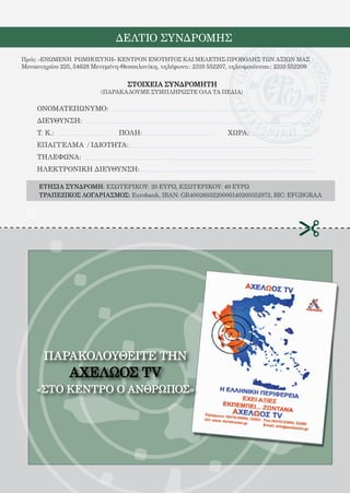 168


                               ΔΕΛΤΙΟ ΣΥΝΔΡΟΜΗΣ
Πρός: «ΕΝΩΜΕΝΗ ΡΩΜΗΟΣΥΝΗ» ΚΕΝΤΡΟΝ ΕΝΟΤΗΤΟΣ ΚΑΙ ΜΕΛΕΤΗΣ-ΠΡΟΒΟΛΗΣ ΤΩΝ ΑΞΙΩΝ ΜΑΣ
Μοναστηρίου 225, 54628 Μενεμένη-Θεσσαλονίκη, τηλέφωνο.: 2310 552207, τηλεομοιότυπο.: 2310 552209

                                   ΣΤΟΙΧΕΙΑ ΣΥΝΔΡΟΜΗΤΗ
                          (ΠΑΡΑΚΑΛΟΥΜΕ ΣΥΜΠΛΗΡΩΣΤΕ ΟΛΑ ΤΑ ΠΕΔΙΑ)

     ΟΝΟΜΑΤΕΠΩΝΥΜΟ:
     ΔΙΕΥΘΥΝΣΗ:
     Τ. Κ.:			                  ΠΟΛΗ:				                            ΧΩΡΑ:
     ΕΠΑΓΓΕΛΜΑ / ΙΔΙΟΤΗΤΑ:
     ΤΗΛΕΦΩΝΑ:
     ΗΛΕΚΤΡΟΝΙΚΗ ΔΙΕΥΘΥΝΣΗ:

     ΕΤΗΣΙΑ ΣΥΝΔΡΟΜΗ: ΕΣΩΤΕΡΙΚΟΥ: 20 ΕΥΡΩ, ΕΞΩΤΕΡΙΚΟΥ: 40 ΕΥΡΩ
     ΤΡΑΠΕΖΙΚΟΣ ΛΟΓΑΡΙΑΣΜΟΣ: Eurobank, IBAN: GR4002603220000140200352972, BIC: EFGBGRAA




       ΠΑΡΑΚΟΛΟΥΘΕΙΤΕ ΤHN
                ΑΧΕΛΩΟΣ TV
    «ΣΤΟ ΚΕΝΤΡΟ Ο ΑΝΘΡΩΠΟΣ»
 