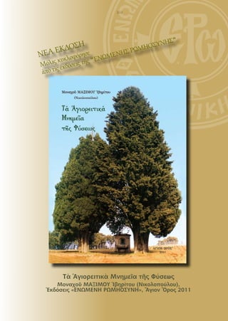 169




                                       Σ"
                           ΣΥΝΗ
     ΕΚ  ΔΟΣΗ         ΡΩΜΗΟ
ΝΕΑ κλοφόρησε ΝΩΜΕΝΗΣ
   ις κυ     ῆς "Ε
Μόλ ἐκδόσεις τ
      ς
ἀπὸ τὶ




       Τὰ Ἁγιορειτικὰ Μνημεῖα τῆς Φύσεως
    Μοναχοῦ ΜΑΞΙΜΟΥ Ἰβηρίτου (Νικολοπούλου),
 Ἐκδόσεις «ΕΝΩΜΕΝΗ ΡΩΜΗΟΣΥΝΗ», Ἅγιον Ὄρος 2011
 