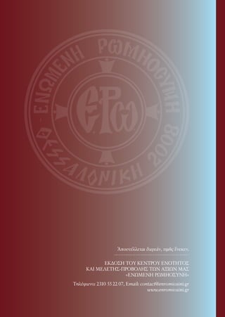 170




                    Ἀποστέλλεται δωρεάν, τιμῆς ἕνεκεν.

            ΕΚΔΟΣΗ ΤΟΥ ΚΕΝΤΡΟΥ ΕΝΟΤΗΤΟΣ
      ΚΑΙ ΜΕΛΕΤΗΣ-ΠΡΟΒΟΛΗΣ ΤΩΝ ΑΞΙΩΝ ΜΑΣ
                   «ΕΝΩΜΕΝΗ ΡΩΜΗΟΣΥΝΗ»
Τηλέφωνo: 2310 55 22 07, Email: contact@enromiosini.gr
                                   www.enromiosini.gr
 