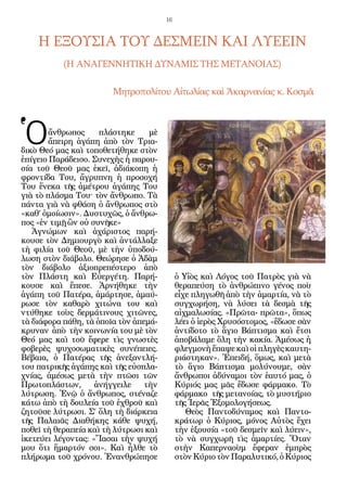 16



    Η ΕΞΟΥΣΙΑ ΤΟΥ ΔΕΣΜΕΙΝ ΚΑΙ ΛΥΕΕΙΝ
           (Η ΑΝΑΓΕΝΝΗΤΙΚΗ ΔΥΝΑΜΙΣ ΤΗΣ ΜΕΤΑΝΟΙΑΣ)

                        Μητροπολίτου Αἰτωλίας καὶ Ἀκαρνανίας κ. Κοσμᾶ




Ὁ       ἄνθρωπος     πλάστηκε
        ἄπειρη ἀγάπη ἀπὸ τὸν Τρια-
δικὸ Θεό μας καὶ τοποθετήθηκε στὸν
                                  μὲ


ἐπίγειο Παράδεισο. Συνεχὴς ἡ παρου-
σία τοῦ Θεοῦ μας ἐκεῖ, ἀδιάκοπη ἡ
φροντίδα Του, ἄγρυπνη ἡ προσοχή
Του ἕνεκα τῆς ἀμέτρου ἀγάπης Του
γιὰ τὸ πλάσμα Του^ τὸν ἄνθρωπο. Τὰ
πάντα γιὰ νὰ φθάση ὁ ἄνθρωπος στὸ
«καθ’ ὁμοίωσιν». Δυστυχῶς, ὁ ἄνθρω-
πος «ἐν τιμῇ ὢν οὐ συνῆκε»
   Ἀγνώμων καὶ ἀχάριστος παρή-
κουσε τὸν Δημιουργὸ καὶ ἀντάλλαξε
τὴ φιλία τοῦ Θεοῦ, μὲ τὴν ὑποδού-
λωση στὸν διάβολο. Θεώρησε ὁ Ἀδὰμ
τὸν διάβολο ἀξιοπρεπέστερο ἀπὸ
τὸν Πλάστη καὶ Εὐεργέτη. Παρή-              ὁ Υἱὸς καὶ Λόγος τοῦ Πατρὸς γιὰ νὰ
κουσε καὶ ἔπεσε. Ἀρνήθηκε τὴν               θεραπεύση τὸ ἀνθρώπινο γένος ποὺ
ἀγάπη τοῦ Πατέρα, ἁμάρτησε, ἀμαύ-           εἶχε πληγωθῆ ἀπὸ τὴν ἁμαρτία, νὰ τὸ
ρωσε τὸν καθαρὸ χιτώνα του καὶ              συγχωρήση, νὰ λύσει τὰ δεσμὰ τῆς
ντύθηκε τοὺς δερμάτινους χιτῶνες,           αἰχμαλωσίας. «Πρῶτα- πρῶτα», ὅπως
τὰ διάφορα πάθη, τὰ ὁποῖα τὸν ἀπεμά-        λέει ὁ ἱερὸς Χρυσόστομος, «ἔδωσε σὰν
κρυναν ἀπὸ τὴν κοινωνία του μὲ τὸν          ἀντίδοτο τὸ ἅγιο Βάπτισμα καὶ ἔτσι
Θεό μας καὶ τοῦ ἔφερε τὶς γνωστὲς           ἀποβάλαμε ὅλη τὴν κακία. Ἀμέσως ἡ
φοβερὲς ψυχοσωματικὲς συνέπειες.            φλεγμονὴ ἔπαψε καὶ οἱ πληγὲς καυτη-
Βέβαια, ὁ Πατέρας τῆς ἀνεξαντλή-            ριάστηκαν». Ἐπειδή, ὅμως, καὶ μετὰ
του πατρικῆς ἀγάπης καὶ τῆς εὐσπλα-         τὸ ἅγιο Βάπτισμα μολύνουμε, σὰν
χνίας, ἀμέσως μετὰ τὴν πτῶσι τῶν            ἄνθρωποι ἀδύναμοι τὸν ἑαυτό μας, ὁ
Πρωτοπλάστων,       ἀνήγγειλε    τὴν        Κύριός μας μᾶς ἔδωσε φάρμακο. Τὸ
λύτρωση. Ἐνῷ ὁ ἄνθρωπος, στέναζε            φάρμακο τῆς μετανοίας, τὸ μυστήριο
κάτω ἀπὸ τὴ δουλεία τοῦ ἐχθροῦ καὶ          τῆς Ἱερᾶς Ἐξομολογήσεως.
ζητοῦσε λύτρωσι. Σ’ ὅλη τὴ διάρκεια            Θεὸς Παντοδύναμος καὶ Παντο-
τῆς Παλαιᾶς Διαθήκης κάθε ψυχή,             κράτωρ ὁ Κύριος, μόνος Αὐτὸς ἔχει
ποθεῖ τὴ θεραπεία καὶ τὴ λύτρωσι καὶ        τὴν ἐξουσία «τοῦ δεσμεῖν καὶ λύειν»,
ἱκετεύει λέγοντας: «Ἴασαι τὴν ψυχή          τὸ νὰ συγχωρῆ τὶς ἁμαρτίες. Ὅταν
μου ὅτι ἥμαρτόν σοι». Καὶ ἦλθε τὸ           στὴν Καπερναοὺμ ἔφεραν ἐμπρὸς
πλήρωμα τοῦ χρόνου. Ἐνανθρώπησε             στὸν Κύριο τὸν Παραλυτικό, ὁ Κύριος
 