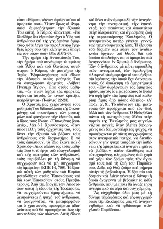 17


εἶπε: «Θάρσει, τέκνον ἀφέωνταί σοι αἱ         καὶ δίνει στὸν ἁμαρτωλὸ τὴν ἀναγέν-
ἁμαρτίαι σου». Ὅταν ὅμως οἱ Φαρι-             νησι τὴν πνευματική, τὴν ἐπανέ-
σαῖοι ἀμφισβήτησαν τὴν ἐξουσία                νταξι τοῦ πεσόντος καὶ ἀποστάτου
Του αὐτή, ὁ Κύριος ἀπάντησε: «ἵνα             στὴν ὁλοφώτεινη καὶ ἁγιασμένη ζωὴ
δὲ εἰδῆτε ὅτι ἐξουσίαν ἔχει ὁ Υἱὸς τοῦ        τῆς στρατευόμενης Ἐκκλησίας. Ὁ
ἀνθρώπου ἐπὶ τῆς γῆς ἀφιέναι ἁμαρ-            πνευματικὸς πατὴρ γίνεται γεννή-
τίας- τότε λέγει τῷ παραλυτικῷ ἐγερ-          τωρ τῆς πνευματικῆς ζωῆς. Ἡ ἐξουσία
θεὶς ἆρον σου τὴν κλίνην καὶ ὕπαγε            τοῦ δεσμεῖν καὶ λύειν τὸν ἀναδει-
εἰς τὸν οἶκον σου» (Ματθ.θ΄2-6).              κνύει ὄργανο τοῦ Θεοῦ, διὰ τοῦ
   Τὴν ἡμέρα τῆς Ἀναστάσεώς Του,              ὁποίου ἀπαλείφονται οἱ ἁμαρτίες καὶ
τὴν ἡμέρα ποὺ συνέτριψε τὸ κράτος             ἀναγεννᾶται ἐν Χριστῷ ὁ ἄνθρωπος.
τοῦ Ἅδου καὶ τοῦ θανάτου, συνέ-               Ἐὰν ὁ ἄνθρωπος μὲ πίστι προσέλθη
στησε, ὁ Κύριος, τὸ μυστήριο τῆς              στὸν πνευματικό, ἐὰν ὁμολογήση
Ἱερᾶς Ἐξομολογήσεως καὶ ἔδωσε                 εἰλικρινὰ τὰ ἁμαρτήματά του, ἡ ἐξου-
τὴν ἐξουσία στοὺς μαθητάς Του                 σία ἀφέσεως, τὴν ὁποία ἔχει ὁ πνευμα-
νὰ συγχωροῦν ἁμαρτίες. «Λάβετε                τικός, θὰ ἀπαλείψη τὰ ἁμαρτήματά
Πνεῦμα Ἅγιον», εἶπε στοὺς μαθη-               του. «Ἐὰν ὁμολογῶμεν τὰς ἁμαρτίας
τάς, «ἄν τινων ἀφῆτε τὰς ἁμαρτίας,            ἡμῶν, πιστός ἐστι καὶ δίκαιος (ὁ Θεός)
ἀφίενται αὐτοῖς, ἄν τινων κρατῆτε,            ἵνα ἁφῇ ἡμῖν τὰς ἁμαρτίας καὶ καθα-
κεκράτηνται» (Ἰωάν.κ΄ 22-23).                 ρίσῃ ἡμᾶς ἀπὸ πάσης ἀδικίας» (Α΄
   Ὁ Χριστός μας χειροτόνησε τοὺς             Ἰωάν. α΄, 9). Τὸ ἀδύνατον τῆς μετά-
μαθητάς Του διδασκάλους τῆς Οἰκου-            νοιας δὲν προέρχεται ἀπὸ τὸν Θεό,
μένης καὶ οἰκονόμους τῶν μυστη-               ἀλλὰ ἀπὸ τὸν ἄνθρωπο. Ὁ Θεὸς θέλει
ρίων καὶ φανέρωσε τὴν ἐξουσία, ποὺ            πάντα τὴ σωτηρία μας. Μέσα στὴν
ὁ ἴδιος τους ἔδωσε. «Ὅπως ἕνας βασι-          πορεία τῆς Ἐκκλησίας μας συγκλο-
λεύς», λέει ὁ ἱ. Χρυσόστομος, «ὅταν           νίζεται κανείς, ὅταν βλέπει βεβαρη-
ἀποστέλλη τοὺς ἄρχοντάς του, τοὺς             μένες καὶ δαιμονόπληκτες ψυχές, νὰ
δίνει τὴν ἐξουσία νὰ βάζουν τοὺς              προσέρχονται μὲ πίστη συγχωρήσεως
ἀνθρώπους στὸ δεσμωτήριο ἢ νὰ                 στὸν πνευματικὸ πατέρα, νὰ ἐλευθε-
τοὺς ἀπολύουν, τὸ ἴδιο ἔκανε καὶ ὁ            ρώνουν τὴν ψυχή τους ἀπὸ τὴν ἀσθέ-
Χριστός». Ἀποστέλλοντας τοὺς μαθη-            νεια τῆς ἁμαρτίας καὶ ἀναγεννημένες
τάς Του (στὸ ἔργο τοῦ εὐαγγελισμοῦ            νὰ βαδίζουν πλέον ἐλεύθερες καὶ
καὶ τῆς σωτηρίας τῶν ἀνθρώπων),               εὐτυχισμένες, πληρωμένες ἀπὸ χαρὰ
τοὺς περιβάλλει μὲ τὴ δύναμη νὰ               καὶ χάρι τὸν δρόμο πρὸς τὸν ἁγια-
συγχωροῦν καὶ νὰ μὴ συγχωροῦν                 σμό τους καὶ τὴ ζωὴ τοῦ Παραδεί-
τὶς ἁμαρτίες» (ΕΠΕ 14, 708). Ἡ ἐξου-          σου. Δόξα τῷ Θεῷ ζοῦμε καὶ σήμερα
σία αὐτὴ τῶν μαθητῶν τοῦ Κυρίου               αὐτὴν τὴ βεβαιότητα. Ἡ ἐξουσία τοῦ
μεταδόθηκε στοὺς Ἐπισκόπους καὶ               δεσμεῖν καὶ λύειν γίνεται ἡ δύναμι ἡ
διὰ τῶν Ἐπισκόπων στοὺς Πρεσβυ-               ὁποία ἀναγεννᾶ μὲ βεβαιότητα κάθε
τέρους. Ἀπὸ τῆς ἐποχῆς τῶν Ἀποστό-            ἄνθρωπο, ποὺ μὲ πίστι θὰ ἀναζητήση
λων αὐτὴ ἡ ἐξουσία τῆς Ἐκκλησίας,             πνευματικὸ πατέρα καὶ συγχώρηση.
νὰ συγχωροῦνται ἁμαρτήματα, νὰ                   Ἂς εὐχηθοῦμε ὅλοι μας μὲ τὴ
λευκαίνεται ἡ ψυχὴ τοῦ ἀνθρώπου,              δύναμι τῆς ἀφέσεως καὶ τῆς συγχωρέ-
νὰ ἀναγεννᾶται, νὰ μεταμορφώνε-               σεως τῆς Ἐκκλησίας μας νὰ ἀναγεν-
ται ὁ χριστιανός, προσφέρεται ἀδια-           νηθοῦμε καὶ νὰ φθάσουμε στὸν
λείπτως καὶ θὰ προσφέρεται ἕως τῆς            γλυκὺ Παράδεισο.-
συντελείας τῶν αἰώνων. Αὐτὴ ἔδωσε
 