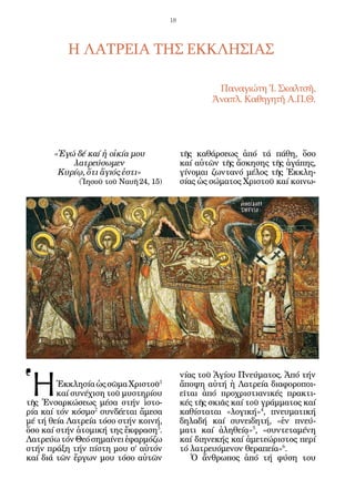 18




          Η ΛΑΤΡΕΙΑ ΤΗΣ ΕΚΚΛΗΣΙΑΣ

                                                     Παναγιώτη Ἰ. Σκαλτσῆ,
                                                    Ἀναπλ. Καθηγητῆ Α.Π.Θ.




       «Ἐγώ δέ καί ἡ οἰκία μου              τῆς καθάρσεως ἀπό τά πάθη, ὅσο
           λατρεύσωμεν                      καί αὐτῶν τῆς ἄσκησης τῆς ἀγάπης,
        Κυρίῳ, ὅτι ἅγιός ἐστι»              γίνομαι ζωντανό μέλος τῆς Ἐκκλη-
             (Ἰησοῦ τοῦ Ναυῆ 24, 15)        σίας ὡς σώματος Χριστοῦ καί κοινω-




Ἡ
                                            νίας τοῦ Ἁγίου Πνεύματος. Ἀπό τήν
        Ἐκκλησία ὡς σῶμα Χριστοῦ1           ἄποψη αὐτή ἡ Λατρεία διαφοροποι-
        καί συνέχιση τοῦ μυστηρίου          εῖται ἀπό προχριστιανικές πρακτι-
τῆς Ἐνσαρκώσεως μέσα στήν ἱστο-             κές τῆς σκιᾶς καί τοῦ γράμματος καί
ρία καί τόν κόσμο2 συνδέεται ἄμεσα          καθίσταται «λογική»4, πνευματική
μέ τή θεία Λατρεία τόσο στήν κοινή,         δηλαδή καί συνειδητή, «ἐν πνεύ-
ὅσο καί στήν ἀτομική της ἔκφραση3.          ματι καί ἀληθείᾳ»5, «συντεταμένη
Λατρεύω τόν Θεό σημαίνει ἐφαρμόζω           καί διηνεκής καί ἀμετεώριστος περί
στήν πράξη τήν πίστη μου σ’ αὐτόν           τό λατρευόμενον θεραπεία»6.
καί διά τῶν ἔργων μου τόσο αὐτῶν               Ὁ ἄνθρωπος ἀπό τή φύση του
 