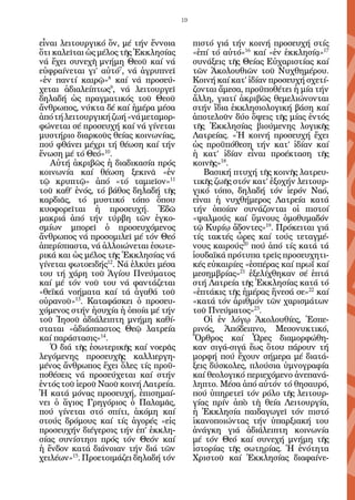 19


εἶναι λειτουργικό ὄν, μέ τήν ἔννοια        πιστό γιά τήν κοινή προσευχή στίς
ὅτι καλεῖται ὡς μέλος τῆς Ἐκκλησίας        «ἐπί τό αὐτό»16 καί «ἐν ἐκκλησίᾳ»17
νά ἔχει συνεχῆ μνήμη Θεοῦ καί νά           συνάξεις τῆς Θείας Εὐχαριστίας καί
εὐφραίνεται γι’ αὐτό7, νά ἀγρυπνεῖ         τῶν Ἀκολουθιῶν τοῦ Νυχθημέρου.
«ἐν παντί καιρῷ»8 καί νά προσεύ-           Κοινή καί κατ’ ἰδίαν προσευχή σχετί-
χεται ἀδιαλείπτως9, νά λειτουργεῖ          ζονται ἄμεσα, προϋποθέτει ἡ μία τήν
δηλαδή ὡς πραγματικός τοῦ Θεοῦ             ἄλλη, γιατί ἀκριβῶς θεμελιώνονται
ἄνθρωπος, νύκτα δέ καί ἡμέρα μέσα          στήν ἴδια ἐκκλησιολογική βάση καί
ἀπό τή λειτουργική ζωή «νά μεταμορ-        ἀποτελοῦν δύο ὄψεις τῆς μίας ἐντός
φώνεται σέ προσευχή καί νά γίνεται         τῆς Ἐκκλησίας βιούμενης λογικῆς
μυστήριο διαρκοῦς θείας κοινωνίας,         Λατρείας. «Ἡ κοινή προσευχή ἔχει
πού φθάνει μέχρι τή θέωση καί τήν          ὡς προϋπόθεση τήν κατ’ ἰδίαν καί
ἕνωση μέ τό Θεό»10.                        ἡ κατ’ ἰδίαν εἶναι προέκταση τῆς
   Αὐτή ἀκριβῶς ἡ διαδικασία πρός          κοινῆς»18.
κοινωνία καί θέωση ξεκινᾶ «ἐν                 Βασική πτυχή τῆς κοινῆς λατρευ-
τῷ κρυπτῷ» ἀπό «τό ταμιεῖον»11             τικῆς ζωῆς στόν κατ’ ἐξοχήν λειτουρ-
τοῦ καθ’ ἑνός, τό βάθος δηλαδή τῆς         γικό τόπο, δηλαδή τόν ἱερόν Ναό,
καρδιᾶς, τό μυστικό τόπο ὅπου              εἶναι ἡ νυχθήμερος Λατρεία κατά
κυοφορεῖται ἡ προσευχή. Ἐδῶ                τήν ὁποίαν συνάζονται οἱ πιστοί
μακριά ἀπό τήν τύρβη τῶν ἐγκο-             «ψαλμούς καί ὕμνους ὁμοθυμαδόν
σμίων μπορεῖ ὁ προσευχόμενος               τῷ Κυρίῳ ἄδοντες»19. Πρόκειται γιά
ἄνθρωπος νά προσομιλεῖ μέ τόν Θεό          τίς τακτές ὧρες καί τούς τεταγμέ-
ἀπερίσπαστα, νά ἀλλοιώνεται ἐσωτε-         νους καιρούς20 πού ἀπό τίς κατά τά
ρικά και ὡς μέλος τῆς Ἐκκλησίας νά         ἰουδαϊκά πρότυπα τρεῖς προσευχητι-
γίνεται φωτοειδής12. Νά ἑλκύει μέσα        κές εὐκαιρίες «ἑσπέρας καί πρωΐ καί
του τή χάρη τοῦ Ἁγίου Πνεύματος            μεσημβρίας»21 ἐξελίχθηκαν σέ ἑπτά
καί μέ τόν νοῦ του νά φαντάζεται           στή Λατρεία τῆς Ἐκκλησίας κατά τό
«θεϊκά νοήματα καί τά ἀγαθά τοῦ            «ἑπτάκις τῆς ἡμέρας ἤνεσά σε»22 καί
οὐρανοῦ»13. Καταφάσκει ὁ προσευ-           «κατά τόν ἀριθμόν τῶν χαρισμάτων
χόμενος στήν ἡσυχία ἡ ὁποία μέ τήν         τοῦ Πνεύματος»23.
τοῦ Ἰησοῦ ἀδιάλειπτη μνήμη καθί-              Οἱ ἐν λόγῳ Ἀκολουθίες, Ἑσπε-
σταται «ἀδιάσπαστος Θεῷ λατρεία            ρινός, Ἀπόδειπνο, Μεσονυκτικό,
καί παράστασις»14.                         Ὄρθρος καί Ὧρες διαμορφώθη-
   Ὁ διά τῆς ἐσωτερικῆς καί νοερᾶς         καν σιγά-σιγά ἕως ὅτου πάρουν τή
λεγόμενης προσευχῆς καλλιεργη-             μορφή πού ἔχουν σήμερα μέ διατά-
μένος ἄνθρωπος ἔχει ὅλες τίς προϋ-         ξεις δύσκολες, πλούσια ὑμνογραφία
ποθέσεις νά προσεύχεται καί στήν           καί θεολογικό περιεχόμενο ἀνεπανά-
ἐντός τοῦ ἱεροῦ Ναοῦ κοινή Λατρεία.        ληπτο. Μέσα ἀπό αὐτόν τό θησαυρό,
Ἡ κατά μόνας προσευχή, ἐπισημαί-           πού ὑπηρετεῖ τόν ρόλο τῆς λειτουρ-
νει ὁ ἅγιος Γρηγόριος ὁ Παλαμᾶς,           γίας πρίν ἀπὸ τὴ θεία Λειτουργία,
πού γίνεται στό σπίτι, ἀκόμη καί           ἡ Ἐκκλησία παιδαγωγεῖ τόν πιστό
στούς δρόμους καί τίς ἀγορές «εἰς          ἱκανοποιώντας τήν ὑπαρξιακή του
προσευχήν διέγερσις τήν ἐπ’ ἐκκλη-         ἀνάγκη γιά ἀδιάλειπτη κοινωνία
σίας συνίστησι πρός τόν Θεόν καί           μέ τόν Θεό καί συνεχή μνήμη τῆς
ἡ ἔνδον κατά διάνοιαν τήν διά τῶν          ἱστορίας τῆς σωτηρίας. Ἡ ἑνότητα
χειλέων»15. Προετοιμάζει δηλαδή τόν        Χριστοῦ καί Ἐκκλησίας διαφαίνε-
 