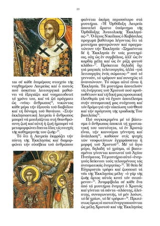 20


                                           φαίνεται ἀκόμη περισσότερο στά
                                           μυστήρια. «Ἡ Ὀρθόδοξη Λατρεία
                                           ἀποτελεῖ ἄριστο ὑπόμνημα τῆς
                                           Ὀρθόδοξης Ἀνατολικῆς Ἐκκλησί-
                                           ας»26. Ὁ ἅγιος Νικόλαος ὁ Καβάσιλας
                                           προχωρᾶ βαθύτερα λέγοντας ὅτι τά
                                           μυστήρια φανερώνουν καί πραγμα-
                                           τώνουν τήν Ἐκκλησία· «Σημαίνεται
                                           δέ ἡ Ἐκκλησία ἐν τοῖς μυστηρί-
                                           οις, οὐχ ὡς ἐν συμβόλοις, ἀλλ’ ὡς ἐν
                                           καρδίᾳ μέλη καί ὡς ἐν ρίζῃ φυτοῦ
                                           κλάδοι»27. Πρόκειται δηλαδή ὄχι
                                           γιά μαγικές τελετουργίες, ἀλλά «γιά
                                           λειτουργίες ἑνός σώματος»28 πού τό
                                           γεννοῦν, τό τρέφουν καί συνεχῶς τό
ται σέ κάθε ἐπιμέρους στοιχεῖο τῆς         ἀνανεώνουν. Τό σῶμα αὐτό εἶναι ἡ
νυχθημέρου Λατρείας καί ὁ πιστός           Ἐκκλησία. Τά μυστήρια ἀποτελοῦν
πού ἀσκεῖται λειτουργικά μαθαί-            τίς ἐνέργειες τοῦ Χριστοῦ πού προϋ-
νει νά ἐξαγιάζει καί νοηματοδοτεῖ          ποθέτουν καί τή δική μας προσωπική
τό χρόνο του, καί νά ζεῖ πράγματι          ἐλευθερία γιά νά ἔχουν ἀποτέλεσμα
ὡς «νέος» ἄνθρωπος24, νικώντας             στήν πνευματική μας στόχευση καί
κάθε μέρα τήν ἐξουσία τοῦ διαβόλου         τόν δρόμο γιά τήν οἰκείωση τοῦ Θεοῦ
καί τή δύναμη τοῦ θανάτου. «Στήν           καί τήν πρόγευση τῆς τριαδικῆς Του
ἐκκλησιαστική λατρεία ὁ ἄνθρωπος           βασιλείας29.
μπορεῖ νά μπολιάζεται στή θεανθρώ-            Πιό συγκεκριμένα μέ τό βάπτι-
πινη ζωή καί αὐτή ἡ ζωή ἠμπορεῖ νά         σμα ὁ ἄνθρωπος ἀποκτᾶ τή χριστια-
μεταμορφώνει ἔπειτα ὅλες τίς πτυχές        νική του ταυτότητα, τό ἐν Χριστῷ
τῆς καθημερινῆς του ζωῆς»25.               εἶναι, τήν καινούρια γέννηση καί
   Τό ὅτι ἡ Λατρεία ἐκφράζει τήν           ἀνάπλαση30, καθόσον στίς ψυχές
πίστη τῆς Ἐκκλησίας καί διαμορ-            τῶν νεοφωτίστων ἐγχαράσσεται ἡ
φώνει τήν εὐσέβεια τοῦ ἀνθρώπου            μορφή τοῦ Χριστοῦ31. Μέ τό ἅγιο
                                           μύρο, δηλαδή τό χρίσμα, οἱ βαπτι-
                                           σμένοι γίνονται κοινωνοί τοῦ Ἁγίου
                                           Πνεύματος. Τό μυστήριο αὐτό «ἐνερ-
                                           γούς δείκνυσι τούς τελουμένους τάς
                                           πνευματικάς ἐνεργείας»32. Ἡ θεία δέ
                                           Εὐχαριστία τρέφει καί ζωοποιεῖ τά
                                           νέα τῆς Ἐκκλησίας μέλη· «ὁ γάρ τῆς
                                           ζωῆς ἄρτος αὐτός κινεῖ τόν σιτού-
                                           μενον»33. Ἀναμφίβολα σέ κάθε ἕνα
                                           ἀπό τά μυστήρια ἐνεργεῖ ὁ Χριστός
                                           καί γίνεται τά πάντα «πλάστης, ἀλεί-
                                           πτης, συναγωνιστής, τό μέν λούων,
                                           τό δέ χρίων, τό δέ τρέφων»34. Πρωτί-
                                           στως ὅμως οἱ πιστοί ἐνεργοποιοῦνται
                                           ὡς μέλη Χριστοῦ καί τῆς Ἐκκλησίας
 