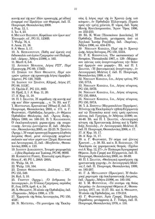 22


κοινῆς καί τῆς κατ’ ἰδίαν προσευχῆς, μέ εἰδική        σίας ἤ λόγος περί τῆς ἐν Χριστῷ ζωῆς τοῦ
ἀναφορά στό Ὡρολόγιο τοῦ Θηκαρᾶ, ἐκδ. Π.              κόσμου», ἐν Ὀρθοδοξία Ἑλληνισμός. Πορεία
Πουρναρᾶ, Θεσσαλονίκη 2008.                           πρός τήν τρίτη χιλιετία, Β΄ τόμος, ἔκδ. Ἱερᾶς
4. Ρωμ. 12, 1.                                        Μονῆς Κουτλουμουσίου, Ἅγιον Ὄρος 1996,
5. Ἰω. 4, 23.                                         σσ. 232-233.
6. Μεγαλου Βασιλειου, Κεφάλαια τῶν ὅρων κατ’          29. Βλ. Κ. Ware [Ἐπισκόπου Διαυλείας], Ἡ
Ἐπιτομήν, σλ΄, PG 31, 1236B.                          Ὀρθόδοξη Ἐκκλησία, μετάφραση ἀπό τά
7. Ψαλμ. 76, 4.                                       Ἀγγλικά Ἰωσήφ Ροηλίδης, ἐκδ. «Ἀκρίτας»,
8. Λουκ. 21, 36.                                      Ἀθήνα 1996, σσ. 434-470.
9. Α΄ Θεσσ. 5, 17.                                    30 . Νικολάου Καβάσιλα, Περί τῆς ἐν Χριστῷ
10. Ἀ. Κεσελοπουλου, Πάθη καί ἀρετές στή              ζωῆς, Λόγος δεύτερος, PG 150, 533A.
διδασκαλία τοῦ ἁγίου Γρηγορίου τοῦ Παλαμᾶ,            31. P. E. Rodopoulos, The sacramentary of
ἐκδ. «Δόμος», Ἀθήνα 21986, σ. 165.                    Serapion, Thessaloniki 1967, σ. 129: «Μόρφω-
11. Ματθ. 6, 5-6.                                     σον πάντας τούς ἀναγεννωμένους τήν θείαν
12. Αντιοχου Μοναχου, Λόγος ΡΣΤ΄, Περί                καί ἄρρητόν σου μορφήν». Βλ. καί Π. Ι.
Προσευχῆς, PG 89, 1756D.                              Σκαλτση, «Ἡ βαπτισματική ἀναγέννηση», ἐν
13. Συμεων του Νεου Θεολογου, Περί τῶν                Λειτουργικές Μελέτες Ι, ἐκδ. Π. Πουρναρᾶ,
τριῶν τρόπων τῆς προσευχῆς λόγος (ἀμφιβαλ-            Θεσσαλονίκη 1999, σ. 43.
λόμενο), PG 120, 702B.                                32. Νικολάου Καβάσιλα, ὅ.π., Λόγος τρίτος, PG
14. Ιωαννου του Σιναϊτου, Κλῖμαξ, Λόγος 27,           150, 577A.
PG 88, 1112C.                                         33. Νικολάου Καβάσιλα, ὅ.π., Λόγος τέταρτος,
15. Ὁμιλία Ζ΄, PG 151, 89D.                           PG 150, 597Β.
16. Πράξ. 2, 1· Α΄ Κορ. 11, 20.                       34. Νικολάου Καβάσιλα, ὅ.π., Λόγος τέταρτος,
17. Α΄ Κορ. 11, 18.                                   PG 150, 608A.
18. Π. Ι. Σκαλτση, Ἡ παράδοση τῆς κοινῆς καί          35. Νικολάου Καβάσιλα, ὅ.π., Λόγος τέταρτος,
τῆς κατ’ ἰδίαν προσευχῆς…, σ. 74. Βλ. καί Γ.          PG 150, 597A.
Ἰ. Μαντζαριδη, Χριστιανική Ἠθική ΙΙ, ἐκδ. Π.          36. Ἰ. Δ. Ζηζιούλα (Μητροπολίτου Περγάμου),
Πουρναρᾶ, Θεσσαλονίκη 2003, σ. 171. π. Γ.             Ἡ ἑνότης τῆς Ἐκκλησίας ἐν τῇ θείᾳ Εὐχαριστίᾳ
Φλωροφσκυ, «Ὀρθόδοξος Λατρεία», ἐν Θέματα             καί τῷ Ἐπισκόπῳ κατά τούς τρεῖς πρώτους
Ὀρθοδόξου Θεολογίας, ἐκδ. «Ἄρτος Ζωῆς»,               αἰῶνας, ἐκδ. Γρηγόρη, ἐν Ἀθήναις 21990, σσ.
Ἀθήνα 1989, σσ. 160-161. Β. Ἰ. Καλλιακμανη,           44-46. Βλ. καί Π. Ι. Σκαλτση, «Λειτουργική
Ὁ ἐκκλησιολογικός χαρακτήρας τῆς ποιμα-               κίνηση τῆς Χριστιανικῆς Δύσης καί ἡ Ὀρθό-
ντικῆς. Λεντίῳ ζωννύμενοι ΙΙ, ἐκδ. «Μυγδο-            δοξη Ἀνατολή», ἐν Λειτουργικές Μελέτες ΙΙ,
νία», Θεσσαλονίκη 2005, σσ. 22-23. Ν. Σκρεττα         ἐκδ. Π. Πουρναρᾶ, Θεσσαλονίκη 2006, σ. 17.
(Ἀριχμ.), Ἡ νοερά προσευχή ἔκφραση ἀληθοῦς            37. Α΄ Κορ. 10, 17.
λατρείας Θεοῦ, μετά συναγωγῆς κειμένων                38. Α΄ Κορ. 11, 17.
παλαιῶν καί νέων γερόντων [Σειρά: Κανονικά            39. π. Γ. Φλωροφσκυ, Τό σῶμα τοῦ ζῶντος
καί Λειτουργικά, 2], ἐκδ. «Μυγδονία», Θεσσα-          Χριστοῦ…, σ. 38. Βλ. καί π. Β. Βασιλειαδη, «Ἡ
λονίκη 2006, σ. 123.                                  Ἐκκλησία ὡς χαρισματικός θεσμός. (Σχόλιο
19. Ιωαννου Δαμασκηνου, Ἱστορία ψυχωφελής             στό Α΄ Κορ. 12, 27)», ἐν Ἐπίκαιρα Ἁγιογραφικά
… ὁ βίος Βαρλαάμ καί Ἰωάσαφ, PG 96, 969B.             Θέματα. Ἁγία Γραφή καί Εὐχαριστία, ἐκδ. Π.
20. Κλημεντος Ρωμης, Ἐπιστολή πρός Κοριν-             Πουρναρᾶ, Θεσσαλονίκη 2000, σσ. 88-89.
θίους Α΄, 40, PG 1, 288A· 289A.                       40. Π. Ι. Σκαλτση, «Θεολογική προσέγγιση τῆς
21. Ψαλμ. 54, 18.                                     χριστιανικῆς γιορτῆς», ἐν Λειτουργικές Μελέ-
22. Ψαλμ. 118, 164.                                   τες Ι, ἐκδ. Π. Πουρναρᾶ, Θεσσαλονίκη 1999,
23. Συμεων Θεσσαλονικης, Διάλογος…, ΣΗ΄,              σσ. 185-207.
PG 155, 549.                                          41. Γ. Δ. Μεταλληνου (Πρωτ/ρου), Ἡ θεολο-
24. Κολ. 3, 10.                                       γική μαρτυρία τῆς ἐκκλησιαστικῆς Λατρείας,
25. Γεωργιου (Ἀρχιμ.), «Ὁ ἄνθρωπος ὄν                 ἐκδ. «Ἁρμός», Ἀθήνα 21996, σσ. 185-192.
λειτουργικό», ἐν Ὁ ὅσιος Γρηγόριος, περίοδος          42. Ἰ. Μ. Φουντουλη, «Τό πνεῦμα τῆς θείας
Β΄, ἔτος 1979, ἀριθ. 4, σ. 34.                        Λατρείας» ἐν Λειτουργικά Θέματα Α΄, Θεσσα-
26. Ἀ. Θεοδωρου, Ἡ οὐσία τῆς Ὀρθοδοξίας, ἐκδ.         λονίκη 1977, σσ. 11-37. Βλ. καί Α. Θεοδωρου,
«Παρουσία», Ἀθήνα 1998, σ. 179.                       Ἡ οὐσία τῆς Ὀρθοδοξίας, σσ. 179-218.
27. Ἑρμηνεία τῆς θείας Λειτουργίας, PG 150,           43. Γ. Φλωροφσκυ, Ἁγία Γραφή, Ἐκκλησία,
452C.                                                 Παράδοσις, μετάφρασις Δ. Γ. Τσάμη, ἐκδ. Π.
28. Ν. Ματσουκα, «Τά μυστήρια τῆς Ἐκκλη-              Πουρναρᾶ, Θεσσαλονίκη 1976, σ. 116.
 