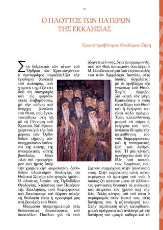 23



            O πλοῦτος τῶν Πατέρων
                τῆς Eκκλησίας

                                   Πρωτοπρεσβύτερου Θεοδώρου Ζήση




Σ
                                        ὁδηγεῖται ὁ νοῦς, ὅταν ἀπομακρυνθεῖ
    τὸ δοξαστικὸ τῶν αἴνων τοῦ          ἀπὸ τὸν Θεό, ἀποτελοῦν ὅσα λέγει ὁ
    Ὄρθρου τῶν Χριστουγέννων            Μ. Βασίλειος σὲ μία ἀπὸ τὶς ἐπιστολές
ὁ ὑμνογράφος παραλληλίζει τὴν           του στὸν Ἀμφιλόχιο Ἰκονίου, στὶς
ἐγκόσμια βασιλεία                                       ὁποῖες ἀσχολεῖται
τοῦ καίσαρος, ποὺ                                       μὲ τὸ πρόβλημα τῆς
χαρακτηρίζεται                                          γνώσεως τοῦ Θεοῦ.
ἀπὸ τὶς ἀπογραφὲς                                       Χωρὶς         ἀμφιβο-
καὶ τὶς φορολο-                                         λία -κατὰ τὸν μέγα
γικὲς ἐπιβαρύνσεις,                                     Καππαδόκη- ὁ νοῦς
μὲ τὴν αἰώνια καὶ                                       εἶναι δῶρο τοῦ Θεοῦ
ἄναρχη     βασιλεία                                     καὶ ἡ ἐνέργειά του
τοῦ Θεοῦ, ποὺ ἐγκα-                                     εἶναι καλὸ πράγμα.
ταστάθηκε στὴ γῆ                                        Τρεῖς κατευθύνσεις
μὲ τὴ Γέννηση τοῦ                                       μπορεῖ νὰ πάρει ἡ
Χριστοῦ. Καὶ ἐγκαυ-                                     ἐνέργεια τοῦ νοῦ,
χώμενος γιὰ τὴν ἀπὸ                                     ἀνάλογα δὲ πρὸς τὴν
μέρους τῶν Ὀρθο-                                        κατεύθυνση        τοῦ
δόξων τήρηση τῶν                                        νοῦ, διαμορφώνεται
ὑποχρεώσεωνἀπένα-                                       καὶ ἡ πνευματικὴ
ντι τῆς καινῆς, τῆς                                     ζωὴ τοῦ ἀνθρώ-
πνευματικῆς αὐτῆς                                       που. Ἡ μία κίνηση
βασιλείας,     λέγει                                    προέρχεται ἀπὸ τὴν
«Διὸ σοὶ προσφέρο-                                      ἕλξη τοῦ κακοῦ,
μεν καὶ ἡμεῖς ὑπὲρ                                      τῶν διαμόνων, ποὺ
τὴν χρηματικὴν φορολογίαν, ὀρθο-        ζητοῦν συμμάχους στὴν ἀποστασία
δόξου πλουτισμὸν θεολογίας τῷ           τους. Στὴν περίπτωση αὐτὴ κατα-
Θεῷ καὶ Σωτήρι τῶν ψυχῶν ἡμῶν».         στρέφεται τὸ κριτήριο τοῦ νοῦ, ὁ
Ὁ πλοῦτος λοιπὸν τῆς Ὀρθοδόξου          ὁποῖος ζεῖ κατόπιν μέσα σὲ ἀλλόκο-
Θεολογίας, ὁ πλοῦτος τῶν Πατέρων        τες φαντασίες θεοποιεῖ τὰ κτίσματα
τῆς Ἐκκλησίας, ποὺ διεμόρφωσαν          καὶ λατρεύει τὸν χρυσὸ καὶ τὴν
καὶ διετύπωσαν καὶ ἔζησαν αὐτὴν         ὕλη. Ἄλλη κίνηση τοῦ νοῦ εἶναι ὁ
τὴ θεολογία εἶναι ἡ προσφορά μας        περιορισμὸς στὸν ἑαυτό του, στὶς
στὴ βασιλεία τοῦ Θεοῦ.                  δυνάμεις του, ἡ αὐτονόμησή του.
   Θαυμάσιο ὑπομνηματισμὸ στὶς          Στὴν περίπτωση αὐτὴ κατορθώνει
θεόπνευστες     διαπιστώσεις τοῦ        μικρὰ πράγματα καὶ ἀνάλογα μὲ τὶς
ἀποστόλου Παύλου γιὰ τὸ ποῦ             δυνάμεις του «μικρὰ καθορα καὶ τὰ
 