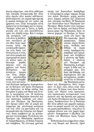 24


ἑαυτῷ σύμμετρα», ποὺ εἶναι οὐδέτερα          ἐποχὴ τῶν Ἀποστόλων διαδέχθηκε
ἀπὸ πλευρᾶς πνευματικῆς δὲν εἶναι            ἡ συνεχιζόμενη μέχρι σήμερα ἐποχὴ
οὔτε ἀρετὲς οὔτε κακίες κάθ΄ἑαυτά,           τῶν ἁγίων Πατέρων, χωρὶς κανένα
ἀλλὰ παίρνουν τὸν χαρακτήρα ἀρετῆς           κενό, καμμιὰ μείωση καὶ ἐλλάτωση
ἢ κακίας ἀνάλογα μὲ τὸν τρόπο τῆς            ἀπὸ πλευρᾶς τοῦ Θεοῦ. Ἡ Ἐκκλησία
χρήσεως των. Στὴν κατηγορία αὐτὴ             τῶν Ἀποστόλων ἔγινε Ἐκκλησία τῶν
ὑπάγονται οἱ ἐπιστῆμες καὶ οἱ τέχνες.        Πατέρων. Μέσα λοιπὸν στὸν πεπυρω-
Ὑπάρχει τέλος καὶ ἡ Τρίτη, ἡ ὀρθὴ            μένο ἀπὸ τὴ δράση τοῦ Ἁγίου Πνεύ-
κίνηση τοῦ νοῦ, ποὺ κατευθύνεται             ματος χῶρο τῆς Ἐκκλησίας, ὅπου τὰ
πρὸς τὸν ἀληθῆ στόχο. Καὶ ὁ στόχος           πάντα χορηγεῖ τὸ Πνεῦμα τὸ Ἅγιον
τῆς κινήσεως τοῦ                                             -κατὰ τὸν ὕμνο τῆς
νοῦ εἶναι ἡ ἀλήθεια,                                         Πεντηκοστῆς- βρύει
ποὺ ταυτίζεται μὲ                                            προφητείας, ἱερέας
τὸν Θεό. Στὴν περί-                                          τελειοῖ, ἁλιεῖς θεολό-
πτωση αὐτὴ τῆς                                               γους ἀνέδειξε, καὶ
κινήσεως δὲν ἀφήνε-                                          ἐδίδαξε τὴ σοφία
ται στὶς δικές του                                           στοὺς ἀγράμματους,
δυνατότητες ὁ νοῦς,                                          αὐξήθηκε καὶ ἐμεγά-
ποὺ εἶναι μικρὲς καὶ                                         λωσε καὶ ἐπλήθυνε
περιορισμένες ἀρκεῖ                                          ὁ πλοῦτος τῆς Ὀρθο-
νὰ κλίνει πρὸς τὴ                                            δοξίας, ὁ πλοῦτος
θειοτέρα     μερίδα.                                         τῶν Πατέρων τῆς
Δέχεται τότε τὶς                                             Ἐκκλησίας, ἡ κληρο-
χάριτες τοῦ Ἁγίου                                            νομιά, ἡ δόξα καὶ τὸ
Πνεύματος        καὶ                                         καύχημά μας. Στὸ
ἀνοίγεται     ἐμπρός                                         ἔργο τῆς διδαχῆς, τοῦ
του ἕνας ἀπέρα-                                              κηρύγματος καὶ τῆς
ντος μεγαλειώδης                                             κατηχήσεως, ἀποδει-
κόσμος· ἀντιλαμβά-                                           κνύονται οἱ Πατέρες
νεται τότε καὶ κατα-                                         τῆς Ἐκκλησίας μονα-
νοεῖ θειότερα πράγματα, ἀνακιρνᾶται          δικοὶ καὶ ἀξεπέραστοι, διότι στηρί-
μὲ τὴ θεότητα τοῦ ἁγίου Πνεύματος            ζουν τὸ ἔργο τοὺς πάνω στὴν ἅγια
καὶ ἐπόπτευει τὰ θεϊκὰ κάλλη, ὅσα            ζωή τους. Ὁ λόγος τους εἶναι ἀποτύ-
ἐπιτρέπει ἡ χάρις τοῦ Θεοῦ καὶ ἀντέ-         πωση τῶν ἰδικῶν τους ἐμπειριῶν,
χει ἡ κατασκευή του. Ἡ ἀνάλυση               τῶν προσωπικῶν πνευματικῶν τους
αὐτὴ τοῦ Μ. Βασιλείου ἀποτελεῖ καὶ           ἀγώνων καὶ τῆς δροσιᾶς καὶ χάριτος
τὴν καλύτερη ὑπόδειξη τοῦ πλού-              τοῦ Ἁγίου Πνεύματος καὶ ὄχι κούφια
του τῶν Πατέρων τῆς Ἐκκλησίας.               λόγια. Ἀποδεικνύουν ὅτι ἡ θεολογία
Δὲν ἔχουμε πλέον ἐδῶ τὰ μικρὰ καὶ            δὲν εἶναι φθηνὸ καὶ χαμηλὸ πράγμα,
σύμμετρα τῆς αὐτόνομης κινήσεως              ὥστε νὰ μπορεῖ κανεὶς νὰ τὴν ἀσκή-
τοῦ νοῦ, οὔτε τὶς φαντασίες καὶ τὶς          σει χωρὶς προϋποθέσεις «οὐχ οὕτω τὸ
ἐκτροπὲς ἀπὸ τὴν ἐνέργεια τῶν δαιμό-         πρᾶγμα εὔωνον καὶ τῶν χαμαὶ ἐρχο-
νων, ὅπως συμβαίνει μὲ τὴ φιλοσο-            μένων» διακηρύσσει ὁ ἀξιωθεὶς τοῦ
φία καὶ τὶς ἐπιστῆμες. Ὁ πλοῦτος τῶν         τίτλου τοῦ Θεολόγου ἅγιος Γρηγό-
Πατέρων τῆς Ἐκκλησίας ὀφείλεται              ριος.
σὲ ὑπεράνθρωπινη, σὲ θεϊκὴ ἐνέργεια             Ἡ θεολογία εἶναι κτῆμα ὅσων πέρα-
καὶ ἐπέμβαση. Τὴ σύντομη χρονικὰ             σαν στὴ θεωρία καὶ θεοπτία, ἀφοῦ
 