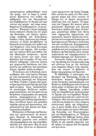 25


προηγουμένως καθαρίσθηκαν κατὰ                τεροι ἑρμηνευταὶ τῆς Ἁγίας Γραφῆς,
τὴν ψυχὴ καὶ τὸ σῶμα ἢ τουλά-                 διότι κινοῦνται μέσα στὸ ἴδιο πνευ-
χιστον βρίσκονται στὸ στάδιο τῆς              ματικὸ κλίμα καὶ εἶναι γνωστὸ τὸ
καθάρσεως «ὅτι τῶν ἐξητασμένων                ἀξίωμα ὅτι τὸ ὅμοιον κατανοεῖται
καὶ διαβεβηκότων ἐν θεωρίᾳ καὶ πρὸ            καλύτερα ὑπὸ τοῦ ὁμοίου. Ἡ ἑρμη-
τούτων καὶ ψυχὴν καὶ σῶμα κεκα-               νεία τῶν Γραφῶν δὲν ἀπαιτεῖ μόνον
θαρμένων ἢ καθαιρομένων, τὸ μετρι-            φιλολογικὸ ἐξοπλισμὸ καὶ κριτικὴ
ώτατον». Ἐπικρίνει ὁ ἅγιος ἱεράρχης           ἱκανότητα, ἐφόδια ποὺ εἶχαν σὲ ἀπεί-
ὅσους εἰσάγουν εὔκολα εἰς τὸν χῶρο            ρως μεγαλύτερο βαθμὸ ἀπὸ ὅλους
τῆς θεολογίας, γιὰ λόγους προσω-              τοὺς σημερινοὺς ἑρμηνευτὰς καὶ
πικῆς προβολῆς καὶ ἀποκτήσεως                 κρητικούς, ἀπαιτεῖ προπαντὸς πνευ-
ὀπαδῶν, νέους, ἀμύητους καὶ ἀπαρά-            ματικὸ συντονισμὸ καὶ ἀπόκτηση τοῦ
σκευους, οἱ ὁποῖοι μεταβάλλουν τὴ             φρονήματος τῶν Πατέρων, ἀπόκτηση
θεολογία σὲ συνήγορο τῶν παθῶν καὶ            τοῦ νοῦ τοῦ Χριστοῦ. Διαμορφώνουν
τῶν δογμάτων τους, ὅπως δυστυχῶς              καὶ διατυπώνουν στὶς συνόδους, στὰ
συμβαίνει καὶ σήμερα. «Οὐ συνήγο-             σύμβολα καὶ στὰ συγράμματά τους τὰ
ρον τῶν οἰκείων θεῶν καὶ παθῶν τὴν            δόγματα τῆς Ἐκκλησίας, ὥστε νὰ μὴν
σὴν Θεολογίαν ποιήσεται;»: ἐρωτᾶ              παρανοεῖται καὶ παρερμηνεύεται τὸ
τὸν ἡγέτη αὐτῶν τῶν νέου τύπου                ἁπλοϊκὸ κήρυγμα τῶν Ἀποστόλων.
θεολόγων καὶ συνεχίζει «Τί καὶ τοὺς              Συνιστοῦν ἀκόμη καὶ τοὺς κανό-
ἄλλους αὐθημερὸν πλάττεις ἁγίους              νες τῆς ἠθικῆς καὶ πνευματικῆς ζωῆς
καὶ χειροτονεῖς θεολόγους καὶ οἷον            καὶ γίνονται ἔτσι μὲ τὴν ἁγιότητά
ἐμπνεῖς τὴν παίδευσιν καὶ πεποίηκας           τους ἀσφαλεῖς ὁδηγοὶ στὴν προσπά-
λογίων ἀμαθῶν πολλὰ συνέδρια;».               θεια τῶν πιστῶν νὰ βαδίσουν τὸ
   Ἡ ἁγιότητα καὶ ἡ θεολογία κατα-            δρόμο τῆς μιμήσεως τοῦ Χριστοῦ.
κτήθηκαν ἀπὸ τοὺς ἁγίους Πατέρες                 Ἡ Ὀρθοδοξία, ὁ πολιτισμὸς τῶν
μὲ τοὺς ἀσκητικοὺς πόνους καὶ τὴν             Πατέρων τῆς Ἐκκλησίας, ἄντεξε σὲ
ἀδιάλειπτη προσευχὴ καὶ ἐξύμνηση              δύσκολους καιρούς. Ἐθριάμβευσε
τοῦ Θεοῦ. Γεμίζει ὁ χῶρος ἀπὸ ἐργα-           στοὺς διωγμούς, ἐμεγαλούργησε στὸ
στήρια ἁγιότητος καὶ ἀρετῆς, ἀπὸ ἱερὰ         Βυζάντιο, καθοδήγησε πολιτιστικὰ τὴ
φροντιστήρια, ὅπως ἀποκαλοῦσαν                Δύση μέχρι τὸ Σχίσμα καὶ τὸν Βορρᾶ
τὰ μοναστήρια. Κτίζονται περίλα-              μέχρι σήμερα, κρατήθηκε γνήσια
μπρες ἐκκλησίες, ποὺ ἱστοροῦνται μὲ           στὴν ἀντιπαράθεση μὲ τὴ Δύση μέχρι
θαυμάσιες τοιχογραφίες καὶ φορητὲς            τὸ Σχίσμα καὶ συντηρήθηκε θαυμα-
εἰκόνες. Διαμορφώνονται οἱ θεῖες              τουργικὰ κάτω ἀπὸ τὴν τυραννία τῶν
λειτουργίες καὶ οἱ ἄλλες ἱερὲς ἀκολου-        Τούρκων. Καὶ ἐνῷ ἐκτιμᾶται καὶ ἀπὸ
θίες, συντίθεται ὕμνοι καὶ μελῳδίες           τοὺς ξένους ἀκόμη ὅτι στὴν ἑπόμενη
ὑψηλῆς τέχνης καὶ ἐμπνεύσεως, ποὺ             πολιτιστικὴ φάση τῆς ἀνθρωπότη-
μελοποιοῦνται ἀπὸ ἁγίους καὶ δημι-            τας, ἡ μόνη ἐλπίδα εἶναι ἡ Ὀρθοδο-
ουργικοὺς μελῳδούς.                           ξία, ὁ πολιτισμὸς τῶν ἁγίων Πατέρων
   Φυλάσσουν οἱ Πατέρες τῆς Ἐκκλη-            τῆς Ἀνατολῆς, τοῦ Ντοστογιέφσκυ
σίας καὶ προστατεύουν ὡς ἀνεκτί-              καὶ τοῦ Παπαδιαμάντη, οἱ Ἕλληνες
μητο θησαυρὸ τὴ διδασκαλία τῆς                Ὀρθόδοξοι δὲν θάβουμε ἁπλῶς, ἀλλὰ
Ἐκκλησίας μπροστὰ στὸν κίνδυνο                ἀχρηστεύουμε τὸν πλοῦτο τῆς Ὀρθο-
τῆς παραχαράξεως καὶ τῆς ἑτεροδιδα-           δοξίας σὲ μία περίοδο εἰρηνική, ποὺ
σκαλίας τῶν αἱρετικῶν. Καὶ σὲ αὐτό            θὰ πρέπει νὰ σφριγᾶ ἀπὸ δυναμισμὸ
τους τὸ ἔργο γίνονται οἱ ἀξιοπιστό-           καὶ ζωντάνια.-
 