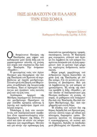 26




         ΠΩΣ ΔΙΑΒΑΖΟΥΝ ΟΙ ΠΑΛΑΙΟΙ
               ΤΗΝ ΕΞΩ ΣΟΦΙΑ

                                                  Λάμπρου Σιάσιου
                                Καθηγητοῦ Θεολογικῆς Σχολῆς Α.Π.Θ.




Ο
                                          ἀπαιτοῦνται χρειαζούμενα: τροφός,
      ἱ θεοφώτιστοι Πατέρες τῆς           σκεπάσματα, σπίτια. Ἡ Ἐκκλησία
      Ἐκκλησίας μας πῆραν καὶ             μας σταυρώνει, εὐλογεῖ καὶ ἁγιά-
καθιέρωσαν μιὰν ἁπλὴ λέξη γιὰ νὰ          ζει ὅτι λαμβάνει ἐκ τοῦ κόσμου ὅτι
χαρακτηρίσουν σύνολη τὴ γνώση             κρίνεται ἀναγκαῖο γιὰ τὴ ζωὴ πραγ-
καὶ σοφία ποὺ εὑρίσκεται ἔξω ἀπὸ          μάτων: ἀπὸ τὸ φυσικὸ νερὸ μέχρι
τὴν Ἐκκλησία. Τὴν ὀνόμασαν                τὶς περίτεχνες ἀνθρώπινες κατα-
«θύραθεν».                                σκευές.
   Ὁ φωτισμένος νοῦς τῶν ἁγίων               Θύρα μικρά, χαμηλότερη τοῦ
Πατέρων μας ἐζωγράφισε τὴν ἐπὶ            ἀνθρώπινου ὕψους διασυνδέει τὴ
γῆς Ἐκκλησία τοῦ Χριστοῦ νὰ περι-         μέσα ζωὴ τῆς Ἐκκλησίας μὲ τὸν
βάλλεται μὲ ὑψηλὸ μανδρότοιχο.            ἔξω κόσμο. Γιὰ νὰ κινοῦνται αὐτε-
Στὸ κέντρο ἡ νέα Σκηνὴ τοῦ Μαρτυ-         ξουσίως οἱ βουλόμενοι. Καὶ γιὰ
ρίου, τὸ καθολικὸν τῆς λατρευτικῆς        νὰ λαμβάνονται ἐκ τοῦ κόσμου τὰ
συνάξεως. Ἐκεῖ οἱ ἱερουργοὶ ἁγιά-         χρειαζούμενα. Ἐξ αὐτῆς τῆς εἰκό-
ζονται καὶ ἁγιάζουν τοὺς πιστοὺς          νος προῆλθε ἡ λέξη «θύραθεν», μὲ
μαζὶ καὶ τὴ ζωή τους.                     τὴν ὁποίαν οἱ ἐκκλησιαστικοί μας
   Λιπόσαρκοι      ἀρχηγοὶ     τῆς        Πατέρες ἀπέδωσαν τὴ γνώση, τὴ
Μάνδρας περιέρχονται ἀνύστακτοι           σοφία, τὰ μαθήματα ποὺ ὑπάρχουν
τὸν μανδρότοιχο. Προσέχουν νὰ             ἔξω ἀπὸ τὴν Ἐκκλησία, ἔξω ἀπὸ τὸν
μὴν εἰσέλθει κρυφίως κλέπτης ἢ            ἱερὸν Μανδρότοιχο, ἔξω ἀπὸ τὴν
ληστὴς καὶ προξενήσει ζημιὰ στὸ           χθαμαλὴ καὶ στενὴ θύρα.
λογικὸ ποίμνιο.                              Ἡ εἴσοδος τῶν πιστῶν διὰ τῆς
   Ὁλόκληρη ἡ ζωὴ τῶν πιστῶν              θύρας, δηλαδὴ διὰ τοῦ Χριστοῦ μας,
ἐντὸς τοῦ ἐκκλησιαστικοῦ περίβο-          γίνεται- αἰῶνες τώρα- μὲ εἰδικὸ καὶ
λου εἶναι προσανατολισμένη στὸν           αὐστηρῶς διορισμένο τρόπο. Ἐν
ἐξερχόμενο Κύριον τῆς δόξης. Γι’          πρώτοις ζητεῖται νὰ ἀποκηρύξει
αὐτὸ καὶ ζοῦν σὲ αὐτὸν τὸν κόσμο          ὁ νεοεισερχόμενος, νὰ πτύσει καὶ
πάροικοι καὶ παρεπίδημοι. Ὡστόσο          νὰ ἐξορκίσει, δηλαδὴ νὰ ἀποδιώξει
καὶ γιὰ αὐτὴν τὴν πρόσκαιρη ζωὴ           μετὰ βδελυγμίας τὸν ἐξαποδῶ, ποὺ
 
