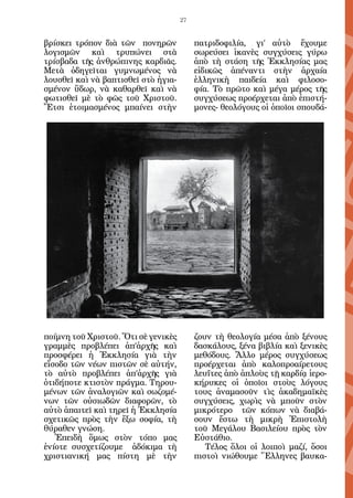 27


βρίσκει τρόπον διὰ τῶν πονηρῶν            πατριδοφιλία, γι’ αὐτὸ ἔχουμε
λογισμῶν καὶ τρυπώνει στὰ                 σωρεύσει ἱκανὲς συγχύσεις γύρω
τρίσβαδα τῆς ἀνθρώπινης καρδιᾶς.          ἀπὸ τὴ στάση τῆς Ἐκκλησίας μας
Μετὰ ὁδηγεῖται γυμνωμένος νὰ              εἰδικῶς ἀπέναντι στὴν ἀρχαία
λουσθεῖ καὶ νὰ βαπτισθεῖ στὸ ἡγια-        ἑλληνικὴ παιδεία καὶ φιλοσο-
σμένον ὕδωρ, νὰ καθαρθεῖ καὶ νὰ           φία. Τὸ πρῶτο καὶ μέγα μέρος τῆς
φωτισθεῖ μὲ τὸ φῶς τοῦ Χριστοῦ.           συγχύσεως προέρχεται ἀπὸ ἐπιστή-
Ἔτσι ἑτοιμασμένος μπαίνει στὴν            μονες- θεολόγους οἱ ὁποῖοι σπουδά-




ποίμνη τοῦ Χριστοῦ. Ὅτι σὲ γενικὲς        ζουν τὴ θεολογία μέσα ἀπὸ ξένους
γραμμὲς προβλέπει ἀπ’ἀρχῆς καὶ            δασκάλους, ξένα βιβλία καὶ ξενικὲς
προσφέρει ἡ Ἐκκλησία γιὰ τὴν              μεθόδους. Ἄλλο μέρος συγχύσεως
εἴσοδο τῶν νέων πιστῶν σὲ αὐτήν,          προέρχεται ἀπὸ καλοπροαίρετους
τὸ αὐτὸ προβλέπει ἀπ’ἀρχῆς γιὰ            λευΐτες ἀπὸ ἁπλοὺς τῇ καρδίᾳ ἱερο-
ὁτιδήποτε κτιστὸν πράγμα. Τηρου-          κήρυκες οἱ ὁποῖοι στοὺς λόγους
μένων τῶν ἀναλογιῶν καὶ σωζομέ-           τους ἀναμασοῦν τὶς ἀκαδημαϊκὲς
νων τῶν οὐσιωδῶν διαφορῶν, τὸ             συγχύσεις, χωρὶς νὰ μποῦν στὸν
αὐτὸ ἀπαιτεῖ καὶ τηρεῖ ἡ Ἐκκλησία         μικρότερο τῶν κόπων νὰ διαβά-
σχετικῶς πρὸς τὴν ἔξω σοφία, τὴ           σουν ἔστω τὴ μικρὴ Ἐπιστολὴ
θύραθεν γνώση.                            τοῦ Μεγάλου Βασιλείου πρὸς τὸν
   Ἐπειδὴ ὅμως στὸν τόπο μας              Εὐστάθιο.
ἐνίοτε συσχετίζουμε ἀδόκιμα τὴ               Τέλος ὅλοι οἱ λοιποὶ μαζί, ὅσοι
χριστιανική μας πίστη μὲ τὴν              πιστοὶ νιώθουμε Ἕλληνες βαυκα-
 