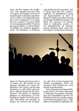 29


κακὰ τῆς ἔξω σοφίας ποὺ κρύβο-            τικὴ διαδικασία θὰ προκύψει, λέει
νται στὴν κεφαλὴ καὶ στὴν οὐρὰ            ὁ Ἅγιος μετὰ βίας ἕνα «μόριον»
τοῦ ὄφεως. Ὡς κεφαλὴ νοοῦνται οἱ          ὠφελείας. Ἡ ἀπροσδόκητη κρίση
περιπλανημένες ἀπόψεις περὶ θεῶν          τοῦ Ἀρχιεπισκόπου γι’ αὐτὸ τὸ
καὶ ὡς οὐρὰ τὰ συναφῆ μυθολογή-           ἐλάχιστο κέρδος μίας ἐξαντλητικῆς
ματα ποὺ ἀναφέρονται στὴ φύση             καὶ μακρᾶς διαδικασίας ἀφορᾶ στὴ
καὶ στὰ κτίσματα. Τὸ τρίτο στάδιο         φύση καὶ ποιότητα τοῦ μορίου:
συνιστᾶ πραγματικὸ ἄθλο. Ὁ πιστὸς         αὐτὴ ἡ κερδισμένη γνῶσις, ἂν
χριστιανὸς ὀφείλει νὰ ἀκολουθήσει         καὶ ἐξασφαλίστηκε μὲ ἐκκλησι-
τὴ μέθοδο τῶν παλαιῶν φαρμακο-            αστικὰ ἐργαλεῖα παρὰ ταῦτα δὲν
ποιῶν. Νὰ καθαρίσει τὸ ὑπόλοιπο           εἶναι δῶρον τοῦ Παναγίου Πνεύμα-




σῶμα τοῦ ὄφεως κρατώντας μόνον            τος. Δὲν εἶναι γνῶσις πνευματική,
τὴ σάρκα του. Νὰ πετάξει τὰ μὴ            ἄνωθεν κατερχόμενη. Εἶναι καὶ
χρήσιμα. Νὰ βάλει στὸ τηγάνι ὅτι          παραμένει ἔργο ἀνθρώπινον· εἶναι
ἀπομείνει. Στὸ τηγάνι τῆς κριτικῆς        φυσικὸ κατασκεύασμα.
ἐξετάσεως νὰ ρίξει ὕδωρ μεμετρη-             Ἀπὸ τὴ θεσπέσια καὶ ἄκρως διδα-
μένον (ἱδρώτα ἀσκήσεως καὶ γονυ-          κτικὴ εἰκόνα τοῦ Ἁγίου ὀφείλουμε
κλισιῶν). Νὰ βράσει σὲ ὑψηλοὺς            νὰ ἐξάγουμε ἕνα κρίσιμο συμπέρα-
βαθμοὺς τὸ περιοχόμενο μὲ πῦρ,            σμα, ἕναν ἀπαραβίαστο κανόνα· ὅτι
δηλαδὴ μὲ ὑψηλὸν καὶ θεῖον φωτι-          δηλαδὴ ἡ ἀνάγνωση τῆς ἔξω σοφίας,
σμόν. Ἀπὸ αὐτὴν τὴν κοπιώδη, τὴ           ἡ κριτικὴ ἀποτίμησή της, ἡ ἐνδε-
μακρά, τὴν ἐπίπονη καὶ συνεργα-           χόμενη ἐπωφελὴς ἐνασχόληση, δὲν
 