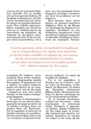 30


γίνονται οὔτε μὲ τὴ φυσικὴ ἀνθρώ-          ματά τους ἀπὸ φιλοσοφικὰ δάνεια
πινη ἐξυπνάδα οὔτε μὲ σπουδὲς              ἐπηρμένων φιλοσόφων γιγνόμενοι
οὔτε μὲ ἐπιστημονικὲς ἐπιδόσεις. Ἡ         καὶ αὐτοὶ ἐκ μεταδόσεως τοῦ ἰοῦ
ἐπωφελὴς ἐνασχόληση μὲ τοὺς ἔξω            ἐπήρμενοι.
γίνεται ἀποκλειστικῶς καὶ μόνον               Κατὰ δεύτερον λόγον, ἱκανοὶ
μὲ τρόπους καὶ ἐργαλεῖα ἐκκλησια-          ἐργάτες τοῦ κυριακοῦ ἀμπελῶνος
στικά. Ἤτοι: ἡ ἔξωθεν σοφία σπου-          λαμβάνουν ἄδεια ἐκ τῆς Μητρὸς
δάζεται ἐπωφελῶς καὶ ἀκινδύνως             των Ἐκκλησίας καὶ ἐξέρχονται τοῦ
μόνον μὲ τὶς θεόσδοτες ἀρετὲς τῆς          περιβόλου. Σπουδάζουν εἰς τοὺς
ταπεινώσεως τῆς διακρίσεως, τῆς            ἀλλοφύλους, ἐμπορεύονται, ἐνίοτε
ὑπομονῆς τοῦ φωτισμένου κριτι-             καὶ κλέπτουν, χρήσιμα στοιχεῖα ἀπὸ
κοῦ-ἐταστικοῦ νοός. Ἂν δὲν συντρέ-         τὰ οὐρανόθεν σπουδάγματα. Παλαι-
χουν αὐτὲς οἱ προυποθέσεις, τότε ἡ         ότερα καὶ συγκαιρινά. Ἐπιστρέ-


   Ὁ πιστὸς χριστιανός, αὐτὸς ποὺ ἀκολουθεῖ τὸ παράδειγμα
     τῶν ἐν πνεύματι Πατέρων του, ὀφείλει, ὅταν ἀσχολεῖται
   μὲ τὴν ἔξω σοφία, νὰ διαθέτει τὸ χάρισμα τῆς ταπεινώσεως.
        Διὰ τῆς ταπεινώσεως δηλαδὴ δύναται νὰ παλαίσει
    καὶ νὰ νικήσει τὴν ἔπαρση ποὺ γεννιέται σχεδὸν φυσικῶς
            στὸν οἰοδήποτε κάτοχο τῆς ἔξω σοφίας.


ἐνασχόληση δὲν ἀποβαίνει μόνον             φοντας, ἀποθέτουν τὸν καρπὸ τῆς
ἀνωφελής. Κατὰ κανόνα ἀποκαλύ-             σπουδῆς στὸν Νάρθηκα.
πτεται καὶ δηλητηριώδης. Δηλαδὴ               Γιὰ νὰ τὸν παραλάβουν οἱ
θανατηφόρος. Ἡ χρησιμότητα καὶ             Ποιμένες καὶ νὰ στολίσουν, κατὰ
ἡ ὠφέλεια τοῦ μικροῦ ἐλαχίστου             τὸν τρόπο τοῦ Ἐπιταφίου, τὴ Νέα
μορίου ποὺ ἐξάγεται μὲ τὸν προη-           Σκηνὴ τοῦ Μαρτυρίου. Τὸ κάλλος
γούμενο τρόπο ἀπὸ τὴν ἔξω σοφία            τῆς    Ἐκκλησίας    ἀπάστραπται
, ἀναφέρονται κατὰ τοὺς ἁγίους             βεβαίως ἔσωθεν. Ὡστόσο ἐμεῖς νομί-
Πατέρες, σὲ δυὸ κυρίως συγκεκρι-           ζουμε ὅτι Χριστὸν εὑρίσκουμε γιὰ
μένες ἐφαρμογές.                           νὰ τὴν καλλωπίσουμε καὶ ἔξωθεν.
   Ἐν πρώτοις, τὸ λαμπικαρισμένο              Ἂν τὰ ἀνωτέρω ἀποτελοῦσαν
ἀπόσταγμα, ἂν καὶ φύσεως ἔργον,            σταθερὲς καὶ αὐτονόητες – ἁπλὲς
χρησιμεύει ὡς ὄχημα καὶ μέσον γιὰ          συμπεριφορὲς    σὲ   παλαιότερες
νὰ λαληθεῖ ὁ σωτήριος λόγος τοῦ            ἐποχές, δυσεύρετες ἢ ἀφανισμέ-
μεγάλου Θεοῦ τῶν Χριστιανῶν.               νες ἀπόψεις. Σήμερον διαβάζουμε
Γιὰ νὰ στηριχθοῦν οἱ πιστοὶ καὶ νὰ         τὴν ἔξω σοφία χωρὶς τὰ στοιχει-
ἐλεχθοῦν οἱ μωρίες τῶν κακοδόξων.          ώδη ἐκκλησιαστικὰ ἐργαλεῖα τῶν
Οἱ τελευταῖοι συνήθως, πάλαι τε καὶ        παλαιῶν ἀρκούμενοι σὲ τεχνικὲς
νῦν, συστήνουν τὰ αἱρετικὰ συστή-          τοῦ κόσμου ἢ καὶ αὐτῆς τῆς ἔξω
 