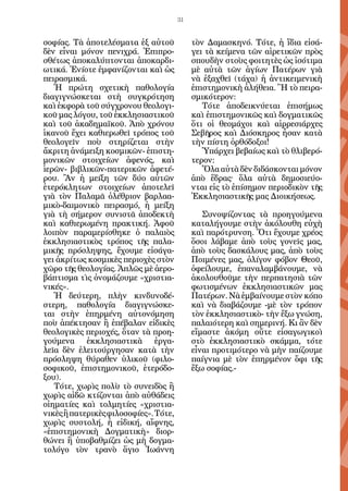 31


σοφίας. Τὰ ἀποτελέσματα ἐξ αὐτοῦ            τὸν Δαμασκηνό. Τότε, ἡ ἴδια εἰσά-
δὲν εἶναι μόνον πενιχρά. Ἐπιπρο-            γει τὰ κείμενα τῶν αἱρετικῶν πρὸς
σθέτως ἀποκαλύπτονται ἀποκαρδι-             σπουδὴν στοὺς φοιτητὲς ὡς ἰσότιμα
ωτικά. Ἐνίοτε ἐμφανίζονται καὶ ὡς           μὲ αὐτὰ τῶν ἁγίων Πατέρων γιὰ
πειρασμικά.                                 νὰ ἐξαχθεῖ (τάχα) ἡ ἀντικειμενικὴ
   Ἡ πρώτη σχετικὴ παθολογία                ἐπιστημονικὴ ἀλήθεια. Ἢ τὸ πειρα-
διαγιγνώσκεται στὴ συγκρότηση               σμικότερον:
καὶ ἐκφορὰ τοῦ σύγχρονου θεολογι-              Τότε ἀποδεικνύεται ἐπισήμως
κοῦ μας λόγου, τοῦ ἐκκλησιαστικοῦ           καὶ ἐπιστημονικῶς καὶ δογματικῶς
καὶ τοῦ ἀκαδημαϊκοῦ. Ἀπὸ χρόνου             ὅτι οἱ θεομάχοι καὶ αἱρρεσιάρχες
ἱκανοῦ ἔχει καθιερωθεῖ τρόπος τοῦ           Σεβῆρος καὶ Διόσκηρος ἦσαν κατὰ
θεολογεῖν ποὺ στηρίζεται στὴν               τὴν πίστη ὀρθόδοξοι!
ἄκριτη ἀνάμειξη κοσμικῶν- ἐπιστη-              Ὑπάρχει βεβαίως καὶ τὸ θλιβερό-
μονικῶν στοιχείων ἀφενός, καὶ               τερον:
ἱερῶν- βιβλικῶν-πατερικῶν ἀφετέ-               Ὅλα αὐτὰ δὲν διδάσκονται μόνον
ρου. Ἂν ἡ μείξη τῶν δύο αὐτῶν               ἀπὸ ἕδρας^ ὅλα αὐτὰ δημοσιεύο-
ἑτερόκλητων στοιχείων ἀποτελεῖ              νται εἰς τὸ ἐπίσημον περιοδικὸν τῆς
γιὰ τὸν Παλαμᾶ ὀλέθριον βαρλαα-             Ἐκκλησιαστικῆς μας Διοικήσεως.
μικὸ-δαιμονικὸ πειρασμό, ἡ μείξη
γιὰ τὴ σήμερον συνιστᾶ ἀποδεκτὴ                Συνοψίζοντας τὰ προηγούμενα
καὶ καθιερωμένη πρακτική. Ἀφοῦ              καταλήγουμε στὴν ἀκόλουθη εὐχὴ
λοιπὸν παραμερίσθηκε ὁ παλαιὸς              καὶ παρότρυνση. Ὅτι ἔχουμε χρέος
ἐκκλησιαστικὸς τρόπος τῆς παλα-             ὅσοι λάβαμε ἀπὸ τοὺς γονεῖς μας,
μικῆς πρόσληψης, ἔχουμε εἰσάγα-             ἀπὸ τοὺς δασκάλους μας, ἀπὸ τοὺς
γει ἀκρίτως κοσμικὲς περιοχὲς στὸν          Ποιμένες μας, ὀλίγον φόβον Θεοῦ,
χῶρο τῆς θεολογίας. Ἁπλῶς μὲ ἀερο-          ὀφείλουμε, ἐπαναλαμβάνουμε, νὰ
βάπτισμα τὶς ὀνομάζουμε «χριστια-           ἀκολουθοῦμε τὴν περπατησιὰ τῶν
νικές».                                     φωτισμένων ἐκκλησιαστικῶν μας
   Ἡ δεύτερη, πλὴν κινδυνοδέ-               Πατέρων. Νὰ ἐμβαίνουμε στὸν κόπο
στερη, παθολογία διαγιγνώσκε-               καὶ νὰ διαβάζουμε -μὲ τὸν τρόπον
ται στὴν ἐπηρμένη αὐτονόμηση                τὸν ἐκκλησιαστικὸ- τὴν ἔξω γνώση,
ποὺ ἀπέκτησαν ἢ ἐπέβαλαν εἰδικὲς            παλαιότερη καὶ σημερινή. Κι ἂν δὲν
θεολογικὲς περιοχές, ὅταν τὰ προη-          εἴμαστε ἀκόμη οὔτε εἰσαγωγικοὶ
γούμενα ἐκκλησιαστικὰ ἐργα-                 στὸ ἐκκλησιαστικὸ σκάμμα, τότε
λεῖα δὲν ἐλειτούργησαν κατὰ τὴν             εἶναι προτιμότερο νὰ μὴν παίζουμε
πρόσληψη θύραθεν ὑλικοῦ (φιλο-              παίγνια μὲ τὸν ἐπηρμένον ὄφι τῆς
σοφικοῦ, ἐπιστημονικοῦ, ἑτερόδο-            ἔξω σοφίας.-
ξου).
   Τότε, χωρὶς πολὺ τὸ συνειδὸς ἢ
χωρὶς αἰδῶ κτίζονται ἀπὸ αὐθάδεις
οἰηματίες καὶ τολμητίες «χριστια-
νικὲς ἢ πατερικὲς φιλοσοφίες». Τότε,
χωρὶς συστολή, ἡ εἰδική, αἴφνης,
«ἐπιστημονικὴ Δογματικὴ» διορ-
θώνει ἢ ὑποβαθμίζει ὡς μὴ δογμα-
τολόγο τὸν τρανὸ ἅγιο Ἰωάννη
 