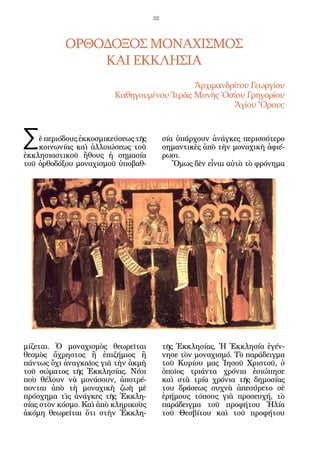 32




           ΟΡΘΟΔΟΞΟΣ ΜΟΝΑΧΙΣΜΟΣ
               ΚΑΙ ΕΚΚΛΗΣΙΑ
                                            Ἀρχιμανδρίτου Γεωργίου
                         Καθηγουμένου Ἱερᾶς Μονῆς Ὁσίου Γρηγορίου
                                                     Ἁγίου Ὄρους



Σ   ὲ περιόδους ἐκκοσμικεύσεως τῆς
    κοινωνίας καὶ ἀλλοιώσεως τοῦ
ἐκκλησιαστικοῦ ἤθους ἡ σημασία
                                          σία ὑπάρχουν ἀνάγκες περισσότερο
                                          σημαντικὲς ἀπὸ τὴν μοναχικὴ ἀφιέ-
                                          ρωσι.
τοῦ ὀρθοδόξου μοναχισμοῦ ὑποβαθ-             Ὅμως δὲν εἶναι αὐτὸ τὸ φρόνημα




μίζεται. Ὁ μοναχισμὸς θεωρεῖται           τῆς Ἐκκλησίας. Ἡ Ἐκκλησία ἐγέν-
θεσμὸς ἄχρηστος ἢ ἐπιζήμιος ἢ             νησε τὸν μοναχισμό. Τὸ παράδειγμα
πάντως ὄχι ἀναγκαῖος γιὰ τὴν ἀκμὴ         τοῦ Κυρίου μας Ἰησοῦ Χριστοῦ, ὁ
τοῦ σώματος τῆς Ἐκκλησίας. Νέοι           ὁποῖος τριάντα χρόνια ἐσιώπησε
ποὺ θέλουν νὰ μονάσουν, ἀποτρέ-           καὶ στὰ τρία χρόνια τῆς δημοσίας
πονται ἀπὸ τὴ μοναχικὴ ζωὴ μὲ             του δράσεως συχνὰ ἀπεσύρετο σὲ
πρόσχημα τὶς ἀνάγκες τῆς Ἐκκλη-           ἐρήμους τόπους γιὰ προσευχή, τὸ
σίας στὸν κόσμο. Καὶ ἀπὸ κληρικοὺς        παράδειγμα τοῦ προφήτου Ἠλία
ἀκόμη θεωρεῖται ὅτι στὴν Ἐκκλη-           τοῦ Θεσβίτου καὶ τοῦ προφήτου
 