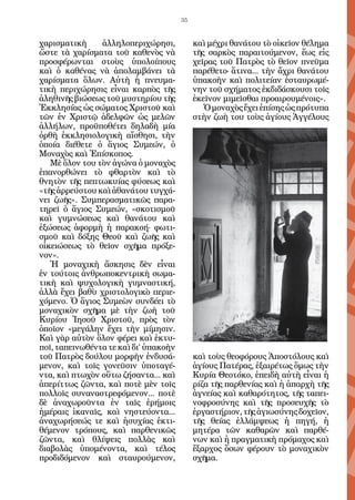 35


χαρισματικὴ     ἀλληλοπεριχώρησι,           καὶ μέχρι θανάτου τὸ οἰκεῖον θέλημα
ὥστε τὰ χαρίσματα τοῦ καθενὸς νὰ            τῆς σαρκὸς παραιτούμενον, ἕως εἰς
προσφέρωνται στοὺς ὑπολοίπους               χεῖρας τοῦ Πατρὸς τὸ θεῖον πνεῦμα
καὶ ὁ καθένας νὰ ἀπολαμβάνει τὰ             παρέθετο· ἅτινα... τὴν ἄχρι θανάτου
χαρίσματα ὅλων. Αὐτὴ ἡ πνευμα-              ὑπακοὴν καὶ πολιτείαν ἐσταυρωμέ-
τικὴ περιχώρησις εἶναι καρπὸς τῆς           νην τοῦ σχήματος ἐκδιδάσκουσι τοῖς
ἀληθινῆς βιώσεως τοῦ μυστηρίου τῆς          ἐκεῖνον μιμεῖσθαι προαιρουμένοις».
Ἐκκλησίας ὡς σώματος Χριστοῦ καὶ               Ὁ μοναχὸς ἔχει ἐπίσης ὡς πρότυπα
τῶν ἐν Χριστῷ ἀδελφῶν ὡς μελῶν              στὴν ζωὴ του τοὺς ἁγίους Ἀγγέλους
ἀλλήλων, προϋποθέτει δηλαδὴ μία
ὀρθὴ ἐκκλησιολογικὴ αἴσθησι, τὴν
ὁποία διέθετε ὁ ἅγιος Συμεών, ὁ
Μοναχὸς καὶ Ἐπίσκοπος.
   Μὲ ὅλον του τὸν ἀγώνα ὁ μοναχὸς
ἐπανορθώνει τὸ φθαρτὸν καὶ τὸ
θνητὸν τῆς πεπτωκυίας φύσεως καὶ
«τῆς ἀρρεύστου καὶ ἀθανάτου τυγχά-
νει ζωῆς». Συμπερασματικῶς παρα-
τηρεῖ ὁ ἅγιος Συμεών, «σκοτισμοῦ
καὶ γυμνώσεως καὶ θανάτου καὶ
ἐξώσεως ἀφορμὴ ἡ παρακοή· φωτι-
σμοῦ καὶ δόξης Θεοῦ καὶ ζωῆς καὶ
οἰκειώσεως τὸ θεῖον σχῆμα πρόξε-
νον».
   Ἡ μοναχικὴ ἄσκησις δὲν εἶναι
ἐν τούτοις ἀνθρωποκεντρικὴ σωμα-
τικὴ καὶ ψυχολογικὴ γυμναστική,
ἀλλὰ ἔχει βαθὺ χριστολογικὸ περιε-
χόμενο. Ὁ ἅγιος Συμεὼν συνδέει τὸ
μοναχικὸν σχῆμα μὲ τὴν ζωὴ τοῦ
Κυρίου Ἰησοῦ Χριστοῦ, πρὸς τὸν
ὁποῖον «μεγάλην ἔχει τὴν μίμησιν.
Καὶ γὰρ αὐτὸν ὅλον φέρει καὶ ἐκτυ-
ποῖ, ταπεινωθέντα τε καὶ δι’ ὑπακοὴν
τοῦ Πατρὸς δούλου μορφὴν ἐνδυσά-            καὶ τοὺς θεοφόρους Ἀποστόλους καὶ
μενον, καὶ τοῖς γονεῦσιν ὑποταγέ-           ἁγίους Πατέρας, ἐξαιρέτως ὅμως τὴν
ντα, καὶ πτωχὸν οὕτω ζήσαντα... καὶ         Κυρία Θεοτόκο, ἐπειδὴ αὐτὴ εἶναι ἡ
ἀπερίττως ζῶντα, καὶ ποτὲ μὲν τοῖς          ρίζα τῆς παρθενίας καὶ ἡ ἀπαρχὴ τῆς
πολλοῖς συναναστρεφόμενον... ποτὲ           ἁγνείας καὶ καθαρότητος, τῆς ταπει-
δὲ ἀναχωροῦντα ἐν ταῖς ἐρήμοις              νοφροσύνης καὶ τῆς προσευχῆς τὸ
ἡμέραις ἰκαναῖς, καὶ νηστεύοντα...          ἐργαστήριον, τῆς ἁγιωσύνης δοχεῖον,
ἀναχωρήσεώς τε καὶ ἡσυχίας ἐκτι-            τῆς θείας ἐλλάμψεως ἡ πηγή, ἡ
θέμενον τρόπους, καὶ παρθενικῶς             μητέρα τῶν καθαρῶν καὶ παρθέ-
ζῶντα, καὶ θλίψεις πολλὰς καὶ               νων καὶ ἡ πραγματικὴ πρόμαχος καὶ
διαβολὰς ὑπομένοντα, καὶ τέλος              ἔξαρχος ὅσων φέρουν τὸ μοναχικὸν
προδιδόμενον καὶ σταυρούμενον,              σχῆμα.
 