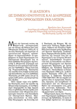 37




           Η ΔΙΑΣΠΟΡΑ
ΩΣ ΣΗΜΕΙΟ ΕΝΟΤΗΤΟΣ ΚΑΙ ΔΙΑΙΡΕΣΕΩΣ
    ΤΩΝ ΟΡΘΟΔΟΞΩΝ ΕΚΚΛΗΣΙΩΝ

                                            Βασιλείου Διον. Κουκουσᾶ
                      ἀναπληρωτῆ καθηγητῆ Ἐκκλησιαστικῆς Ἱστορίας
                   τοῦ τμήματος Ποιμαντικῆς καὶ Κοινωνικῆς Θεολογίας
                                     τῆς Θεολογικῆς Σχολῆς τοῦ ΑΠΘ




Μ      ετὰ τὴν ὁριστικὴ πτώση τῆς
       Βυζαντινῆς αὐτοκρατορίας
καὶ τὴν ἅλωση τῆς Πόλεως ἀπὸ τοὺς
                                            ἡ Ἐκκλησία τῆς Κύπρου. Μὲ τὸν
                                            τρόπο αὐτὸ Ἕλληνες, Σέρβοι, Βούλ-
                                            γαροι, Ἀλβανοὶ καὶ Ρουμάνοι Ὀρθό-
Ὀθωμανοὺς Τούρκους (1453 μ.Χ.) ἡ            δοξοι ἀποτελοῦσαν μέλη τῆς Μεγάλης
Δυτικὴ Ἐκκλησία, καὶ ἀργότερα τὰ            τοῦ Χριστοῦ Ἐκκλησίας. Σταδιακά,
προτεσταντικὰ δόγματα, προσπά-              ὅμως, διάφορες ἐθνικὲς ὁμάδες, ἐπιδι-
θησαν νὰ ἐκμεταλλευθοῦν τὰ προ-             ώκοντας τὴν ἑνότητά τους καὶ τὴ
βλήματα τὰ ὁποῖα δημιούργησε στὸ            δημιουργία ἢ τὴν ἐνίσχυση ἐθνικῶν
Οἰκουμενικὸ Πατριαρχεῖο καὶ τὰ              κρατῶν, ἀποσπάσθηκαν ἀντικανο-
ἄλλα ὀρθόδοξα Πατριαρχεῖα τῆς Ἀνα-          νικὰ ἀπὸ τὴ δικαιοδοσία τοῦ Οἰκου-
τολῆς ἡ ὀθωμανικὴ κυριαρχία καὶ             μενικοῦ Πατριαρχείου καὶ ἵδρυσαν
ἄσκησαν ἔντονο προσηλυτισμὸ εἰς βά-         σχισματικὲς Ἐκκλησίες, μὲ πρώτη
ρος τῶν Ὀρθοδόξων. Πάγια πολιτικὴ           διδάξασα τὴν Ἑλλαδικὴ Ἐκκλησία
τῆς Ρωμαιοκαθολικῆς Ἐκκλησίας               (1833 μ.Χ.). Ἀκολούθησαν ἡ Ρουμα-
τὴν περίοδο αὐτὴ ὑπῆρξε ἡ ἐπέκταση          νικὴ Ἐκκλησία (1865 μ.Χ.), ἡ Βουλ-
τῆς δικαιοδοσίας της στὶς ὀρθόδοξες         γαρικὴ Ἐκκλησία (1870 μ.Χ.) καὶ
Ἐκκλησίες, μὲ κάθε τρόπο, καὶ μὲ τὴ         ἀργότερα ἡ Ἀλβανικὴ Ἐκκλησία
χρήση κάθε μέσου, μὴ ἑξαιρουμένης           (1922-1928-1937). Μὲ τὴν πάροδο τοῦ
καὶ τῆς βίας.                               χρόνου ὅλες οἱ σχισματικὲς Ἐκκλη-
   Ὅσον ἀφορᾶ τώρα στὶς ὀρθόδο-             σίες, ἐζήτησαν, καὶ κατόρθωσαν νὰ
ξες Ἐκκλησίες, κατὰ τὴν περίοδο τῆς         ἀποκτήσουν ἀπὸ τὸν Οἰκουμενικὸ
ὀθωμανικῆς κυριαρχίας, οἱ συνθῆκες          Θρόνο τὴν αὐτοκεφαλία τους, μέσα
εἶχαν διαμορφωθεῖ ὡς ἑξῆς: Ἀρχικὰ           ἀπὸ κανονικὲς διαδικασίες. Ἔτσι
ὅλες οἱ ὀρθόδοξες ἐθνικὲς ὁμάδες ποὺ        ἱδρύθηκαν οἱ ὀρθόδοξες Ἐκκλησίες
κατοικοῦσαν στὴν ὀθωμανικὴ αὐτο-            τῆς χερσονήσου τοῦ Αἵμου.
κρατορία ὑπαγόταν στὴ δικαιοδοσία              Ἡ δημιουργία, ὅμως, νέων Ἐκκλη-
τοῦ Οἰκουμενικοῦ Θρόνου. Ἐξαί-              σιῶν δημιούργησε προβλήματα στὴν
ρεση ἀποτελοῦσαν τὰ ἄλλα ὀρθό-              ἑνότητα τῆς Ὀρθοδοξίας, τὰ ὁποῖα σὲ
δοξα Πατριαρχεῖα τῆς Ἀνατολῆς καὶ           ἕναν βαθμὸ ὀφείλονταν στὸ ζήτημα
 