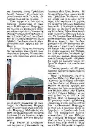 38


τῆς διασπορᾶς, στοὺς Ὀρθοδόξους              διασπορᾶς εἶναι ἐξίσου ἔντονα. Θὰ
δηλαδὴ διαφόρων ἐθνοτήτων ποὺ                λέγαμε μάλιστα ὅτι οἱ σχέσεις μεταξὺ
μετανάστευσαν στὴν Ὠκεανία, τὴν              τῶν Ὀρθοδόξων Ἐκκλησιῶν εἶναι
Ἀμερικὴ ἀλλὰ καὶ τὴν Εὐρώπη.                 πιὸ λεπτὲς καὶ οἱ ἐντάσεις συχνό-
   Ὅσον ἀφορᾶ στὶς δυὸ πρῶτες                τερες. Αὐτὸ ὀφείλεται στὸ γεγονὸς
ἠπείρους σημειώνουμε τὰ παρα-                ὅτι ὁρισμένες ὀρθόδοξες Ἐκκλησίες
κάτω: Τὸ Οἰκουμενικὸ Πατριαρχεῖο             θεωροῦν ὅτι ἡ Εὐρώπη δὲν καλύπτε-
τὶς θεώρησε ὡς «βαρβαρικὲς» περιο-           ται ἀπὸ τὸν κη΄ αἰώνα τῆς Συνόδου
χές, σύμφωνα μὲ τὸν κη΄ κανόνα τῆς           τῆς Χαλκηδόνος. Βέβαια, ὅπως ἀναφέ-
Οἰκουμενικῆς Συνόδου τῆς Χαλκηδό-            ραμε παραπάνω, ὀρθόδοξες Ἐκκλη-
νος, καὶ τὶς ἐνέταξε στὴ δικαιοδοσία         σίες δὲν ἀναγνωρίζουν τὸ δικαίωμα
του. Τὸ ἴδιο, ὅμως, ἔπραξαν καὶ ἄλλες        τοῦ Οἰκουμενικοῦ θρόνου στὶς ἐκτὸς
ὀρθόδοξες Ἐκκλησίες, οἱ ὁποῖες εἶχαν         Εὐρώπης περιοχές. Ἄρα ἀντιλαμ-
μετανάστες στὴν Ἀμερικὴ καὶ τὴν              βανόμαστε ὅτι δὲν ἀποδέχονται τὴν
Ὠκεανία.                                     ἰσχὺ τοῦ κη΄ κανόνος στὴν εὐρωπα-
   Τὸ ζήτημα ὅμως τῆς διασπορᾶς              ϊκὴ ἤπειρο. Αὐτὸ σημαίνει πρακτικὰ
δὲν περιορίζεται μόνο στὶς δυὸ προα-         ὅτι σὲ κάθε χώρα ὅπου ζοῦν Ὀρθόδο-
ναφερθεῖσες ἠπείρους, ἀλλὰ ἐπεκτεί-          ξοι, κάθε ὀρθόδοξος Ἐκκλησία ἔχει
νεται στὶς εὐρωπαϊκὲς χῶρες, καθὼς           τὸ δικό της ἱεράρχη. Συμπερασμα-
                                             τικὰ θὰ ὑποστηρίζαμε ὅτι οἱ Ὀρθόδο-
                                             ξοι πιστοὶ ποὺ κατοικοῦν ἐκτὸς τῶν
                                             ὁρίων Ἐκκλησιῶν τους εἶναι διασπα-
                                             σμένοι.
                                                Ὅσον ἀφορᾶ τώρα στὴν ἑλληνικὴ
                                             διασπορὰ ἔχουμε νὰ σημειώσουμε τὰ
                                             παρακάτω:
                                                Μέχρι τὴ δημιουργία τῆς αὐτο-
                                             κεφάλου Ἑλληνικῆς Ἐκκλησίας, οἱ
                                             Ἕλληνες τῆς διασπορᾶς ὑπάγονταν
                                             στὴ δικαιοδοσία τοῦ Οἰκουμενικοῦ
                                             Θρόνου. Ὁ πρῶτος ἱεράρχης τοῦ
                                             Πατριαρχείου Κωνσταντινουπόλεως
                                             ποὺ ἐγκαταστάθηκε στὴν Εὐρώπη
                                             ὑπῆρξε ὁ Γαβριὴλ Σεβῆρος, μητρο-
                                             πολίτης Βενετίας, τὸ 1577 μ.Χ. στὴ
                                             Βενετία. Μετὰ τὴ δημιουργία τοῦ
                                             ἑλληνικοῦ κράτους καὶ τῆς Ἑλλαδικῆς
καὶ σὲ χῶρες τῆς Ἀφρικῆς. Γιὰ παρά-          Ἐκκλησίας, ἡ ὁποία ἀναγνωρίσθηκε
δειγμα τὸ Οἰκουμενικὸ Πατριαρ-               ἀπὸ τὸ Οἰκουμενικὸ Πατριαρχεῖο
χεῖο δὲν ἀναγνώριζε μέχρι πρόσφατα           τὸ 1850 μ.Χ., ἡ τελευταία ἄρχισε νὰ
στὸν Πατριάρχη Ἀλεξανδρείας τὸν              ἀμφισβητεῖ τὸ ἀποκλειστικὸ δικαί-
τίτλο πάσης Ἀφρικῆς, ἀλλὰ πάσης γῆς          ωμα τοῦ Πατριαρχείου Κωνστα-
Αἰγύπτου. Γιὰ τὸν λόγο αὐτὸ ὑπῆρξε           ντινουπόλεως ἐπὶ τῶν Ἑλλήνων
ἔνταση μεταξὺ τῶν δυὸ Πατριαρ-               τῆς διασπορᾶς. Ἡ διαμάχη ὑπῆρξε
χείων.                                       ἰδιαίτερα ἔντονη στὴν ἀμερικανικὴ
   Στὴν Εὐρώπη τὰ προβλήματα                 ἤπειρο, ὅπου στὴν οὐσία οἱ Ἕλλη-
ποὺ ἀφοροῦν στὴ δικαιοδοσία τῆς              νες τοῦ Νέου Κόσμου δὲν ἀναγνώρι-
 