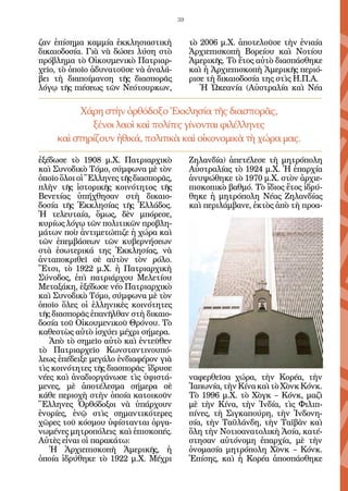 39


ζαν ἐπίσημα καμμία ἐκκλησιαστικὴ            τὸ 2006 μ.Χ. ἀποτελοῦσε τὴν ἑνιαία
δικαιοδοσία. Γιὰ νὰ δώσει λύση στὸ          Ἀρχιεπισκοπὴ Βορείου καὶ Νοτίου
πρόβλημα τὸ Οἰκουμενικὸ Πατριαρ-            Ἀμερικῆς. Τὸ ἔτος αὐτὸ διασπάσθηκε
χεῖο, τὸ ὁποῖο ἀδυνατοῦσε νὰ ἀναλά-         καὶ ἡ Ἀρχιεπισκοπὴ Ἀμερικῆς περιό-
βει τὴ διαποίμανση τῆς διασπορᾶς            ρισε τὴ δικαιοδοσία της στὶς Η.Π.Α.
λόγῳ τῆς πιέσεως τῶν Νεότουρκων,               Ἡ Ὠκεανία (Αὐστραλία καὶ Νέα

          Χάρη στὴν ὀρθόδοξο Ἐκκλησία τῆς διασπορᾶς,
             ξένοι λαοὶ καὶ πολίτες γίνονται φιλέλληνες
     καὶ στηρίζουν ἠθικά, πολιτικὰ καὶ οἰκονομικὰ τὴ χώρα μας.

ἐξέδωσε τὸ 1908 μ.Χ. Πατριαρχικὸ            Ζηλανδία) ἀπετέλεσε τὴ μητρόπολη
καὶ Συνοδικὸ Τόμο, σύμφωνα μὲ τὸν           Αὐστραλίας τὸ 1924 μ.Χ. Ἡ ἐπαρχία
ὁποῖο ὅλοι οἱ Ἕλληνες τῆς διασπορᾶς,        ἀνυψώθηκε τὸ 1970 μ.Χ. στὸν ἀρχιε-
πλὴν τῆς ἱστορικῆς κοινότητος τῆς           πισκοπικὸ βαθμό. Τὸ ἴδιος ἔτος ἱδρύ-
Βενετίας ὑπήχθησαν στὴ δικαιο-              θηκε ἡ μητρόπολη Νέας Ζηλανδίας
δοσία τῆς Ἐκκλησίας τῆς Ἑλλάδος.            καὶ περιλάμβανε, ἐκτὸς ἀπὸ τὴ προα-
Ἡ τελευταία, ὅμως, δὲν μπόρεσε,
κυρίως λόγῳ τῶν πολιτικῶν προβλη-
μάτων ποὺ ἀντιμετώπιζε ἡ χώρα καὶ
τῶν ἐπεμβάσεων τῶν κυβερνήσεων
στὰ ἐσωτερικά της Ἐκκλησίας, νὰ
ἀνταποκριθεῖ σὲ αὐτὸν τὸν ρόλο.
Ἔτσι, τὸ 1922 μ.Χ. ἡ Πατριαρχικὴ
Σύνοδος, ἐπὶ πατριάρχου Μελετίου
Μεταξάκη, ἐξέδωσε νέο Πατριαρχικὸ
καὶ Συνοδικὸ Τόμο, σύμφωνα μὲ τὸν
ὁποῖο ὅλες οἱ ἑλληνικὲς κοινότητες
τῆς διασπορᾶς ἐπανῆλθαν στὴ δικαιο-
δοσία τοῦ Οἰκουμενικοῦ Θρόνου. Τὸ
καθεστὼς αὐτὸ ἰσχύει μέχρι σήμερα.
   Ἀπὸ τὸ σημεῖο αὐτὸ καὶ ἐντεῦθεν
τὸ Πατριαρχεῖο Κωνσταντινουπό-
λεως ἐπέδειξε μεγάλο ἐνδιαφέρον γιὰ
τὶς κοινότητες τῆς διασπορᾶς· ἵδρυσε
νέες καὶ ἀναδιοργάνωσε τὶς ὑφιστά-          ναφερθεῖσα χώρα, τὴν Κορέα, τὴν
μενες, μὲ ἀποτέλεσμα σήμερα σὲ              Ἰαπωνία, τὴν Κίνα καὶ τὸ Χὸνκ Κόνκ.
κάθε περιοχὴ στὴν ὁποία κατοικοῦν           Τὸ 1996 μ.Χ. τὸ Χὸγκ – Κόνκ, μαζὶ
Ἕλληνες Ὀρθόδοξοι νὰ ὑπάρχουν               μὲ τὴν Κίνα, τὴν Ἰνδία, τὶς Φιλιπ-
ἐνορίες, ἐνῷ στὶς σημαντικότερες            πίνες, τὴ Σιγκαπούρη, τὴν Ἰνδονη-
χῶρες τοῦ κόσμου ὑφίστανται ὀργα-           σία, τὴν Ταϋλάνδη, τὴν Ταϊβὰν καὶ
νωμένες μητροπόλεις καὶ ἐπισκοπές.          ὅλη τὴν Νοτιοανατολικὴ Ἀσία, κατέ-
Αὐτὲς εἶναι οἱ παρακάτω:                    στησαν αὐτόνομη ἐπαρχία, μὲ τὴν
   Ἡ Ἀρχιεπισκοπὴ Ἀμερικῆς, ἡ               ὀνομασία μητρόπολη Χὸνκ – Κόνκ.
ὁποία ἱδρύθηκε τὸ 1922 μ.Χ. Μέχρι           Ἐπίσης, καὶ ἡ Κορέα ἀποσπάσθηκε
 