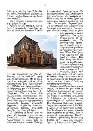 40


ἀπὸ τὴ μητρόπολη Νέας Ζηλανδίας            ἱεραποστολικὴ δραστηριότητα. Τὸ
καὶ ἀπετέλεσε ἰδιαίτερη μητρόπολη,         ἴδιο ἰσχύει καὶ γιὰ τοὺς Ἕλληνες ποὺ
ἡ ὁποία περιλαμβάνει καὶ τὴν Ἰαπω-         ζοῦν στὸ Ἰσραήλ, τὴν Ἰορδανία, τὴν
νία (2004 μ.Χ.).                           Παλαιστίνη καὶ σὲ ἄλλες ἀραβικὲς
   Στὴν Εὐρώπη ὁ ἐκκλησιαστικὸς            χῶρες, ποὺ ἀνήκουν ἐκκλησιαστικὰ
χάρτης ἔχει ὡς ἑξῆς:                       στὸ Πατριαρχεῖο Ἱεροσολύμων.
   Ἀρχικά, κατὰ τὸ 1922 μ.Χ, συστή-        Τὰ προβλήματα ποὺ ἀφοροῦν στὴ
θηκε ἡ μητρόπολη Θυατείρων, μὲ             διασπορὰ στὰ παραπάνω Πατριαρ-
ἕδρα τὸ Ἡνωμένο Βασίλειο, ἡ ὁποία          χεῖα εἶναι μικρότερα, διότι, σὲ γενι-
                                                         κές, γραμμές, οἱ ἄλλες
                                                         ὀρθόδοξες Ἐκκλησίες
                                                         ἀναγνωρίζουν τὴ δι-
                                                         καιοδοσία τους. Τὸ
                                                         γεγονὸς αὐτὸ ὀφείλε-
                                                         ται σὲ γενικὲς γραμμὲς
                                                         στὴν ἀπουσία μεγάλων
                                                         ὀργανωμένων κοινοτή-
                                                         των ἄλλων ἐθνοτήτων
                                                         στὴν Ἀφρικὴ καὶ τὶς
                                                         ἀραβικὲς χῶρες. Καὶ
                                                         ἐδῶ, ὅμως, δὲν ἐλλεί-
                                                         πουν τὰ προβλήματα.
                                                         Τελευταῖα ἡ Ρουμανικὴ
                                                         Ἐκκλησία ἀνήγειρε ναὸ
                                                         στὸ πατριαρχεῖο Ἱερο-
                                                         σολύμων, χωρὶς τὴν
εἶχε στὴ δικαιοδοσία της ὅλη τὴν           ἄδεια τοῦ τελευταίου, ἐνῷ καὶ Ρῶσοι
Εὐρώπη καὶ τὸ 1954 μ.Χ. προή-              Ὀρθόδοξοι ποὺ μετανάστευσαν κατὰ
χθη σὲ ἀρχιεπισκοπή. Μὲ τὸ πέρα-           τὰ τελευταῖα ἔτη στὸ Ἰσραήλ, ἐπιδι-
σμα, ὅμως, τοῦ χρόνου, ὅταν πολλοὶ         ώκουν νὰ ἀποκτήσουν τὴ διοίκηση
συμπατριῶτες μας ἐγκατέλειψαν              τοῦ Πατριαρχείου αὐτοῦ.
τὴν Ἑλλάδα καὶ ἐγκαταστάθηκαν                 Τὸ βασικὸ πρόβλημα, ὅπως σημει-
σὲ διάφορες χῶρες τὶς Εὐρώπης, οἱ          ώσαμε, τὸ ὁποῖο ἀντιμετωπίζει ἡ
ποιμαντικὲς ἀνάγκες τῶν ὁμογενῶν           ὀρθόδοξος διασπορὰ ἀνὰ τὴν οἰκου-
αὐξήθηκαν. Γιὰ τὸν λόγο αὐτὸ               μένη εἶναι διάσπασή της. Σὲ ὁρισμέ-
πολλὲς χῶρες ἀποσπάσθηκαν ἀπὸ              νες χῶρες οἱ ὀρθόδοξες Ἐκκλησίες
τὴν Ἀρχιεπισκοπὴ Θυατείρων καὶ             ἀντιλήφθηκαν τὸ πρόβλημα καὶ
ἀπετέλεσαν ξεχωριστὲς μητροπόλεις          προσπάθησαν νὰ ἐξεύρουν λύσεις.
(μητρόπολη Γαλλίας, μητρόπολη              Στὶς Ἡνωμένες Πολιτεῖες, γιὰ παρά-
Γερμανίας, μητρόπολη Αὐστρίας,             δειγμα, δραστηριοποιεῖται ἡ SCOBA,
μητρόπολη Ἰταλίας, μητρόπολη               ἡ Σύνοδος τῶν Κανονικῶν ὀρθοδό-
Σουηδίας, μητρόπολη Βελγίου.               ξων Ἐκκλησιῶν τῆς χώρας, ἡ ὁποία
   Οἱ Ἕλληνες οἱ ὁποῖοι ζοῦν σὲ            δημιουργήθηκε τὸ 1970 μ.Χ. ἀπὸ τὸ
χῶρες τῆς Ἀφρικῆς ὑπάγονται στὴ            μακαριστὸ ἀρχιεπίσκοπο Ἰάκωβο.
δικαιοδοσία   τοῦ    Πατριαρχείου          Ἀνάλογες προσπάθειες ἔγιναν στὴ
Ἀλεξανδρείας, τὸ ὁποῖο κατὰ τὰ             Γαλλία, τὴν Ἰταλία κ.ἄ. Παρόλη,
τελευταῖα ἔτη παρουσιάζει ἀξιόλογη         ὅμως, τὴ δυναμικὴ τῶν Ὀρθοδόξων
 