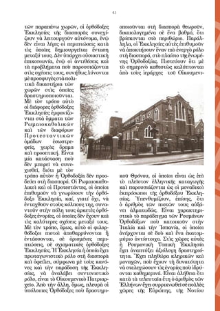 41


τῶν παραπάνω χωρῶν, οἱ ὀρθόδοξες              οποιοῦνται στὴ διασπορὰ θεωροῦν,
Ἐκκλησίες τῆς διασπορᾶς συνεχί-               δικαιολογημένα σὲ ἕνα βαθμό, ὅτι
ζουν νὰ λειτουργοῦν αὐτόνομα, ἐνῷ             βρίσκονται στὸ περιθώριο. Παράλ-
δὲν εἶναι λίγες οἱ περιπτώσεις κατὰ           ληλα, οἱ Ἐκκλησίες αὐτὲς ἐπιθυμοῦν
τὶς ὁποῖες δημιουργεῖται ἔνταση               νὰ ἀποκτήσουν ἕναν πιὸ ἐνεργὸ ρόλο
μεταξύ τους. Δὲν ὑπάρχει οὐσιαστικὴ           στὴ διασπορά, στὸ πλαίσιο τῆς ἑνωμέ-
ἐπικοινωνία, ἐνῷ οἱ ἀντιθέσεις καὶ            νης Ὀρθοδοξίας. Πιστεύουν ὅτι μὲ
τὰ προβλήματα ποὺ παρουσιάζονται              τὸ σημερινὸ καθεστὼς καλύπτονται
στὶς σχέσεις τους, συνήθως λύνονται           ἀπὸ τοὺς ἱεράρχες τοῦ Οἰκουμενι-
μὲ προσφυγὲς στὰ πολι-
τικὰ δικαστήρια τῶν
χωρῶν στὶς ὁποῖες
δραστηριοποιοῦνται.
Μὲ τὸν τρόπο αὐτὸ
οἱ διάφορες ὀρθόδοξες
Ἐκκλησίες ἐμφανίζο-
νται στὰ ὄμματα τῶν
Ρωμαιοκαθολικῶν
καὶ τῶν διαφόρων
Προτεσταντικῶν
ὁμάδων       ἐσωστρε-
φεῖς, χωρὶς ὅραμα
καὶ προοπτική. Εἶναι
μία κατάσταση ποὺ
δὲν μπορεῖ νὰ συνε-
χισθεῖ, διότι μὲ τὸν
τρόπο αὐτὸν ἡ Ὀρθοδοξία δὲν προο-             κοῦ Θρόνου, οἱ ὁποῖοι εἶναι ὡς ἐπὶ
δεύει στὴ διασπορά. Οἱ Ρωμαιοκαθο-            τὸ πλεῖστον ἑλληνικῆς καταγωγῆς
λικοὶ καὶ οἱ Προτεστάντες, οἱ ὁποῖοι          καὶ παρουσιάζονται ὡς οἱ μοναδικοὶ
ἐπιθυμοῦν νὰ γνωρίσουν τὴν ὀρθό-              ἐκπρόσωποι τῆς ὀρθοδόξου Ἐκκλη-
δοξο Ἐκκλησία, καί, γιατί ὄχι, νὰ             σίας. Ὑπενθυμίζουν, ἐπίσης, ὅτι
ἐνταχθοῦν στοὺς κόλπους της, συνα-            ὁ ἀριθμὸς τῶν πιστῶν τους αὐξά-
ντοῦν στὴν πόλη τους ἀρκετὲς ὀρθό-            νει ἁλματωδῶς. Εἶναι χαρακτηρι-
δοξες ἐνορίες, οἱ ὁποῖες δὲν ἔχουν καὶ        στικὸ τὸ παράδειγμα τῶν Ρουμάνων
τὶς καλύτερες σχέσεις μεταξύ τους.            Ὀρθοδόξων ποὺ κατοικοῦν στὴν
Μὲ τὸν τρόπο, ὅμως, αὐτὸ οἱ φιλορ-            Ἰταλία καὶ τὴν Ἰσπανία, οἱ ὁποῖοι
θόδοξοι πιστοὶ ἀποθαρρύνονται ἢ               ἀνέρχονται σὲ δυὸ καὶ ἕνα ἑκατομ-
ἐντάσσονται, σὲ ὁρισμένες περι-               μύριο ἀντίστοιχα. Στὶς χῶρες αὐτὲς
πτώσεις, σὲ σχισματικὲς ὀρθόδοξες             ἡ Ρουμανικὴ Τοπικὴ Ἐκκλησία
Ἐκκλησίες. Ἡ Ἐκκλησία ἡ ὁποία ἔχει            ἔχει ἀναπτύξει ἀξιόλογη δραστηριό-
πρωταγωνιστικὸ ρόλο στὴ διασπορὰ              τητα. Ἔχει πληθώρα κληρικῶν καὶ
καὶ ὀφείλει, σύμφωνα μὲ τοὺς κανό-            μοναχῶν, ποὺ ἔχουν τὴ δυνατότητα
νες καὶ τὴν παράδοση τῆς Ἐκκλη-               νὰ στελεχώσουν τὶς ἐνορίες ποὺ ἱδρύ-
σίας, νὰ ἀναλάβει συντονιστικὸ                ονται καθημερινά. Εἶναι ἀλήθεια ὅτι
ρόλο, εἶναι τὸ Οἰκουμενικὸ Πατριαρ-           κατὰ τὰ τελευταῖα ἔτη ὁ ἀριθμὸς τῶν
χεῖο. Ἀπὸ τὴν ἄλλη, ὅμως, πλευρὰ οἱ           Ἑλλήνων ἔχει συρρικνωθεῖ σὲ πολλὲς
ὑπόλοιπες Ὀρθόδοξες ποὺ δραστηρι-             χῶρες τῆς Εὐρώπης, τῆς Νοτίου
 