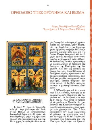 43




ΟΡΘΟΔΟΞΟ ΥΓΙΕΣ ΦΡΟΝΗΜΑ ΚΑΙ ΒΙΩΜΑ


                                       Ἀρχιμ. Νικοδήμου Κανσίζογλου
                                Ἱεροκήρυκος Ἱ. Μητροπόλεως Ἐδέσσης




                                          μᾶς ἀπασχολεῖ καὶ νὰ μᾶς πληγώνει,
                                          ἐνίοτε καὶ θανάσιμα. Στὴν Ἐκκλη-
                                          σία τῆς Κορίνθου εἶχαν δημιουρ-
                                          γηθεῖ «μερίδες» (σήμερα θὰ λέγαμε
                                          φατρίες, κλίκες) κάθε μία ἀπὸ τὶς
                                          ὁποῖες ἔδειχνε θαυμασμὸ καὶ ἐκτί-
                                          μηση σὲ ἕναν Ἀπόστολο ποὺ τὸν θε-
                                          ωροῦσε ἀνώτερο ἀπὸ τοὺς ἄλλους.
                                          Ὁ Ἀπόστολος Παῦλος προσπάθησε
                                          νὰ καταπολεμήσει τὴ διάσπαση τῆς
                                          ἑνότητας τῆς Ἐκκλησίας τῆς Κο-
                                          ρίνθου. Μία ἀπὸ τὶς βασικές του
                                          θέσεις ἦταν ὅτι, ὅπου βλέπουμε νὰ
                                          ὑπάρχουν μερίδες, προτιμήσεις καὶ
                                          ἀπολυτοποιήσεις προσώπων, ἐκεῖ
                                          ὑπάρχει μεγάλη πνευματικὴ ἀνω-
                                          ριμότητα. Τέτοιοι ἄνθρωποι δὲν
                                          εἶναι ἱκανοὶ νὰ δεχθοῦν ἀνώτερη
                                          πνευματικὴ κλήση καὶ νὰ προοδεύ-
                                          σουν.
                                              2. Ἄλλο ζήτημα ποὺ ἀντιμετώ-
                                          πισε ὁ Ἀπ. Παῦλος, συναφὲς μὲ τὸ
                                          παραπάνω, στὴν Ἐκκλησία τῆς Κο-
                                          ρίνθου καὶ τὸ διευθετεῖ στὰ κεφ.
  Α. ΑΛΛΗΛΟΣΥΜΠΛΗΡΩΣΗ                     12-14 τῆς Α΄ Κορ. εἶναι τὸ σχετικὸ
  Ἢ ΑΛΛΗΛΟΫΠΟΝΟΜΕΥΣΗ;                     μὲ τὰ χαρίσματα. Μεταξὺ τῶν χρι-
                                          στιανῶν τῆς Κορίνθου ὑπῆρχαν δι-
    1. Στὴν Α΄ Κορινθ. Ἐπιστολὴ           αφορὲς στὶς προτιμήσεις τῶν πνευ-
στὸ ιβ΄ κεφ. βλέπουμε τὸν Ἀπό-            ματικῶν χαρισμάτων. Ἔτσι ὁ ἕνας
στολο Παῦλο νὰ ἀντιμετωπίζει              ὑποτιμοῦσε τὸν ἄλλο ἐξαίροντας
ἕνα σοβαρὸ θέμα πού, θὰ πρέπει νὰ         τὸ χάρισμα τῆς προτίμησής του ἢ
παραδεχθοῦμε, μέχρι σήμερα κατὰ           τῆς κατοχῆς του. Ὁ Ἀπ. Παῦλος πα-
τὴ ροὴ τῆς ἐκκλησιαστικῆς καὶ τῆς         ρουσίασε στὴ διδασκαλία του τὴν
ἐθνικῆς μας ἱστορίας δὲν ἔπαυσε νὰ        Ἐκκλησία ὡς τὸ σῶμα τοῦ Χριστοῦ
 