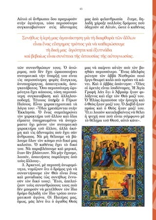 45


Αὐτοὶ οἱ ἄνθρωποι ὅσο προχωροῦν           μας ἀπὸ φιλανθρωπία ἔτεμε, δη-
στὴν ἁγιότητα, τόσο περισσότερο           λαδὴ χάραξε πολλοὺς δρόμους ποὺ
συγκαταβαίνουν στὶς ἀδυναμίες             ὁδηγοῦν σὲ Αὐτόν, ὥστε ὁ καθένας

  Συνήθως ἡ ἱερή μας ἀγανάκτηση γιὰ τὴ διαφθορὰ τῶν ἄλλων
        εἶναι ἕνας εὔσχημος τρόπος γιὰ νὰ καθιερώσουμε
                τὴ δική μας ἁγιότητα καὶ ἐξυπνάδα
   καὶ βεβαίως εἶναι συνέπεια τῆς ἀπουσίας τῆς αὐτογνωσίας.

τῶν συνανθρώπων τους. Ὁ ἀνώ-              μας νὰ παίρνει αὐτὸν ποὺ τὸν βο-
ριμος, ποὺ δὲν ἔχει ὡραιοποιήσει          ηθάει περισσότερο. Ἕνας ἀδελφὸς
πνευματικὰ τὴν ὕπαρξή του εἶναι           ρώτησε τὸν ἀββᾶ Νισθερῶο ποιό
τὶς περισσότερες φορὲς ἄτεγκτος,          ἔργο θεωρεῖ καλὸ ποὺ πρέπει νὰ κά-
ἀνυποχώρητος, ἀπαιτητικός, ἀσυ-           νει. Καὶ ὁ ἀββᾶς ἀπάντησε: «Ὅλες
γκατάβατος. Ὅσο περισσότερη ὡρι-          οἱ ἀρετὲς εἶναι ἰσοδύναμες. Ἡ Ἁγία
μότητα ἔχει κάποιος, τόση περισσό-        Γραφὴ λέει ὅτι ὁ Ἀβραὰμ ἦταν φι-
τερη συγκατάβαση καὶ ἀλληλου-             λόξενος καὶ εἶχε τὸν Θεὸ μαζί του.
ποδοχή. Τέτοιος ὑπῆρξε ὁ Γέρων            Ὁ Ἠλίας ἀγαποῦσε τὴν ἡσυχία καὶ
Παΐσιος. Εἶναι χαρακτηριστικὰ τὰ          ὁ Θεὸς ἦταν μαζί του. Ὁ Δαβὶδ ἦταν
λόγια του: «Ὅλοι χρειάζονται στὴν         πράος καὶ ὁ Θεὸς ἦταν μαζί του.
Ἐκκλησία. Ὁ ἕνας συμπληρώνει              Ὅ,τι λοιπὸν καταλαβαίνεις νὰ θέλει
τὸν χαρακτήρα τοῦ ἄλλου καὶ ὅλοι          ἡ ψυχή σου ποὺ εἶναι σύμφωνο μὲ
εἴμαστε ὑποχρεωμένοι νὰ ἀνεχώ-            τὸ θέλημα τοῦ Θεοῦ, αὐτὸ κάνε».
μαστε ὄχι μόνον τὸν πνευματικὸ
χαρακτήρα τοῦ ἄλλου, ἀλλὰ ἀκό-
μη καὶ τὶς ἀδυναμίες ποὺ ἔχει σὰν
ἄνθρωπος. Νὰ μὴ θέλουμε νὰ βά-
λουμε ὅλον τὸν κόσμο στὸ δικό μας
καλούπι. Ὁ καθένας ἔχει τὸ δικό
του. Νὰ παραβλέπουμε καὶ μερικά,
ὅταν δὲν βλάπτουν. Νὰ μὴν ἔχουμε,
λοιπόν, ἀπαιτήσεις παράλογες ἀπὸ
τοὺς ἄλλους».
   3. Ἀρκετοί, μὲ περισσὴ ἀνωριμό-
τητα, νομίζουν ὅτι ὁ δρόμος γιὰ νὰ
συναντήσουμε τὸν Θεὸ εἶναι ἕνας
καὶ μοναδικὸς (ὡς συνήθως ἐννο-
οῦν τὸν δικό τους). Ἔτσι, ἀπελπί-
ζουν τοὺς συνανθρώπους τους ποὺ
δὲν μποροῦν νὰ μετέλθουν τὸν ἴδιο
δρόμο δηλαδὴ τὸν ἴδιο τρόπο πνευ-
ματικοῦ ἀγώνα. Οἱ Πατέρες μας,
ὅμως, μᾶς λένε ὅτι ὁ ἀγαθὸς Θεός
 