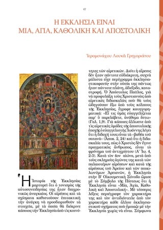 47




           Η ΕΚΚΛΗΣΙΑ ΕΙΝΑΙ
ΜΙΑ, ΑΓΙΑ, ΚΑΘΟΛΙΚΗ ΚΑΙ ΑΠΟΣΤΟΛΙΚΗ


                                           Ἱερομονάχου Λουκᾶ Γρηγοριάτου


                                            τητες τῶν αἱρετικῶν. Διότι ἡ αἵρεσις
                                            δὲν ἦταν πάντοτε εὐδιάκριτη, συχνὰ
                                            μάλιστα εἶχε περίγραμμα ἐκκλησια-
                                            στικοφανές• στὴν οὐσία της πάντως
                                            ἦταν πάντοτε πλάνη, ἀδιέξοδο, κατα-
                                            στροφή. Ὁ Ἀπόστολος Παῦλος, γιὰ
                                            νὰ προφυλάξη τοὺς Χριστιανοὺς ἀπὸ
                                            αἱρετικὲς διδασκαλίες ποὺ θὰ τοὺς
                                            ὡδηγοῦσαν ἔξω ἀπὸ τοὺς κόλπους
                                            τῆς Ἐκκλησίας, ἔγραφε κατηγορη-
                                            ματικά: «Εἴ τις ὑμᾶς εὐαγγελίζεται
                                            παρ’ ὃ παρελάβετε, ἀνάθεμα ἔστω»
                                            (Γαλ. 1,9). Γιὰ κάποιες ἄλλωστε ἀπὸ
                                            τὶς αἱρετικὲς ὁμάδες τῆς ἀποστολικῆς
                                            ἐποχῆς ὁ εὐαγγελιστὴς Ἰωάννης λέγει
                                            ὅτι ἡ διδαχή τους εἶναι τὰ «βαθέα τοῦ
                                            σατανᾶ» (Ἀποκ. 2, 24) καὶ ὅτι ἡ διδα-
                                            σκαλία τους, πὼς ὁ Χριστὸς δὲν ἔγινε
                                            πραγματικὸς ἄνθρωπος, εἶναι τὸ
                                            φρόνημα τοῦ ἀντιχρίστου (Α’ Ἰω. 4,
                                            2-3). Κατὰ τὸν 4ον αἰώνα, μετὰ ἀπὸ
                                            τοὺς σκληροὺς ἀγῶνες της κατὰ τῶν
                                            παλαιοτέρων αἱρέσεων καὶ κατὰ τῆς
                                            αἱρέσεως τοῦ Ἀρείου καὶ τῶν ποικι-



Ἡ
                                            λωνύμων Ἀρειανῶν, ἡ Ἐκκλησία
                                            στὴν Β’ Οἰκουμενικὴ Σύνοδο ὥρισε
        Ἱστορία τῆς Ἐκκλησίας               μὲ τὸ Σύμβολο τῆς Πίστεως ὅτι ἡ
        μαρτυρεῖ ὅτι ὁ τονισμὸς τῆς         Ἐκκλησία εἶναι «Μία, Ἁγία, Καθο-
αὐτοσυνειδησίας της ἦταν διαχρο-            λικὴ καὶ Ἀποστολική». Μὲ τέσσερις
νικῶς ἀναγκαῖος. Οἱ αἱρέσεις καὶ τὰ         λέξεις περιέγραψε τὸν χαρακτήρα
σχίσματα καθιστοῦσαν ἐπιτακτικὴ             της καὶ τὸν ἀντιδιέστειλε ἀπὸ τὸν
τὴν ἀνάγκη νὰ προσδιορισθοῦν τὰ             χαρακτήρα κάθε ἄλλου ἐκκλησια-
στοιχεῖα, μὲ τὰ ὁποῖα θὰ διέκρινε           στικοῦ σχήματος ποὺ ἔμοιαζε μὲ τὴν
κάποιος τὴν Ἐκκλησία ἀπὸ τὶς κοινό-         Ἐκκλησία χωρὶς νὰ εἶναι. Σύμφωνα
 