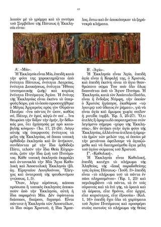 48


λοιπὸν μὲ τὸ γράμμα καὶ τὸ πνεῦμα              λος, ἔστω καὶ ἂν ἀποκόπηκαν τὰ ξηρὰ-
τοῦ Συμβόλου τῆς Πίστεως ἡ Ἐκκλη-              νεκρὰ κλήματα.
σία εἶναι:




   Α’. «Μία».                                     Β’. «Ἁγία».
   Ἡ Ἐκκλησία εἶναι Μία, ἐπειδὴ κατὰ              Ἡ Ἐκκλησία εἶναι Ἁγία, ἐπειδὴ
τὴν φύσι της χαρακτηρίζεται ἀπὸ                ἁγία εἶναι ἡ Κεφαλή της, ὁ Χριστός,
ἑνότητα Πίστεως, ἑνότητα Λατρείας,             καὶ ἐπειδὴ ἐκείνη εἶναι τὸ ἅγιο θεαν-
ἑνότητα Διοικήσεως, ἑνότητα Ἤθους              θρώπινο σῶμα Του ποὺ ὅλο ὅλως
(πνευματικῆς ζωῆς) καὶ κυρίως                  διαπνέεται ἀπὸ τὸ Ἅγιον Πνεῦμα. Ἡ
ἑνότητα Πνεύματος Ἁγίου. Ἡ ἑνότης              Ἐκκλησία, κατὰ τὸν Ἀπόστολο Παῦλο,
τῆς Ἐκκλησίας εἶναι ἐκεῖνο τὸ ὑπερ-            εἶναι ἡ ἔνδοξος Νύμφη, τὴν ὁποίαν
φυὲς δῶρο, γιὰ τὸ ὁποῖο προσευχήθηκε           ὁ Χριστὸς ἠγάπησε, ἐκαθάρισε «τῷ
ὁ Μέγας Ἀρχιερεὺς πρὸς τὸν Οὐράνιο             λουτρῷ τοῦ ὕδατος ἐν ῥήματι», γιὰ νὰ
Πατέρα: «ἵνα πάντες ἓν ὦσιν, καθὼς             εἶναι ἁγία καὶ ἄμωμος χωρὶς σπίλον
σύ, Πάτερ, ἐν ἐμοί, κἀγὼ ἐν σοί ... ἵνα        ἡ ρυτίδα (πρβλ. Ἐφ. 5, 25-27). Ὅ,τι
θεωρῶσι τὴν δόξαν τὴν ἐμήν, ἣν δέδω-           ἀτελὲς ἢ ἁμαρτωλὸ παρατηρεῖται στὸν
κάς μοι, ὅτι ἠγάπησάς με πρὸ κατα-             λεγόμενο σήμερα «χῶρο τῆς Ἐκκλη-
βολῆς κόσμου» (Ἰω. 17, 21-24). Λόγῳ            σίας», δὲν ἀνήκει στὴν ἁγία φύσι τῆς
αὐτῆς τῆς ὑπερφυοῦς ἑνότητος τὰ                Ἐκκλησίας, ἀλλὰ εἶναι ἀτέλεια ἡ ἁμαρ-
μέλη τῆς Ἐκκλησίας, σὲ ὅποια τοπικὴ            τία ἡμῶν τῶν μελῶν της, οἱ ὁποῖοι μὲ
ὀρθόδοξο ἐκκλησία καὶ ἂν ἀνήκουν,              τὴν μετάνοια ὀφείλουμε νὰ ἁγιαζώ-
συνδέονται μὲ τὴν ἴδια ὀρθόδοξο                μεθα καὶ νὰ διατηρούμεθα ἅγια μέλη
Πίστι, τελοῦν τὴν ἴδια Θεία Εὐχαρι-            τοῦ ἁγίου σώματος τοῦ Χριστοῦ.
στία, ζοῦν τὴν ἴδια ζωὴ τοῦ Πνεύμα-               Γ’. «Καθολική».
τος. Κάθε τοπικὴ ἐκκλησία ἐκφράζει                Ἡ Ἐκκλησία εἶναι Καθολική,
καὶ ἀντανακλᾶ τὴν Μία Ἅγια Καθο-               ἐπειδὴ κατέχει τὸ πλήρωμα τῆς
λικὴ καὶ Ἀποστολικὴ Ἐκκλησία (βλ.              Ἀληθείας, τῆς «ἅπαξ παραδοθείσης
ἁγ. Εἰρηναίου Λουγδούνου, Ἔλεγ-                τοῖς ἁγίοις Πίστεως» (Ἰούδ. 3)• ἐπειδὴ
χος καὶ ἀνατροπὴ τῆς ψευδωνύμου                εἶναι «τὸ πλήρωμα τοῦ τὰ πάντα ἐν
γνώσεως, 1, 3).                                πᾶσι πληρουμένου» (Ἐφ. 1, 23) καὶ
   Ὅταν, λόγῳ αἱρέσεως, κάποια                 περιλαμβάνει «τὰ πάντα, τὰ ἐν τοῖς
πρόσωπα ἢ τοπικὲς ἐκκλησίες ἀποκο-             οὐρανοῖς καὶ τὰ ἐπὶ γῆς, τὰ ὁρατὰ καὶ
ποῦν ἀπὸ τὴν Ἐκκλησία, αὐτὴ ἡ                  τὰ ἀόρατα, εἴτε θρόνοι, εἴτε ἀρχαί,
ἴδια παραμένει Μία. Δὲν ὑφίσταται              εἴτε κυριότητες, εἴτε ἐξουσίαι» (Κολ.
διάσπασι, διαίρεσι, διχασμό. Εἶναι             1, 16)• ἐπειδὴ ἔχει ὅλα τὰ χαρίσματα
πάντοτε ἡ Ἐκκλησία τῶν Ἀποστόλων,              τοῦ Ἁγίου Πνεύματος καὶ προσφέρει
τὸ ἴδιο σῶμα Χριστοῦ, ἡ ἴδια Ἄμπε-             στοὺς πιστοὺς τὸ πλήρωμα τῆς θείας
 