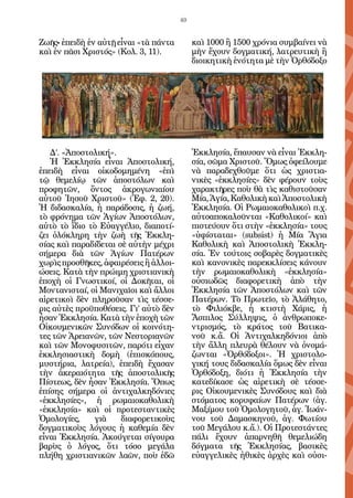 49


Ζωῆς• ἐπειδὴ ἐν αὐτῇ εἶναι «τὰ πάντα        καὶ 1000 ἢ 1500 χρόνια συμβαίνει νὰ
καὶ ἐν πᾶσι Χριστός» (Κολ. 3, 11).          μὴν ἔχουν δογματική, λατρευτικὴ ἢ
                                            διοικητικὴ ἑνότητα μὲ τὴν Ὀρθόδοξο




   Δ’. «Ἀποστολική».                        Ἐκκλησία, ἔπαυσαν νὰ εἶναι Ἐκκλη-
   Ἡ Ἐκκλησία εἶναι Ἀποστολική,             σία, σῶμα Χριστοῦ. Ὅμως ὀφείλουμε
ἐπειδὴ εἶναι οἰκοδομημένη «ἐπὶ              νὰ παραδεχθοῦμε ὅτι ὡς χριστια-
τῷ θεμελίῳ τῶν ἀποστόλων καὶ                νικὲς «ἐκκλησίες» δὲν φέρουν τοὺς
προφητῶν, ὄντος ἀκρογωνιαίου                χαρακτῆρες ποὺ θὰ τὶς καθιστοῦσαν
αὐτοῦ Ἰησοῦ Χριστοῦ» (Ἐφ. 2, 20).           Μία, Ἁγία, Καθολικὴ καὶ Ἀποστολικὴ
Ἡ διδασκαλία, ἡ παράδοσις, ἡ ζωή,           Ἐκκλησία. Οἱ Ρωμαιοκαθολικοὶ π.χ.
τὸ φρόνημα τῶν Ἁγίων Ἀποστόλων,             αὐτοαποκαλοῦνται «Καθολικοί» καὶ
αὐτὸ τὸ ἴδιο τὸ Εὐαγγέλιο, διαποτί-         πιστεύουν ὅτι στὴν «ἐκκλησία» τους
ζει ὁλόκληρη τὴν ζωὴ τῆς Ἐκκλη-             «ὑφίσταται» (subsist) ἡ Μία Ἅγια
σίας καὶ παραδίδεται σὲ αὐτὴν μέχρι         Καθολικὴ καὶ Ἀποστολικὴ Ἐκκλη-
σήμερα διὰ τῶν Ἁγίων Πατέρων                σία. Ἐν τούτοις σοβαρὲς δογματικὲς
χωρὶς προσθῆκες, ἀφαιρέσεις ἢ ἀλλοι-        καὶ κανονικὲς παρεκκλίσεις κάνουν
ώσεις. Κατὰ τὴν πρώιμη χριστιανικὴ          τὴν ρωμαιοκαθολικὴ «ἐκκλησία»
ἐποχὴ οἱ Γνωστικοί, οἱ Δοκῆται, οἱ          οὐσιωδῶς διαφορετικὴ ἀπὸ τὴν
Μοντανισταί, οἱ Μανιχαῖοι καὶ ἄλλοι         Ἐκκλησία τῶν Ἀποστόλων καὶ τῶν
αἱρετικοὶ δὲν πληροῦσαν τὶς τέσσε-          Πατέρων. Τὸ Πρωτεῖο, τὸ Ἀλάθητο,
ρις αὐτὲς προϋποθέσεις. Γι’ αὐτὸ δὲν        τὸ Φιλιόκβε, ἡ κτιστὴ Χάρις, ἡ
ἦσαν Ἐκκλησία. Κατὰ τὴν ἐποχὴ τῶν           Ἄσπιλος Σύλληψις, ὁ ἀνθρωποκε-
Οἰκουμενικῶν Συνόδων οἱ κοινότη-            ντρισμός, τὸ κράτος τοῦ Βατικα-
τες τῶν Ἀρειανῶν, τῶν Νεστοριανῶν           νοῦ κ.ἄ. Οἱ Ἀντιχαλκηδόνιοι ἀπὸ
καὶ τῶν Μονοφυσιτῶν, παρότι εἶχαν           τὴν ἄλλη πλευρὰ θέλουν νὰ ὀνομά-
ἐκκλησιαστικὴ δομὴ (ἐπισκόπους,             ζωνται «Ὀρθόδοξοι». Ἡ χριστολο-
μυστήρια, λατρεία), ἐπειδὴ ἔχασαν           γική τους διδασκαλία ὅμως δὲν εἶναι
τὴν ἀκεραιότητα τῆς ἀποστολικῆς             Ὀρθόδοξη, διότι ἡ Ἐκκλησία τὴν
Πίστεως, δὲν ἦσαν Ἐκκλησία. Ὅπως            κατεδίκασε ὡς αἱρετικὴ σὲ τέσσε-
ἐπίσης σήμερα οἱ ἀντιχαλκηδόνιες            ρις Οἰκουμενικὲς Συνόδους καὶ διὰ
«ἐκκλησίες», ἡ ρωμαιοκαθολικὴ               στόματος κορυφαίων Πατέρων (ἁγ.
«ἐκκλησία» καὶ οἱ προτεσταντικὲς            Μαξίμου τοῦ Ὁμολογητοῦ, ἁγ. Ἰωάν-
Ὁμολογίες,     γιὰ    διαφορετικοὺς         νου τοῦ Δαμασκηνοῦ, ἁγ. Φωτίου
δογματικοὺς λόγους ἡ καθεμία δὲν            τοῦ Μεγάλου κ.ἄ.). Οἱ Προτεστάντες
εἶναι Ἐκκλησία. Ἀκούγεται σίγουρα           πάλι ἔχουν ἀπαρνηθῆ θεμελιώδη
βαρὺς ὁ λόγος, ὅτι τόσο μεγάλα              δόγματα τῆς Ἐκκλησίας, βασικὲς
πλήθη χριστιανικῶν λαῶν, ποὺ ἐδῶ            εὐαγγελικὲς ἠθικὲς ἀρχὲς καὶ οὐσι-
 