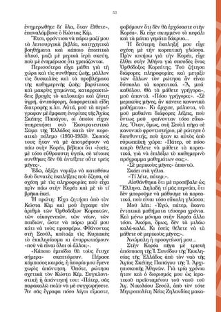 53


ἐνημερωθῆτε δι’ ὅλα, ὅταν ἔλθετε»,           φοβόμουν ὅτι δὲν θὰ ἐρχόσαστε στὴν
ἐπαναλάμβανε ὁ Κώστας Κίμ.                   Κορέα». Κι εἶχε σκυμμένο τὸ κεφάλι
   Ἔτσι, φρόντισα νὰ πάρω μαζί μου           καὶ τὰ μάτια γεμάτα δάκρυα...
τὰ λειτουργικὰ βιβλία, κατηχητικὰ               Ἡ δεύτερη ἔκπληξή μου εἶχε
βοηθήματα καὶ κάποιο ἐποπτικὸ                σχέση μὲ τὴν κορεατικὴ γλώσσα.
ὑλικό, μαζὶ μὲ μερικὰ ἱερὰ σκεύη,            Πρὶν κινήσω γιὰ τὴν Κορέα, εἶχε
ποὺ μὲ ἐνημέρωσε ὅτι χρειάζονται.            ἔλθει στὴν Ἀθήνα γιὰ σπουδὲς ἕνας
   Περισσότερα εἶχα μάθει γιὰ τὴ             Ὀρθόδοξος Κορεάτης. Τοῦ ζήτησα
χώρα καὶ τὶς συνθῆκες ζωῆς, μᾶλλον           διάφορες πληροφορίες καὶ μεταξὺ
τὶς δυσκολίες καὶ τὰ προβλήματα              τῶν ἄλλων τὸν ρώτησα ἂν εἶναι
τῆς καθημερινῆς ζωῆς: βαρύτατος              δύσκολα τὰ κορεατικά. «Ἄ, μπά·
καὶ μακρὺς χειμώνας, καταρρακτώ-             καθόλου. Θὰ τὰ μάθετε γρήγορα»,
δεις βροχὲς τὸ καλοκαίρι καὶ ζέστη           μοῦ ἀπαντᾶ. «Πόσο γρήγορα;». «Σὲ
ὑγρή, ἀνυπόφορη, διαφορετικὰ εἴδη            μερικοὺς μῆνες, ἂν κάνετε κανονικὰ
διατροφῆς κ.λπ. Αὐτά, μοῦ τὰ περιέ-          μαθήματα». Κι ἄρχισε, μάλιστα, νὰ
γραφαν μὲ ἔμφαση ἐνορίτες τῆς Ἁγίας          μοῦ μαθαίνει διάφορες λέξεις, ποὺ
Σκέπης Παπάγου, οἱ ὁποῖοι εἶχαν              ὄντως μοῦ φαίνονταν τόσο εὔκο-
ὑπηρετήσει στὸ Ἐκστρατευτικὸ                 λες. Ὅταν, ὅμως, στὴ Σεοὺλ πῆγα σὲ
Σῶμα τῆς Ἑλλάδος κατὰ τὸν κορε-              κανονικὸ φροντιστήριο, μὲ ρώτησε ὁ
ατικὸ πόλεμο (1950-1953). Σκοπός             διευθυντής, ποὺ ἦταν κι αὐτὸς ἀπὸ
τους ἦταν νὰ μὲ ἀποτρέψουν νὰ                εὐρωπαϊκὴ χώρα: «Πάτερ, σὲ πόσο
πάω στὴν Κορέα, βέβαιοι ὅτι «ἐσεῖς,          καιρὸ θέλετε νὰ μάθετε τὰ κορεα-
μὲ τόσο εὔθραυστη ὑγεία, σὲ τέτοιες          τικά, γιὰ νὰ ἐπιλέξω τὸ καθημερινὸ
συνθῆκες δὲν θὰ ἀντέξετε οὔτε τρεῖς          πρόγραμμα μαθημάτων σας;».
μῆνες».                                         «Σὲ μερικοὺς μῆνες» ἀπαντῶ.
   Ἐδῶ, ἀξίζει νομίζω νὰ καταθέσω               Σκάει στὰ γέλια.
δυὸ δυνατὲς ἐκπλήξεις ποὺ ἔζησα, σὲ              «Τί λέτε, πάτερ;».
σχέση μὲ τὶς πληροφορίες ποὺ εἶχα                Αἰσθάνθηκα ὅτι μὲ προσέβαλε ὡς
πρὶν πάω στὴν Κορέα καὶ μὲ τὸ τί             Ἕλληνα. Δηλαδὴ τί μᾶς περνάει, ὅτι
βρῆκα ἐκεῖ.                                  δὲν μποροῦμε νὰ μάθουμε τὰ κορεα-
   Ἡ πρώτη: Εἶχα ζητήσει ἀπὸ τὸν             τικά, ποὺ εἶναι τόσο εὔκολη γλώσσα;
Κώστα Κὶμ καὶ μοῦ ἔγραψε τὸν                    Μοῦ λέει: «Ἐγώ, πάτερ, ἔκανα
ἀριθμὸ τῶν Ὀρθοδόξων Κορεατῶν,               ἐντατικὰ μαθήματα τέσσερα χρόνια.
τῶν οἰκογενειῶν, τῶν νέων, τῶν               Καὶ μένω μόνιμα στὴν Κορέα ἄλλα
παιδιῶν, ὥστε νὰ πάρω μαζί μου               τόσα. Ἀκόμα, ὅμως, δὲν τὰ μιλάω
κάτι νὰ τοὺς προσφέρω. Φθάνοντας             καλά-καλά. Κι ἐσεῖς θέλετε νὰ τὰ
στὴ Σεούλ, κοίταζα τὶς Κυριακὲς              μάθετε σὲ μερικοὺς μῆνες;».
τὸ ἐκκλησίασμα κι ἀναρρωτιόμουν                 Ἀνώμαλη ἡ προσγείωσή μου...
«ποῦ νὰ εἶναι ὅλοι οἱ ἄλλοι;».                  Στὴν Κορέα πῆγα μὲ τριετῆ
   «Κάποιο ἐμπόδιο θὰ τοὺς ἔτυχε             ἀπόσπαση τῆς Ἱ. Συνόδου τῆς Ἐκκλη-
σήμερα»     σκεπτόμουν.        Πέρασε        σίας τῆς Ἑλλάδος ἀπὸ τὸν ναὸ τῆς
κάμποσος καιρός, ἡ ἀπορία μου ἔμενε          Ἁγίας Σκέπης Παπάγου τῆς Ἱ. Ἀρχι-
χωρὶς ἀπάντηση. Ὁπότε, ρώτησα                επισκοπῆς Ἀθηνῶν. Γιὰ τρία χρόνια
σχετικὰ τὸν Κώστα Κίμ. Συγκλονι-             ἦταν καὶ ὁ διορισμός μου ὡς ἱερα-
στικὴ ἡ ἀπάντησή του: «Πάτερ, σᾶς            τικοῦ προϊσταμένου τοῦ ναοῦ τοῦ
παρακαλῶ πολὺ νὰ μὲ συγχωρήσετε.             Ἁγ. Νικολάου Σεούλ, ἀπὸ τὸν τότε
Ἄν σᾶς ἔγραφα πόσο λίγοι εἴμαστε,            Μητροπολίτη Νέας Ζηλανδίας μακα-
 