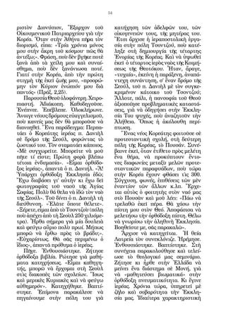 54


ριστὸν Διονύσιον, Ἔξαρχον τοῦ               κατήχηση τῶν ἀδελφῶν του, τῶν
Οἰκουμενικοῦ Πατριαρχείου γιὰ τὴν           οἰκογενειῶν τους, τῆς μητέρας του.
Κορέα. Ὅταν στὴν Ἀθήνα πῆρα τὸν             Ἔτσι ἄρχισε ἡ ἱεραποστολικὴ ἐργα-
διορισμό, εἶπα: «Τρία χρόνια μόνος          σία στὴν πόλη Τσοντζού, ποὺ κατέ-
μου στὴν ἄκρη τοῦ κόσμου^ πῶς θὰ            ληξε στὴ δημιουργία τῆς τέταρτης
ἀντέξω;». Φράση, ποὺ δὲν βγῆκε ποτὲ         Ἐνορίας τῆς Κορέας. Καὶ νὰ ὑψωθεῖ
ξανὰ ἀπὸ τὰ χείλη μου καὶ συναί-            ἐκεῖ ὁ τέταρτος ἱερὸς ναὸς τῆς Κοιμή-
σθημα, ποὺ δὲν ξανάνιωσα ποτέ.              σεως τῆς Θεοτόκου. Ἦταν, ἄραγε,
Γιατί στὴν Κορέα, ἀπὸ τὴν πρώτη             «τυχαία», ἐκείνη ἡ παράξενη, ἀναπά-
στιγμὴ τῆς ἐκεῖ ζωῆς μου, «προορώ-          ντεχη συνάντηση, σ’ ἕναν δρόμο τῆς
μην τὸν Κύριον ἐνώπιόν μου διὰ              Σεούλ, τοῦ π. Δανιὴλ μὲ τὸν συγκε-
παντός» (Πράξ. 2,25).                       κριμένον κάτοικο τοῦ Τσοντζού;
   Παρουσία Θεοῦ ὁλοφάνερη. Χειρο-          Ἄλλοτε, πάλι, ἡ πανσοφία τοῦ Θεοῦ
πιαστή. Ἀδιάκοπη. Καθοδηγοῦσε.              ἀξιοποίησε προβληματικὲς καταστά-
Ἐνέπνεε. Ἐπέβλεπε. Ὁλοκλήρωνε.              σεις, γιὰ νὰ ὁδηγήσει στὴν Ἐκκλη-
Ἄνοιγε νέους δρόμους εὐαγγελισμοῦ,          σία Του ψυχές, ποὺ ἀναζητοῦν τὴν
ποὺ κανείς μας δὲν θὰ μποροῦσε νὰ           Ἀλήθεια. Ὅπως ἡ ἀκόλουθη περί-
διανοηθεῖ. Ἕνα παράδειγμα: Περπα-           πτωση.
τάει ὁ Κορεάτης ἱερέας π. Δανιὴλ               Ἕνας νέος Κορεάτης φοιτοῦσε σὲ
σὲ δρόμο τῆς Σεούλ, φορώντας τὸ             προτεσταντικὴ σχολή, στὴ δεύτερη
ζωστικό του. Τὸν σταματάει κάποιος.         πόλη τῆς Κορέας, τὸ Πουσάν. Συνέ-
«Μὲ συγχωρεῖτε. Μπορεῖτε νὰ μοῦ             βαινε ἐκεῖ, ὅταν ἐτίθετο πρὸς μελέτη
πῆτε τί εἶστε; Πρώτη φορὰ βλέπω             ἕνα θέμα, νὰ προκύπτουν ἔντο-
τέτοια ἐνδυμασία». «Εἶμαι ὀρθόδο-           νες διαφωνίες μεταξὺ μελῶν προτε-
ξος ἱερέας», ἀπαντᾶ ὁ π. Δανιήλ. «Ἄ!        σταντικῶν παραφυάδων, ποὺ τώρα
Ὑπάρχει ὀρθόδοξη Ἐκκλησία ἐδῶ;              στὴν Κορέα ἔχουν φθάσει τὶς 300.
Ἔχω διαβάσει γι’ αὐτὴν κι ἔχω δεῖ           Σύγχυση, φωνές, ἐπιθέσεις τῶν μὲν
φωτογραφίες τοῦ ναοῦ τῆς Ἁγίας              ἐναντίον τῶν ἄλλων κ.λπ. Ἔρχε-
Σοφίας. Πολὺ θά θελα νὰ ἰδῶ τὸν ναὸ         ται αὐτὸς ὁ φοιτητὴς στὸν ναό μας
τῆς Σεούλ». Τοῦ δίνει ὁ π. Δανιὴλ τὴ        στὸ Πουσὰν καὶ μοῦ λέει: «Πάω νὰ
διεύθυνση. «Ἐλᾶτε ὅποτε θέλετε».            τρελαθῶ ἐκεῖ πέρα. Θὰ χάσω τὴν
«Ξέρετε, εἶμαι ἀπὸ τὸ Τσοντζοὺ (πόλη        πίστη μου στὸν Θεό. Ἀποφάσισα νὰ
ποὺ ἀπέχει ἀπὸ τὴ Σεοὺλ 250 χιλιόμε-        μελετήσω τὴν ὀρθόδοξη πίστη. Θέλω
τρα). Ἦρθα σήμερα γιὰ μία δουλειὰ           νὰ γνωρίσω τὴν ἀληθινὴ Ἐκκλησία.
καὶ φεύγω αὔριο πολὺ πρωί. Μήπως            Βοηθεῖστε με, σᾶς παρακαλῶ».
μπορῶ νὰ ἔρθω πρὸς τὸ βράδυ;».                 Ἄρχισε νὰ κατηχεῖται. Ἡ θεία
«Εὐχαρίστως. Θὰ σᾶς περιμένω ὁ              Λατρεία τὸν συνεκλόνιζε. Ἠρέμησε.
ἴδιος», ἀπαντᾶ πρόθυμα ὁ ἱερέας.            Ἐνθουσιάστηκε. Βαπτίστηκε. Στὴ
   Πῆγε. Ἐνθουσιάστηκε. Ζήτησε              συνέχεια παρακολούθησε καὶ τελεί-
ὀρθόδοξα βιβλία. Ρώτησε γιὰ μαθή-           ωσε τὸ θεολογικό μας σεμινάριο.
ματα κατηχήσεως. «Εἶμαι καθηγη-             Ζήτησε κι ἦρθε στὴν Ἑλλάδα νὰ
τής, μπορῶ νὰ ἔρχομαι στὴ Σεοὺλ             μείνει ἕνα διάστημα σὲ Μονή, γιὰ
στὶς διακοπὲς τῶν σχολείων. Ἴσως            νὰ «μαθητεύσει βιωματικά» στὴν
καὶ μερικὲς Κυριακὲς καὶ νὰ φεύγω           ὀρθόδοξη πνευματικότητα. Κι ἔγινε
αὐθημερόν». Κατηχήθηκε. Βαπτί-              ἱερέας. Χρόνια τώρα, ὑπηρετεῖ μὲ
στηκε. Ἐπίμονα παρακάλεσε νὰ                ζῆλο καὶ σοβαρότητα τὴν Ἐκκλη-
πηγαίνουμε στὴν πόλη του γιὰ                σία μας. Ἰδιαίτερα χαρακτηριστικὴ
 