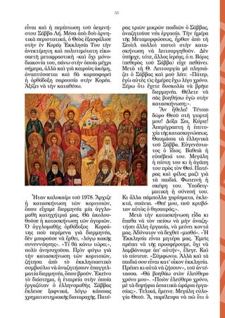 55


εἶναι καὶ ἡ περίπτωση τοῦ ἀειμνή-          ρας τριῶν μικρῶν παιδιῶν ὁ Σάββας,
στου Σάββα Λή. Μέσα ἀπὸ δυὸ ἀρνη-          ἀναζητοῦσε νέα ἐργασία. Τὴν ἡμέρα
τικὰ περιστατικά, ὁ Θεὸς ἐξασφάλισε        τῆς Μεταμορφώσεως, ἦρθαν ἀπὸ τὴ
στὴν ἐν Κορέᾳ Ἐκκλησία Του τὴν             Σεοὺλ πολλοὶ πιστοὶ στὴν κατα-
ἀνεκτίμητη καὶ πολυτιμότατη εἰκο-          σκήνωση νὰ λειτουργηθοῦν. Δὲν
σαετῆ μεταφραστικὴ -καὶ ὄχι μόνο-          ὑπῆρχε, τότε, ἄλλος ἱερέας, ὁ π. Βόρις
διακονία του, πάνω στὴν ὁποία μέχρι        (πεθερὸς τοῦ Σάββα) εἶχε πεθάνει.
σήμερα, ἀλλὰ καὶ γιὰ καιροὺς ἀκόμη,        Μετὰ τὴ Θ. Λειτουργία μὲ πλησιά-
ἀναπτύσσεται καὶ θὰ καρποφορεῖ             ζει ὁ Σάββας καὶ μοῦ λέει: «Πάτερ,
ἡ ὀρθόδοξη παρουσία στὴν Κορέα.            ἐγὼ αὐτὲς τὶς ἡμέρες ἔχω λίγο χρόνο.
Ἀξίζει νὰ τὴν καταθέσω.                    Ξέρω ὅτι ἔχετε δυσκολία νὰ βρῆτε
                                                        διερμηνέα. Θέλετε νὰ
                                                        σᾶς βοηθήσω ἐγὼ στὴν
                                                        κατασκήνωση;».
                                                           Ἂν ἤθελα! Τέτοιο
                                                        δῶρο Θεοῦ στὴ γιορτή
                                                        μου! Δόξα Σοι, Κύριε!
                                                        Ἀπερίγραπτη ἡ ἐπιτυ-
                                                        χία τῆς κατασκηνώσεως.
                                                        Θαυμάσια τὰ ἑλληνικὰ
                                                        τοῦ Σάββα. Εὐγενέστα-
                                                        τος ὁ ἴδιος. Βαθειὰ ἡ
                                                        εὐσέβειά του. Μεγάλη
                                                        ἡ πίστη του κι ἡ ἀγάπη
                                                        του πρὸς τὸν Θεό. Πατέ-
                                                        ρας καὶ φίλος μαζὶ γιὰ
                                                        τὰ παιδιά. Φωτεινὴ ἡ
                                                        σκέψη του. Ὑποδειγ-
                                                        ματικὴ ἡ σύνεσή του.
   Ἦταν καλοκαίρι τοῦ 1978. Ἄρχιζε         Κι ἄλλα πάμπολλα χαρίσματα, ἐκλε-
ἡ κατασκήνωση τῶν κοριτσιῶν,               κτά, σπάνια. «Θεέ μου, ποῦ κρυβό-
ὅπου εἴχαμε διερμηνέα μία ἀγγλο-           ταν αὐτὸς ὁ θησαυρός;».
μαθῆ κατηχήτριά μας. Θὰ ἀκολου-               Μετὰ τὴν κατασκήνωση εἶδα κι
θοῦσε ἡ κατασκήνωση τῶν ἀγοριῶν.           ἔπαθα νὰ τὸν πείσω νὰ μὴν ἀναζη-
Ὁ ἀγγλομαθὴς ὀρθόδοξος Κορεά-              τήσει ἄλλη ἐργασία, νὰ μείνει κοντά
της ποὺ περίμενα γιὰ διερμηνέα,            μας. Ἀδύνατον νὰ δεχθεῖ «μισθό». «Ἡ
δὲν μποροῦσε νὰ ἔρθει, «λόγῳ κακῆς         Ἐκκλησία εἶναι μητέρα μας. Ἐμεῖς
συνεννόησης». «Τί θὰ κάνω τώρα;»,          πρέπει νὰ τῆς προσφέρουμε, ὄχι νὰ
πολὺ ἀνησυχοῦσα. Πρὶν φύγω γιὰ             λαμβάνουμε ἀπ’ αὐτήν», ἔλεγε. Καὶ
τὴν κατασκήνωση τῶν κοριτσιῶν,             τὸ πίστευε. «Σύμφωνοι. Ἀλλὰ καὶ τὰ
ζήτησα ἀπὸ τὸ ἐκκλησιαστικὸ                παιδιά σου εἶναι κατ’ οἶκον ἐκκλησία.
συμβούλιο νὰ ἀναζητήσουν ἐπαγγελ-          Πρέπει κι αὐτὰ νὰ ζήσουν», τοῦ ἀντέ-
ματία διερμηνέα, ὅπου βροῦν. Ἐκεῖνο        τασσα. «Θὰ βοηθάω στὸν ἐλεύθερο
τὸ διάστημα, ἡ ἑταιρεία στὴν ὁποία         χρόνο μου». «Ποιὸν ἐλεύθερο χρόνο,
ἐργαζόταν ὁ ἑλληνομαθὴς Σάββας             μὲ τὰ διψήφια ἀσιατικὰ ὡράρια ἐργα-
ἔκλεισε ξαφνικά, λόγῳ κάποιας              σίας;». Τελικά, ἔμεινε. Μεγάλη εὐλο-
χρηματιστηριακῆς διαταραχῆς. Πατέ-         γία Θεοῦ. Ἄ, παρέλειψα νὰ πῶ ὅτι ὁ
 