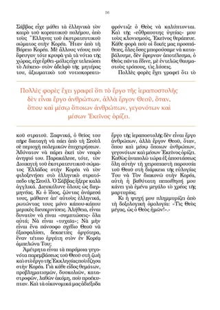 56


Σάββας εἶχε μάθει τὰ ἑλληνικὰ τὸν              φρόντιζε ὁ Θεὸς νὰ καλύπτονται.
καιρὸ τοῦ κορεατικοῦ πολέμου, ἀπὸ              Καὶ τῆς «εὔθραυστης ὑγείας» μου
τοὺς Ἕλληνες τοῦ ἐκστρατευτικοῦ                τοὺς κλονισμούς, Ἐκεῖνος θεράπευε.
σώματος στὴν Κορέα. Ἦταν ἀπὸ τὴ                Κάθε φορὰ ποὺ οἱ δικές μας προσπά-
Βόρειο Κορέα. Μὲ ἄλλους νέους ποὺ              θειες, ὅλες ὅσες μπορούσαμε νὰ κατα-
ἔφευγαν τότε κρυφὰ γιὰ τὰ νότια τῆς            βάλουμε, δὲν ἔφερναν ἀποτέλεσμα, ὁ
χώρας, εἶχε ἔρθει -μόλις εἶχε τελειώσει        Θεὸς πάντα ἔδινε, μὲ ἐντελῶς θαυμα-
τὸ Λύκειο- στὸν ἀδελφὸ τῆς μητέρας             στοὺς τρόπους, τὶς λύσεις.
του, ἀξιωματικὸ τοῦ νοτιοκορεατι-                 Πολλὲς φορὲς ἔχει γραφεῖ ὅτι τὸ


 Πολλὲς φορὲς ἔχει γραφεῖ ὅτι τὸ ἔργο τῆς ἱεραποστολῆς
   δὲν εἶναι ἔργο ἀνθρώπων, ἀλλὰ ἔργον Θεοῦ, ὅταν,
   ὅπου καὶ μέσῳ ὅποιων ἀνθρώπων, γεγονότων καὶ
                  μέσων Ἐκεῖνος ὁρίζει.

κοῦ στρατοῦ. Ξαφνικά, ὁ θεῖος του              ἔργο τῆς ἱεραποστολῆς δὲν εἶναι ἔργο
πῆρε διαταγὴ νὰ πάει ἀπὸ τὴ Σεοὺλ              ἀνθρώπων, ἀλλὰ ἔργον Θεοῦ, ὅταν,
σὲ περιοχὴ πολεμικῶν ἐπιχειρήσεων.             ὅπου καὶ μέσῳ ὅποιων ἀνθρώπων,
Ἀδύνατον νὰ πάρει ἐκεῖ τὸν νεαρὸ               γεγονότων καὶ μέσων Ἐκεῖνος ὁρίζει.
ἀνηψιό του. Παρακάλεσε, τότε, τὸν              Καθὼς ἀναπολῶ τώρα ἐξ ἀποστάσεως
Διοικητὴ τοῦ ἐκστρατευτικοῦ σώμα-              ὅλη αὐτὴν τὴ χειροπιαστὴ παρουσία
τος Ἑλλάδος στὴν Κορέα νὰ τὸν                  τοῦ Θεοῦ στὴ διάρκεια τῆς εὐλογίας
φιλοξενήσει στὸ ἑλληνικὸ στρατό-               Του νὰ Τὸν διακονῶ στὴν Κορέα,
πεδο τῆς Σεούλ. Ὁ Σάββας ἤξερε καλὰ            αὐτὴ ἡ βαθύτατη πεποίθησή μου
ἀγγλικά. Διευκόλυνε ὅλους ὡς διερ-             κάνει γιὰ ἐμένα μεγάλο τὸ χρέος τῆς
μηνέας. Κι ὁ ἴδιος, ζώντας ἀνάμεσά             μαρτυρίας.
τους, μάθαινε ἀπ’ αὐτοὺς ἑλληνικά,                Κι ἡ ψυχή μου πλημμυρίζει ἀπὸ
ρωτώντας τους μόνο κάπου-κάπου                 τὴ δοξολογικὴ ὁμολογία: «Τὶς Θεὸς
μερικὲς διευκρινίσεις. Ἀλήθεια, εἶναι          μέγας, ὡς ὁ Θεὸς ἡμῶν!».-
δυνατὸν νὰ εἶναι «συμπτώσεις» ὅλα
αὐτά; Νὰ εἶναι «τυχαῖα»; Νὰ μὴν
εἶναι ἕνα πάνσοφο σχέδιο Θεοῦ νὰ
ἐξασφαλίσει, δεκαετίες ἀργότερα,
ἕναν τέτοιο ἐργάτη στὸν ἐν Κορέᾳ
ἀμπελώνα Του;
   Ἀμέτρητα εἶναι τὰ παρόμοια γεγο-
νότα παρεμβάσεως τοῦ Θεοῦ στὴ ζωὴ
καὶ στὸ ἔργο τῆς Ἐκκλησίας ποὺ ἔζησα
στὴν Κορέα. Γιὰ κάθε εἶδος θεμάτων,
προβληματισμῶν, δυσκολιῶν, κατα-
στροφῶν, λαθῶν ἀκόμη, ποὺ προέκυ-
πταν. Καὶ τὰ οἰκονομικά μας ἀδιέξοδα
 