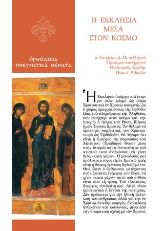 4



                            Η ΕΚΚΛΗΣΙΑ
                               ΜΕΣΑ
                           ΣΤΟΝ ΚΟΣΜΟ

    ὀρθόδοξα                  π. Γεωργίου Δ. Μεταλληνοῦ
                                    Ὁμότιμου καθηγητοῦ
πνευματικά θέματα                    Θεολογικῆς Σχολῆς
                                         Πανεπ. Ἀθηνῶν




                        Ἡ        Ἐκκλησία ὑπάρχει καὶ ἐνερ-
                                 γεῖ στὸν κόσμο ὡς σῶμα
                        Χριστοῦ καὶ ἐν Χριστῷ κοινωνία, ὡς
                        ὁ χῶρος πραγματώσεως τῆς Ὀρθοδο-
                        ξίας, τοῦ πληρώματος τῆς Ἀληθείας,
                        ποὺ εἰσήγαγε στὸν κόσμο καὶ τὴν
                        ἱστορία ὁ Λόγος τοῦ Θεοῦ, Κύριος
                        ἡμῶν Ἰησοῦς Χριστός. Ἂν θέλαμε νὰ
                        ὁρίσουμε, συμβατικά, τὸν Χριστια-
                        νισμὸ ὡς Ὀρθοδοξία, θὰ λέγαμε ὅτι
                        εἶναι ἡ ἐμπειρία τῆς παρουσίας τοῦ
                        Ἀκτίστου (Τριαδικοῦ Θεοῦ) μέσα
                        στὴν ἱστορία καὶ ἡ δυνατότητα τοῦ
                        κτιστοῦ (τοῦ ἀνθρώπου) νὰ γίνει
                        θεὸς «κατὰ χάριν». Ὁ μοναδικὸς καὶ
                        ἀπόλυτος στόχος τῆς ἐν Χριστῷ ζωῆς
                        εἶναι ἡ θέωση, ἡ ἕνωση δηλαδὴ μὲ τὸν
                        Θεό, ὥστε ὁ ἄνθρωπος, μετέχοντας
                        στὴν ἄκτιστη ἐνέργεια τοῦ Θεοῦ, νὰ
                        γίνει «κατὰ χάριν» αὐτὸ ποὺ ὁ Θεὸς
                        εἶναι ἀπὸ τὴ φύση Τοῦ (ἄκτιστος,
                        ἄναρχος, ἀτελεύτητος). Αὐτὴ εἶναι
                        χριστιανικὰ ἡ ἔννοια τῆς σωτηρίας.
                        Δὲν πρόκειται γιὰ τὴν ἠθικὴ βελτί-
                        ωση τοῦ ἀνθρώπου, ἀλλὰ γιὰ τὴν ἐν
                        Χριστῷ ἀνα-δημιουργία, ἀνά-πλαση
                        ἀνθρώπου καὶ κοινωνίας, μέσα ἀπὸ
                        τὴν ὑπαρκτικὴ σχέση μὲ τὸν Χριστό,
 