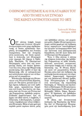 61



Ο ΕΘΝΟΦΥΛΕΤΙΣΜΟΣ ΚΑΙ Η ΚΑΤΑΔΙΚΗ ΤΟΥ
        ΑΠΟ ΤΗ ΜΕΓΑΛΗ ΣΥΝΟΔΟ
   ΤΗΣ ΚΩΝΣΤΑΝΤΙΝΟΥΠΟΛΕΩΣ ΤΟ 1872

                                                            Ἰωάννη Θ. Μπάκα
                                                              Λέκτορος ΑΠΘ




Ὁ
                                             τοῦ ὀρθοδόξου γένους, τοῦ ρωμαίι-
        19ος αἰώνας ὑπῆρξε ἐποχή             κου μιλέτ, ἔλαβαν ἐθνικό προσανατο-
        ἐξαιρετικά ἐντόνων ἐθνικῶν           λισμό, πολλές φορές μέ τήν ἐπίδραση
ἀνταγωνισμῶν στόν χῶρο τῆς Βαλκα-            ξένων παραγόντων (πανσλαβισμοῦ)
νικῆς, οἱ ὁποῖοι προκάλεσαν διαι-            καί ζήτησαν νά ἀπομακρυνθοῦν ἀπό
ρέσεις, ἀντιπαραθέσεις καί ἔνοπλες           τήν κανονική τους ἐκκλησιαστική
συγκρούσεις. Ἀπό τήν ἀνώμαλη                 δικαιοδοσία, πού δέν ἦταν ἄλλη ἀπό
αὐτή κατάσταση, τήν ὁποία προκά-             τό Οἰκουμενικό Πατριαρχεῖο1.
λεσε ἡ ἀνάπτυξη τοῦ ἐθνικισμοῦ                  Ἔτσι, ὁ 19ος αἰώνας, ὁ αἰώνας
στήν περιοχή, δέν ξέφυγε ἡ Ὀρθό-             τῆς πλήρους ἀνάπτυξης τῆς ὀρθόδο-
δοξη Ἐκκλησία. Τό Οἰκουμενικό                ξης Ρωμηοσύνης σέ κάθε ἐπίπεδο,
Πατριαρχεῖο, κάτω ἀπό τήν πνευ-              πολιτικό, κοινωνικό, πνευματικό,
ματική σκέπη τοῦ ὁποίου βρίσκο-              οἰκονομικό ὑπῆρξε καί ὁ αἰώνας τῆς
νταν ἕως τότε, λόγῳ τῆς Ὀθωμανικῆς           διάσπασής της. Ἡ ἐθνική ἰδεολο-
κατάκτησης, ὅλοι σχεδόν οἱ λαοί τῆς          γία κατά τόν μητροπολίτη Ἀνδρέα
Βαλκανικῆς, εἶδε τό πολυφυλετικό             Νανάκη κάτω ἀπό τήν ἐπίδραση τῆς
καί πολύγλωσσο ποίμνιό του νά διαι-          γαλλικῆς ἐπανάστασης καί τοῦ εὐρω-
ρεῖται καί νά σπαράζεται.                    παϊκοῦ διαφωτισμοῦ δημιουργεῖ
   Ἡ ἀνάπτυξη τῆς ἀρχῆς τῶν ἐθνικο-          καί στή βαλκανική ἐθνικές ὁμάδες.
τήτων στή Νοτιανατολική Εὐρώπη,              Στήν Αὐστροουγγαρία οἱ Σέρβοι,
κατά τόν 19ο αἰώνα, φυσικό ἦταν νά           στίς κοινότητες τῆς εὐρωπαϊκῆς
ἔχει ἄμεση ἐπίδραση καί στόν ὀρθό-           διασπορᾶς, οἱ Ἕλληνες καί ἀκολου-
δοξο χῶρο, προκαλώντας διαιρέ-               θοῦν οἱ Βούλγαροι. Οἱ ἐθνικές ἐπανα-
σεις στό ἑνιαῖο, ἕως ἐκείνη τήν ὥρα,         στάσεις δημιουργοῦν ἐθνικά κέντρα
κάτω ἀπό τήν ἔννοια τοῦ Γένους καί           Βελιγράδι, Ἀθήνα, Σόφια, Βουκου-
τῆς Ρωμηοσύνης, ὀρθόδοξο ποίμνιο.            ρέστι. Ἡ διάσπαση τοῦ ὀρθόδοξου
Σταδιακά ἐμφανίστηκαν, ἕως τίς               Γένους, τῆς Ρωμηοσύνης εἶναι πλέον
ἀρχές τοῦ 20οῦ αἰώνα, ὁ σερβικός, ὁ          γεγονός2.
ἑλληνικός, ὁ βουλγαρικός, ὁ ρουμα-              Ἡ βίαιη καί ἀντικανονική
νικός, ὁ ἀραβικός καί τέλος ὁ ἀλβανι-        ἀπόσχιση τῆς Ἐκκλησίας τῆς Ἑλλά-
κός ἐθνικισμός. Μέσα σέ μία χρονική          δος ἀπό τό Οἰκουμενικό Πατριαρ-
περίοδο μισοῦ περίπου αἰώνα, μέλη            χεῖο, μετά τήν ἀπελευθέρωση, ἦταν
 
