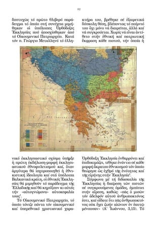 62


δυστυχῶς τό πρῶτο θλιβερό παρά-            κτήρα του, βρέθηκε σέ ἐξαιρετικά
δειγμα τό ὁποῖο στή συνέχεια μιμή-         δύσκολη θέση, βλέποντας τό ποίμνιό
θηκαν οἱ ὑπόλοιπες Ὀρθόδοξες               του ὄχι μόνο νά διαιρεῖται, ἀλλά καί
Ἐκκλησίες πού ἀποσχίσθηκαν ἀπό             νά συγκρούεται. Χωρίς νά εἶναι ἀντί-
τό Οἰκουμενικό Πατριαρχεῖο. Κατά           θετο στήν ἐθνική καί πατριωτική
τόν π. Γεώργιο Μεταλληνό τό ἑλλη-          ἔκφραση κάθε πιστοῦ, τήν ὁποία ἡ




νικό ἐκκλησιαστικό σχίσμα ὑπῆρξε           Ὀρθόδοξη Ἐκκλησία ἐνθαρρύνει καί
ἡ πρώτη ἐκδήλωση-μορφή ἐκκλησι-            ἐπιδοκιμάζει, τέθηκε ἐνάντιο σέ κάθε
αστικοῦ ἐθνοφυλετισμοῦ καί, ὅταν           μορφή ἄκρατου ἐθνικισμοῦ τόν ὁποῖο
ἀργότερα θά ἰσχυροποιηθεῖ ἡ ἐθνι-          θεώρησε ὡς ἐχθρό τῆς ἑνότητας καί
κιστική ἰδεολογία καί στά ὑπόλοιπα         τῆς εἰρήνης στήν Ἐκκλησία4.
Βαλκανικά κράτη, οἱ ἐθνικές Ἐκκλη-            Σύμφωνα μέ τή διδασκαλία τῆς
σίες θά μιμηθοῦν τό παράδειγμα τῆς         Ἐκκλησίας ἡ διαίρεση τῶν πιστῶν
Ἑλλαδικῆς καί θά κηρύ­ ουν κι αὐτές
                      ξ                    σέ συγ­ ρουόμενες ὁμάδες, ἐμπίπτει
                                                  κ
τήν «αὐτογνώμονα» αὐτοκεφαλία              στήν αἵρεση, καθώς: «πᾶς ὁ μισῶν
τους3.                                     τόν ἀδελφόν αὐτοῦ ἀνθρωποκτόνος
   Τό Οἰκουμενικό Πατριαρχεῖο, τό          ἐστι, καί οἴδατε ὅτι πᾶς ἀνθρωποκτό-
ὁποῖο τόνιζε πάντα τόν οἰκουμενικό         νος οὐκ ἔχει ζωήν αἰώνιον ἐν ἐαυτῷ
καί ὑπερεθνικό χριστιανικό χαρα-           μένουσαν» (Α΄ Ἰωάννου, 3,15). Τό
 