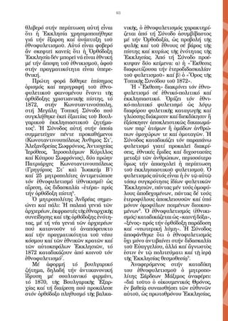 63


θλιβερό στήν περίπτωση αὐτή εἶναι          νικῆς, ὁ ἐθνοφυλετισμός χαρακτηρί-
ὅτι ἡ Ἐκκλησία χρησιμοποιήθηκε             ζεται ἀπό τή Σύνοδο ἀσυμβίβαστος
γιά τήν ἔξαρση καί ἀνάπτυξη τοῦ            μέ τήν Ὀρθοδοξία, ὡς προβολή τῆς
ἐθνοφυλετισμοῦ. Αὐτό εἶναι φοβερό          φυλῆς καί τοῦ ἔθνους σέ βάρος τῆς
ἄν σκεφτεῖ κανείς ὅτι ἡ Ὀρθόδοξη           πίστης καί κυρίως τῆς ἑνότητας τῆς
Ἐκκλησία δέν μπορεῖ νά εἶναι ἐθνική        Ἐκκλησίας. Ἀπό τή Σύνοδο προέ-
μέ τήν ἄποψη τοῦ ἐθνικισμοῦ, ἀφοῦ          κυψαν δύο κείμενα: α) ἡ «Ἔκθεσις
στήν πραγματικότητα εἶναι ὑπερε-           διαφωτίζουσα τήν ἑτεροδιδασκαλίαν
θνική.                                     τοῦ φυλετισμοῦ» καί β) ὁ «Ὅρος τῆς
   Πρώτη φορά δόθηκε ἐπίσημος              Τοπικῆς Συνόδου τοῦ 1872».
ὁρισμός καί περιγραφή τοῦ ἐθνο-               Ἡ «Ἔκθεση» διακρίνει τόν ἐθνο-
φυλετικοῦ φαινομένου ἔναντι τῆς            φυλετισμό σέ ἐθνικό-πολιτικό καί
ὀρθόδοξης χριστιανικῆς πίστης, τό          ἐκκλησιαστικό. Ὁρίζει τόν ἐθνι-
1872, στήν Κωνσταντινούπολη,               κό-πολιτικό φυλετισμό ὡς λόγῳ
στή Μεγάλη Τοπική Σύνοδο πού               διαφόρου φυλετικῆς καταγωγῆς καί
συγκλήθηκε ἐκεῖ ἐξαιτίας τοῦ Βουλ-         γλώσσης διάκρισιν καί διεκδίκησιν ἤ
γαρικοῦ ἐκκλησιαστικοῦ ζητήμα-             ἐξάσκησιν ἀποκλειστικῶς δικαιωμά-
τος5. Ἡ Σύνοδος αὐτή στήν ὁποία            των παρ' ἀτόμων ἤ ὁμάδων ἀνθρώ-
συμμετεῖχαν πέντε προκαθήμενοι             πων ὁμοχώρων τε καί ὁμοταγῶν. Ἡ
(Κωνσταντινουπόλεως Ἀνθιμος Στ΄,           Σύνοδος καταδικάζει τόν παραπάνω
Ἀλεξανδρείας Σωφρόνιος, Ἀντιοχείας         φυλετισμό γιατί προκαλεῖ διακρί-
Ἱερόθεος, Ἱεροσολύμων Κύριλλος             σεις, ἐθνικές ἔριδες καί διχοστασίες
καί Κύπρου Σωφρόνιος), δύο πρώην           μεταξύ τῶν ἀνθρώπων, περισσότερο
Πατριάρχες Κωνσταντινουπόλεως              ὅμως τήν ἀπασχολεῖ ἡ περίπτωση
(Γρηγόριος Στ΄ καὶ Ἰωακείμ Β΄)             τοῦ ἐκκλησιαστικοῦ φυλετισμοῦ. Ὁ
καί 25 μητροπολίτες ἀντιμετώπισε           φυλετισμός αὐτός εἶναι ἡ ἐν τῷ αὐτῷ
τόν ἐθνοφυλετισμό (ἐθνικισμό) ὡς           τόπῳ συγκρότησις ἰδίων φυλετικῶν
αἵρεση, ὡς διδασκαλία «ἑτέρα» πρός         Ἐκκλησιῶν, πάντας μέν τούς ὁμοφύ-
τήν ὀρθόδοξη πίστη6.                       λους ἀποδεχομένων, πάντας δέ τούς
   Ὁ μητροπολίτης Ἀνδρέας σημει-           ἑτεροφύλους ἀποκλειουσῶν καί ὑπό
ώνει καί πάλι: Ἡ παλαιά γενιά τῶν          μόνον ὁμοφύλων ποιμένων διοικου-
ἀρχιερέων, ἐκφραστές τῆς ἐθναρχικῆς        μένων8. Ὁ ἐθνοφυλετισμός (ἐθνικι-
συνείδησης καί τῆς ὀρθόδοξης ἑνότη-        σμός) καταδικάζεται ὡς «καινή δόξα»,
τας, μέ τή νέα γενιά τῶν ἀρχιερέων         «ξένος» πρός τήν ὀρθόδοξη παράδοση
πού κατανοοῦν τό ἀναπόφευκτο               καί «νεωτερική λύμη». Ἡ Σύνοδος
καί τήν πραγματικότητα τοῦ νέου            ἀποφάνθηκε ὅτι ὁ ἐθνοφυλετισμός
κόσμου καί τῶν ἐθνικῶν κρατῶν καί          ὄχι μόνο ἀντιβαίνει στήν διδασκαλία
τῶν αὐτοκεφάλων Ἐκκλησιῶν, τό              τοῦ Εὐαγγελίου, ἀλλά καί ἄγνωστὸς
1872 καταδικάζουν ἀπό κοινοῦ τόν           ἐστιν ἐν τῷ πολιτεύματι καί τῇ ἱερᾷ
ἐθνοφυλετισμό7.                            τῆς Ἐκκλησίας θεσμοθεσίᾳ9.
   Μέ ἀφορμή τό βουλγαρικό                    Ἀναφερόμενος στήν καταδίκη
ζήτημα, δηλαδή τήν ἀντικανονική            του ἐθνοφυλετισμοῦ ὁ μητροπο-
ἵδρυση μέ σουλτανικό φιρμάνι,              λίτης Σάρδεων Μάξιμος ἀναφέρει:
τό 1870, τῆς Βουλγαρικῆς Ἐξαρ-             «διά τοῦτο ὁ οἰκουμενικός Θρόνος,
χίας καί τή διαίρεση πού προκάλεσε         ἐν βαθείᾳ συ­ αισθήσει τῶν εὐθυνῶν
                                                        ν
στόν ὀρθόδοξο πληθυσμό τῆς βαλκα-          αὐτοῦ, ὡς πρωτοθρόνου Ἐκκλησίας,
 