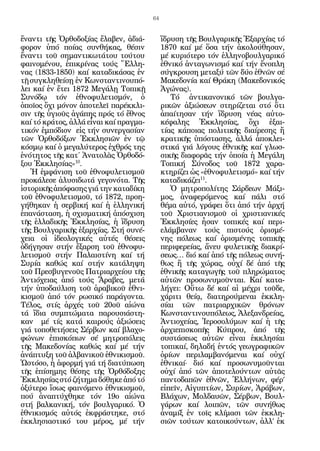 64


ἔναντι τῆς Ὀρθοδοξίας ἔλαβεν, ἀδιά-          ἵδρυση τῆς Βουλγαρικῆς Ἐξαρχίας τό
φορον ὑπό ποίας συνθήκας, θέσιν              1870 καί μέ ὅσα τήν ἀκολούθησαν,
ἔναντι τοῦ σημαντικωτάτου τούτου             μέ κυριότερο τόν ἑλληνοβουλγαρικό
φαινομένου, ἐπικρίνας τούς Ἕλλη-             ἐθνικό ἀνταγωνισμό καί τήν ἔνοπλη
νας (1833-1850) καί καταδικάσας ἐν           σύγκρουση μεταξύ τῶν δύο ἐθνῶν σέ
τῇ συγκληθείσῃ ἐν Κωνσταντινουπό-            Μακεδονία καί Θράκη (Μακεδονικός
λει καί ἐν ἔτει 1872 Μεγάλῃ Τοπικῇ           Ἀγώνας).
Συνόδῳ τόν ἐθνοφυλετισμόν, ὁ                    Τό ἀντικανονικό τῶν βουλγα-
ὁποῖος ὄχι μόνον ἀποτελεῖ παρέκκλι-          ρικῶν ἀξιώσεων στηρίζεται στό ὅτι
σιν τῆς ὑγιοῦς ἀγάπης πρός τό ἔθνος          ἀπαίτησαν τήν ἵδρυση νέας αὐτο-
καί τό κράτος, ἀλλά εἶναι καί πραγμα-        κέφαλης Ἐκκλησίας, ὄχι ἐξαι-
τικόν ἐμπόδιον εἰς τήν συνεργασίαν           τίας κάποιας πολιτικῆς διαίρεσης ἤ
τῶν Ὀρθοδόξων Ἐκκλησιῶν ἐν τῷ                κρατικῆς ὑπόστασης, ἀλλά ἀποκλει-
κόσμῳ καί ὁ μεγαλύτερος ἐχθρός της           στικά γιά λόγους ἐθνικῆς καί γλωσ-
ἑνότητος τῆς κατ΄ Ἀνατολὰς Ὀρθοδό-           σικῆς διαφορᾶς τήν ὁποία ἡ Μεγάλη
ξου Ἐκκλησίας»10.                            Τοπική Σύνοδος τοῦ 1872 χαρα­
   Ἡ ἐμφάνιση τοῦ ἐθνοφυλετισμοῦ             κτηρίζει ὡς «ἐθνοφυλετισμό» καί τήν
προκάλεσε ἁλυσιδωτά γεγονότα. Τῆς            καταδικάζει11.
ἱστορικῆς ἀπόφασης γιά την καταδίκη             Ὁ μητροπολίτης Σάρδεων Μάξι-
τοῦ ἐθνοφυλετι­ μοῦ, τό 1872, προη-
                σ                            μος, ἀναφερόμενος καί πάλι στό
γήθηκαν ἡ σερβική καί ἡ ἑλληνική             θέμα αὐτό, γράφει ὅτι ἀπό τήν ἀρχή
ἐπανάσταση, ἡ σχισματική ἀπόσχιση            τοῦ Χριστιανισμοῦ οἱ χριστιανικές
τῆς ἑλλαδικῆς Ἐκκλησίας, ἡ ἵδρυση            Ἐκκλησίες ἦσαν τοπικές καί περι-
τῆς Βουλγαρικῆς ἐξαρχίας. Στή συνέ-          ελάμβαναν τούς πιστούς ὁρισμέ-
χεια οἱ ἰδεολογικές αὐτές θέσεις             νης πόλεως καί ὁρισμένης τοπικῆς
ὁδήγησαν στήν ἔξαρση τοῦ ἐθνοφυ-             περιφερείας, ἄνευ φυλετικῆς διακρί-
λετισμοῦ στήν Παλαιστίνη καί τή              σεως… διό καί ἀπό τῆς πόλεως συνή-
Συρία καθώς καί στήν κατάληψη                θως ἤ τῆς χώρας, οὐχί δέ ἀπό τῆς
τοῦ Πρεσβυγενοῦς Πατριαρχείου τῆς            ἐθνικῆς καταγωγῆς τοῦ πληρώματος
Ἀντιόχειας ἀπό τούς Ἄραβες, μετά             αὐτῶν προσωνυμοῦνται. Καί κατα-
τήν ὑποδαύλιση τοῦ ἀραβικοῦ ἐθνι-            λήγει: Οὕτω δέ καί αἱ μέχρι τοῦδε,
κισμοῦ ἀπό τόν ρωσικό παράγοντα.             χάριτι θείᾳ, διατηρούμεναι ἐκκλη-
Τέλος, στίς ἀρχές τοῦ 20οῦ αἰώνα             σίαι τῶν πατριαρχικῶν θρόνων
τά ἴδια συμπτώματα παρουσιάστη-              Κωνσταντινουπόλεως, Ἀλεξανδρείας,
καν μέ τίς κατά καιρούς ἀξιώσεις             Ἀντιοχείας, Ἱεροσολύμων καί ἡ τῆς
γιά τοποθετήσεις Σέρβων καί βλαχο-           ἀρχιεπισκοπῆς Κύπρου, ἀπό τῆς
φώνων ἐπισκόπων σέ μητροπόλεις               συστάσεως αὐτῶν εἶναι ἐκκλησίαι
τῆς Μακεδονίας καθώς καί μέ τήν              τοπικαί, δηλαδή ἐντός γεωγραφικῶν
ἀνάπτυξη τοῦ ἀλβανικοῦ ἐθνικισμοῦ.           ὁρίων περιλαμβανόμεναι καί οὐχί
Ὡστόσο, ἡ ἀφορμή γιά τή διατύπωση            ἐθνικαί· διό καί προσωνυμοῦνται
τῆς ἐπίσημης θέσης τῆς Ὀρθόδοξης             οὐχί ἀπό τῶν ἀποτελούντων αὐτᾶς
Ἐκκλησίας στό ζήτημα δόθηκε ἀπό τό           παντοδαπῶν ἐθνῶν, Ἑλλήνων, φέρ’
ὀξύτερο ἴσως φαινόμενο ἐθνικισμοῦ,           εἰπεῖν, Αἰγυπτίων, Συρίων, Ἀράβων,
πού ἀναπτύχθηκε τόν 19ο αἰώνα                Βλάχων, Μολδαυῶν, Σέρβων, Βουλ-
στή βαλκανική, τόν βουλγαρικό. Ὁ             γάρων καί λοιπῶν, τῶν συνήθως
ἐθνικισμός αὐτός ἐκφράστηκε, στό             ἀναμίξ ἐν τοῖς κλίμασι τῶν ἐκκλη-
ἐκκλησιαστικό του μέρος, μέ τήν              σιῶν τούτων κατοικούντων, ἀλλ’ ἐκ
 