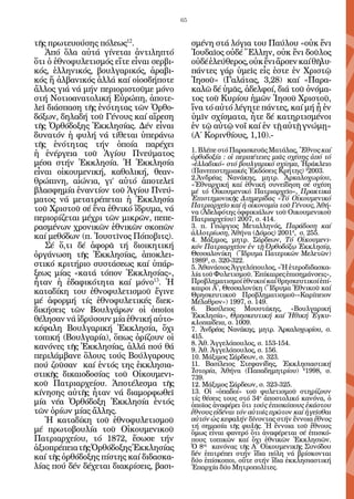 65


τῆς πρωτευούσης πόλεως12.                     σμένη στά λόγια του Παύλου «οὐκ ἔνι
   Ἀπό ὅλα αὐτά γίνεται ἀντιληπτό             Ἰουδαῖος οὐδέ Ἕλλην, οὐκ ἔνι δοῦλος
ὅτι ὁ ἐθνοφυλετισμός εἴτε εἶναι σερβι-        οὐδέ ἐλεύθερος, οὐκ ἔνι ἄρσεν καί θῆλυ·
κός, ἑλληνικός, βουλγαρικός, ἀραβι-           πάντες γάρ ὑμεῖς εἷς ἐστε ἐν Χριστῷ
κός ἤ ἀλβανικός ἀλλά καί οἱοσδήποτε           Ἰησοῦ» (Γαλάτας, 3,28) καί «Παρα-
ἄλλος γιά νά μήν περιοριστοῦμε μόνο           καλῶ δέ ὑμᾶς, ἀδελφοί, διά τοῦ ὀνόμα-
στή Νοτιοανατολική Εὐρώπη, ἀποτε-             τος τοῦ Κυρίου ἡμῶν Ἰησοῦ Χριστοῦ,
λεῖ διάσπαση τῆς ἑνότητας τῶν Ὀρθο-           ἴνα τό αὐτό λέγητε πάντες, καί μή ᾖ ἐν
δόξων, δηλαδή τοῦ Γένους καί αἵρεση           ὑμῖν σχίσματα, ἦτε δέ κατηρτισμένοι
τῆς Ὀρθόδοξης Ἐκκλησίας. Δέν εἶναι            ἐν τῷ αὐτῷ νοΐ καί ἐν τῇ αὐτῇ γνώμῃ»
δυνατόν ἡ φυλή νά τίθεται ὑπεράνω             (Α΄ Κορινθίους, 1,10).-
τῆς ἑνότητας τήν ὁποία παρέχει
                                              1. Βλέπε στό Παρασκευᾶς Ματάλας, Ἒθνος καί
ἡ ἐνέργεια τοῦ Ἁγίου Πνεύματος                ὀρθοδοξία : οἱ περιπέτειες μιᾶς σχέσης ἀπό τό
μέσα στήν Ἐκκλησία. Ἡ Ἐκκλησία                «ἑλλαδικό» στό βουλγαρικό σχίσμα, Ἡράκλειο
εἶναι οἰκουμενική, καθολική, θεαν-            (Πανεπιστημιακές Ἐκδόσεις Κρήτης) 22003.
                                              2.Ἀνδρέας Νανάκης, μητρ. Ἀρκαλοχωρίου,
θρώπινη, αἰώνια, γι’ αὐτό ἀποτελεῖ            «Ἐθναρχική καί ἐθνική συνείδηση σέ σχέση
βλασφημία ἐναντίον τοῦ Ἁγίου Πνεύ-            μέ τό Οἰκουμενικό Πατριαρχεῖο», Πρακτικά
ματος νά μετατρέπεται ἡ Ἐκκλησία              Ἐπιστημονικῆς Διημερίδας «Τό Οἰκουμενικό
                                              Πατριαρχεῖο καί ἡ οἰκονομία τοῦ Γένους, Ἀθή-
τοῦ Χριστοῦ σέ ἕνα ἐθνικό ἵδρυμα, νά          να (Ἀδελφότης ὀφφικιάλων τοῦ Οικουμενικοῦ
περιορίζεται μέχρι τῶν μικρῶν, πεπε-          Πατριαρχείου) 2007, σ. 414.
ρασμένων χρονικῶν ἐθνικῶν σκοπῶν              3. π. Γεώργιος Μεταλληνός, Παράδοση καί
                                              ἀλλοτρίωση, Ἀθήνα (Δόμος) 20014, σ. 255.
καί μεθόδων (π. Ἰουστῖνος Πόποβιτς).          4. Μάξιμος, μητρ. Σάρδεων, Τό Οἰκουμενι-
   Σέ ὅ,τι δέ ἀφορᾶ τή διοικητική             κόν Πατριαρχεῖον ἐν τῇ Ὀρθοδόξῳ Ἐκκλησίᾳ,
ὀργάνωση τῆς Ἐκκλησίας, ἀποκλει-              Θεσσαλονίκη (Ἳδρυμα Πατερικῶν Μελετῶν)
                                              19892, σ. 320-322.
στικό κριτήριο συστάσεως καί ὑπάρ-            5. Ἀθανάσιος Ἀγγελόπουλος, «Ἡ ἑτεροδιδασκα-
ξεως μίας «κατά τόπον Ἐκκλησίας»,             λία τοῦ Φυλετισμοῦ. Ἐπίκαιρες ἐπισημάνσεις»,
ἦταν ἡ ἐδαφικότητα καί μόνο13. Ἡ              Προβληματισμοί ἐθνικοί καί θρησκευτικοί ἐπί-
                                              καιροι Α΄, Θεσσαλονίκη (Ἵδρυμα Ἐθνικοῦ καί
καταδίκη του ἐθνοφυλετισμοῦ ἔγινε             Θρησκευτικοῦ Προβληματισμοῦ-«Καρίπειον
μέ ἀφορμή τίς ἐθνοφυλετικές διεκ-             Μέλαθρον») 1997, σ. 149.
δικήσεις τῶν Βουλγάρων οἱ ὁποῖοι              6. Βασίλειος Μουστάκης, «Βουλγαρική
                                              Ἐκκλησία», Θρησκευτική καί Ἡθική Ἐγκυ-
θέλησαν νά ἱδρύσουν μία ἐθνική αὐτο-          κλοπαίδεια, σ. 1009.
κέφαλη Βουλγαρική Ἐκκλησία, ὄχι               7. Ἀνδρέας Νανάκης, μητρ. Ἀρκαλοχωρίου, σ.
τοπική (Βουλγαρία), ὅπως ὁρίζουν οἱ           415.
                                              8. Ἀθ. Ἀγγελόπουλος, σ. 153-154.
κανόνες τῆς Ἐκκλησίας, ἀλλά πού θά            9. Ἀθ. Ἀγγελόπουλος, σ. 156.
περιλάμβανε ὅλους τούς Βούλγαρους             10. Μάξιμος Σάρδεων, σ. 323.
πού ζοῦσαν καί ἐντός της ἐκκλησια-            11. Βασίλειος Στεφανίδης, Ἐκκλησιαστική
                                              Ἱστορία, Ἀθήνα (Παπαδημητρίου) 61998, σ.
στικῆς δικαιοδοσίας τοῦ Οἰκουμενι-            739.
κοῦ Πατριαρχείου. Ἀποτέλεσμα τῆς              12. Μάξιμος Σάρδεων, σ. 323-325.
κίνησης αὐτῆς ἦταν νά διαμορφωθεῖ             13. Οἱ «ὀπαδοί» τοῦ φυλετισμοῦ στηρίζουν
                                              τίς θέσεις τους στό 34ο ἀποστολικό κανόνα, ὁ
μία νέα Ὀρθόδοξη Ἐκκλησία ἐντός               ὁποῖος ἀναφέρει ὅτι τούς ἐπισκόπους ἑκάστου
τῶν ὁρίων μίας ἄλλης.                         ἔθνους εἰδέναι τόν αὐτοῖς πρῶτον καί ἡγεῖσθαι
   Ἡ καταδίκη τοῦ ἐθνοφυλετισμοῦ              αὐτόν ὡς κεφαλήν δίνοντας στήν ἔννοια ἔθνος
                                              τή σημασία τῆς φυλῆς. Ἡ ἔννοια τοῦ ἔθνους
μέ πρωτοβουλία τοῦ Οἰκουμενικοῦ               ὅμως εἶναι φανερό ὅτι ἀναφέρεται σέ ἐπισκό-
Πατριαρχείου, τό 1872, ἔσωσε τήν              πους τοπικῶν καί ὄχι ἐθνικῶν Ἐκκλησιῶν.
ἀξιοπρέπεια τῆς Ὀρθόδοξης Ἐκκλησίας           Ὁ 8ος κανόνας τῆς Α΄ Οἰκουμενικῆς Συνόδου
                                              δέν ἐπιτρέπει στήν ἴδια πόλη νά βρίσκονται
καί τῆς ὀρθόδοξης πίστης καί διδασκα-         δύο ἐπίσκοποι, οὔτε στήν ἴδια ἐκκλησιαστική
λίας πού δέν δέχεται διακρίσεις, βασι-        Ἐπαρχία δύο Μητροπολῖτες.
 