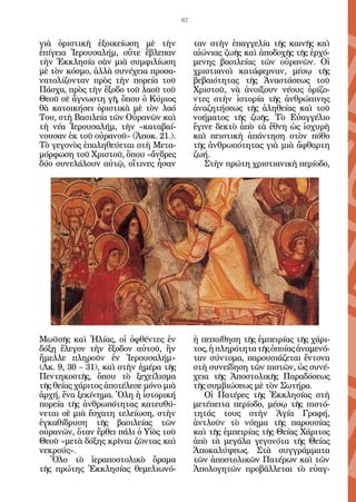 67


γιὰ ὁριστικὴ ἐξοικείωση μὲ τὴν              ταν στὴν ἐπαγγελία τῆς καινῆς καὶ
ἐπίγεια Ἱερουσαλήμ, οὔτε ἔβλεπαν            αἰώνιας ζωῆς καὶ ἀποδοχῆς τῆς ἐρχό-
τὴν Ἐκκλησία σὰν μιὰ συμφιλίωση             μενης βασιλείας τῶν οὐρανῶν. Οἱ
μὲ τὸν κόσμο, ἀλλὰ συνέχεια προσα-          χριστιανοὶ κατάφερναν, μέσῳ τῆς
νατολίζονταν πρὸς τὴν πορεία τοῦ            βεβαιότητας τῆς Ἀναστάσεως τοῦ
Πάσχα, πρὸς τὴν ἔξοδο τοῦ λαοῦ τοῦ          Χριστοῦ, νὰ ἀνοίξουν νέους ὁρίζο-
Θεοῦ σὲ ἄγνωστη γῆ, ὅπου ὁ Κύριος           ντες στὴν ἱστορία τῆς ἀνθρώπινης
θὰ κατοικήσει ὁριστικὰ μὲ τὸν λαό           ἀναζητήσεως τῆς ἀληθείας καὶ τοῦ
Του, στὴ Βασιλεία τῶν Οὐρανῶν καὶ           νοήματος τῆς ζωῆς. Τὸ Εὐαγγέλιο
τὴ νέα Ἱερουσαλήμ, τὴν «καταβαί-            ἔγινε δεκτὸ ἀπὸ τὰ ἔθνη ὡς ἰσχυρὴ
νουσαν ἐκ τοῦ οὐρανοῦ» (Ἀποκ. 21.).         καὶ πειστικὴ ἀπάντηση στὸν πόθο
Τὸ γεγονὸς ἐπαληθεύεται στὴ Μετα-           τῆς ἀνθρωπότητας γιὰ μιὰ ἄφθαρτη
μόρφωση τοῦ Χριστοῦ, ὅπου «ἄνδρες           ζωή.
δύο συνελάλουν αὐτῷ, οἵτινες ἦσαν              Στὴν πρώτη χριστιανικὴ περίοδο,




Μωϋσῆς καὶ Ἠλίας, οἱ ὀφθέντες ἐν            ἡ πεποίθηση τῆς ἐμπειρίας τῆς χάρι-
δόξῃ ἔλεγον τὴν ἔξοδον αὐτοῦ, ἣν            τος, ἡ πληρότητα τῆς ὁποίας ἀναμενό-
ἤμελλε πληροῦν ἐν Ἱερουσαλήμ»               ταν σύντομα, παρουσιάζεται ἔντονα
(Λκ. 9, 30 – 31), καὶ στὴν ἡμέρα τῆς        στὴ συνείδηση τῶν πιστῶν, ὡς συνέ-
Πεντηκοστῆς, ὅπου τὸ ξεχείλισμα             χεια τῆς Ἀποστολικῆς Παραδόσεως
τῆς θείας χάριτος ἀποτέλεσε μόνο μιὰ        τῆς συμβιώσεως μὲ τὸν Σωτήρα.
ἀρχή, ἕνα ξεκίνημα. Ὅλη ἡ ἱστορική             Οἱ Πατέρες τῆς Ἐκκλησίας στὴ
πορεία τῆς ἀνθρωπότητας κατευθύ-            μετέπειτα περίοδο, μέσῳ τῆς πιστό-
νεται σὲ μιὰ ἔσχατη τελείωση, στὴν          τητάς τους στὴν Ἁγία Γραφή,
ἐγκαθίδρυση τῆς βασιλείας τῶν               ἀντλοῦν τὸ νόημα τῆς παρουσίας
οὐρανῶν, ὅταν ἔρθει πάλι ὁ Υἱὸς τοῦ         καὶ τῆς ἐμπειρίας τῆς Θείας Χάριτος
Θεοῦ «μετὰ δόξης κρῖναι ζῶντας καὶ          ἀπὸ τὰ μεγάλα γεγονότα τῆς Θείας
νεκρούς».                                   Ἀποκαλύψεως. Στὰ συγγράμματα
   Ὅλο τὸ ἱεραποστολικὸ ὅραμα               τῶν ἀποστολικῶν Πατέρων καὶ τῶν
τῆς πρώτης Ἐκκλησίας θεμελιωνό-             Ἀπολογητῶν προβάλλεται τὸ εὐαγ-
 