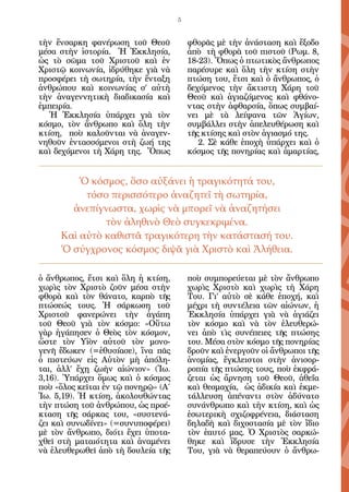 5


τὴν ἔνσαρκη φανέρωση τοῦ Θεοῦ            φθορᾶς μὲ τὴν ἀνάσταση καὶ ἔξοδο
μέσα στὴν ἱστορία. Ἡ Ἐκκλησία,           ἀπὸ τὴ φθορὰ τοῦ πιστοῦ (Ρωμ. 8,
ὡς τὸ σῶμα τοῦ Χριστοῦ καὶ ἐν            18-23). Ὅπως ὁ πτωτικὸς ἄνθρωπος
Χριστῷ κοινωνία, ἱδρύθηκε γιὰ νὰ         παρέσυρε καὶ ὅλη τὴν κτίση στὴν
προσφέρει τὴ σωτηρία, τὴν ἔνταξη         πτώση του, ἔτσι καὶ ὁ ἄνθρωπος, ὁ
ἀνθρώπου καὶ κοινωνίας σ’ αὐτὴ           δεχόμενος τὴν ἄκτιστη Χάρη τοῦ
τὴν ἀναγεννητικὴ διαδικασία καὶ          Θεοῦ καὶ ἁγιαζόμενος καὶ φθάνο-
ἐμπειρία.                                ντας στὴν ἀφθαρσία, ὅπως συμβαί-
   Ἡ Ἐκκλησία ὑπάρχει γιὰ τὸν            νει μὲ τὰ λείψανα τῶν Ἁγίων,
κόσμο, τὸν ἄνθρωπο καὶ ὅλη τὴν           συμβάλλει στὴν ἀπελευθέρωση καὶ
κτίση, ποὺ καλοῦνται νὰ ἀναγεν-          τῆς κτίσης καὶ στὸν ἁγιασμό της.
νηθοῦν ἐντασσόμενοι στὴ ζωή της             2. Σὲ κάθε ἐποχὴ ὑπάρχει καὶ ὁ
καὶ δεχόμενοι τὴ Χάρη της. Ὅπως          κόσμος τῆς πονηρίας καὶ ἁμαρτίας,


         Ὁ κόσμος, ὅσο αὐξάνει ἡ τραγικότητά του,
          τόσο περισσότερο ἀναζητεῖ τὴ σωτηρία,
       ἀνεπίγνωστα, χωρὶς νὰ μπορεῖ νὰ ἀναζητήσει
              τὸν ἀληθινὸ Θεὸ συγκεκριμένα.
     Καὶ αὐτὸ καθιστᾶ τραγικότερη τὴν κατάστασή του.
     Ὁ σύγχρονος κόσμος διψᾶ γιὰ Χριστὸ καὶ Ἀλήθεια.

ὁ ἄνθρωπος, ἔτσι καὶ ὅλη ἡ κτίση,        ποὺ συμπορεύεται μὲ τὸν ἄνθρωπο
χωρὶς τὸν Χριστὸ ζοῦν μέσα στὴν          χωρὶς Χριστὸ καὶ χωρὶς τὴ Χάρη
φθορὰ καὶ τὸν θάνατο, καρπὸ τῆς          Του. Γι’ αὐτὸ σὲ κάθε ἐποχή, καὶ
πτώσεώς τους. Ἡ σάρκωση τοῦ              μέχρι τὴ συντέλεια τῶν αἰώνων, ἡ
Χριστοῦ φανερώνει τὴν ἀγάπη              Ἐκκλησία ὑπάρχει γιὰ νὰ ἁγιάζει
τοῦ Θεοῦ γιὰ τὸν κόσμο: «Οὕτω            τὸν κόσμο καὶ νὰ τὸν ἐλευθερώ-
γὰρ ἠγάπησεν ὁ Θεὸς τὸν κόσμον,          νει ἀπὸ τὶς συνέπειες τῆς πτώσης
ὥστε τὸν Υἱὸν αὐτοῦ τὸν μονο-            του. Μέσα στὸν κόσμο τῆς πονηρίας
γενῆ ἔδωκεν (=ἐθυσίασε), ἵνα πᾶς         δροῦν καὶ ἐνεργοῦν οἱ ἄνθρωποι τῆς
ὁ πιστεύων εἰς Αὐτὸν μὴ ἀπόλη-           ἀνομίας, ἔγκλειστοι στὴν ἀνισορ-
ται, ἀλλ’ ἔχῃ ζωὴν αἰώνιον» (Ἰω.         ροπία τῆς πτώσης τους, ποὺ ἐκφρά-
3,16). Ὑπάρχει ὅμως καὶ ὁ κόσμος         ζεται ὡς ἄρνηση τοῦ Θεοῦ, ἀθεΐα
ποὺ «ὅλος κεῖται ἐν τῷ πονηρῷ» (Α΄       καὶ θεομαχία, ὡς ἀδικία καὶ ἐκμε-
Ἰω. 5,19). Ἡ κτίση, ἀκολουθώντας         τάλλευση ἀπέναντι στὸν ἀδύνατο
τὴν πτώση τοῦ ἀνθρώπου, ὡς προέ-         συνάνθρωπο καὶ τὴν κτίση, καὶ ὡς
κταση τῆς σάρκας του, «συστενά-          ἐσωτερικὴ σχιζοφρένεια, διάσταση
ζει καὶ συνωδίνει» (=συνυποφέρει)        δηλαδὴ καὶ διχοστασία μὲ τὸν ἴδιο
μὲ τὸν ἄνθρωπο, διότι ἔχει ὑποτα-        τὸν ἑαυτό μας. Ὁ Χριστὸς σαρκώ-
χθεῖ στὴ ματαιότητα καὶ ἀναμένει         θηκε καὶ ἵδρυσε τὴν Ἐκκλησία
νὰ ἐλευθερωθεῖ ἀπὸ τὴ δουλεία τῆς        Του, γιὰ νὰ θεραπεύουν ὁ ἄνθρω-
 