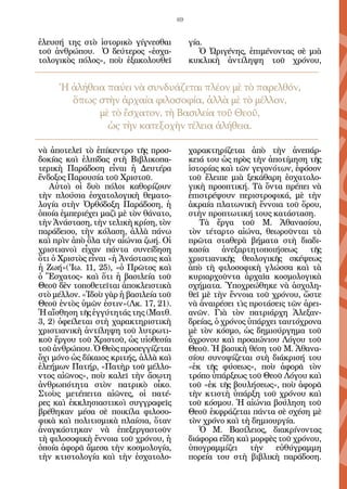 69


ἐλευσή της στὸ ἱστορικὸ γίγνεσθαι           γία.
τοῦ ἀνθρώπου. Ὁ δεύτερος «ἐσχα-                Ὁ Ὠριγένης, ἐπιμένοντας σὲ μιὰ
τολογικὸς πόλος», ποὺ ἐξακολουθεῖ           κυκλικὴ ἀντίληψη τοῦ χρόνου,


     Ἡ ἀλήθεια παύει νὰ συνδυάζεται πλέον μὲ τὸ παρελθόν,
       ὅπως στὴν ἀρχαία φιλοσοφία, ἀλλὰ μὲ τὸ μέλλον,
             μὲ τὸ ἔσχατον, τὴ Βασιλεία τοῦ Θεοῦ,
               ὡς τὴν κατεξοχὴν τέλεια ἀλήθεια.

νὰ ἀποτελεῖ τὸ ἐπίκεντρο τῆς προσ-          χαρακτηρίζεται ἀπὸ τὴν ἀνεπάρ-
δοκίας καὶ ἐλπίδας στὴ Βιβλικοπα-           κειά του ὡς πρὸς τὴν ἀποτίμηση τῆς
τερικὴ Παράδοση εἶναι ἡ Δευτέρα             ἱστορίας καὶ τῶν γεγονότων, ἐφόσον
ἔνδοξος Παρουσία τοῦ Χριστοῦ.               τοῦ ἔλειπε μιὰ ξεκάθαρη ἐσχατολο-
   Αὐτοὶ οἱ δυὸ πόλοι καθορίζουν            γικὴ προοπτική. Τὰ ὄντα πρέπει νὰ
τὴν πλούσια ἐσχατολογικὴ θεματο-            ἐπιστρέψουν περιστροφικά, μὲ τὴν
λογία στὴν Ὀρθόδοξη Παράδοση, ἡ             ἀκραία πλατωνικὴ ἔννοια τοῦ ὅρου,
ὁποία ἐμπεριέχει μαζὶ μὲ τὸν θάνατο,        στὴν προπτωτική τους κατάσταση.  
τὴν Ἀνάσταση, τὴν τελικὴ κρίση, τὸν            Τὰ ἔργα τοῦ Μ. Ἀθανασίου,
παράδεισο, τὴν κόλαση, ἀλλὰ πάνω            τὸν τέταρτο αἰώνα, θεωροῦνται τὰ
καὶ πρὶν ἀπὸ ὅλα τὴν αἰώνια ζωή. Οἱ         πρῶτα σταθερὰ βήματα στὴ διαδι-
χριστιανοὶ εἶχαν πάντα συνείδηση            κασία     ἀνεξαρτητοποιήσεως    τῆς
ὅτι ὁ Χριστὸς εἶναι «ἡ Ἀνάστασις καὶ        χριστιανικῆς θεολογικῆς σκέψεως
ἡ Ζωή»('Ιω. 11, 25), «ὁ Πρῶτος καὶ          ἀπὸ τὴ φιλοσοφικὴ γλώσσα καὶ τὰ
ὁ Ἔσχατος» καὶ ὅτι ἡ βασιλεία τοῦ           κυριαρχοῦντα ἀρχαῖα κοσμολογικὰ
Θεοῦ δὲν τοποθετεῖται ἀποκλειστικὰ          σχήματα. Ὑποχρεώθηκε νὰ ἀσχολη-
στὸ μέλλον. «Ἰδοὺ γὰρ ἡ βασιλεία τοῦ        θεῖ μὲ τὴν ἔννοια τοῦ χρόνου, ὥστε
Θεοῦ ἐντὸς ὑμῶν ἐστιν»(Λκ. 17, 21).         νὰ ἀναιρέσει τὶς προτάσεις τῶν ἀρει-
Ἡ αἴσθηση τῆς ἐγγύτητάς της (Ματθ.          ανῶν. Γιὰ τὸν πατριάρχη Ἀλεξαν-
3, 2) ὀφείλεται στὴ χαρακτηριστικὴ          δρείας, ὁ χρόνος ὑπάρχει ταυτόχρονα
χριστιανικὴ ἀντίληψη τοῦ λυτρωτι-           μὲ τὸν κόσμο, ὡς δημιούργημα τοῦ
κοῦ ἔργου τοῦ Χριστοῦ, ὡς υἱοθεσία          ἄχρονου καὶ προαιώνιου Λόγου τοῦ
τοῦ ἀνθρώπου. Ὁ Θεὸς προσεγγίζεται          Θεοῦ. Ἡ βασικὴ θέση τοῦ Μ. Ἀθανα-
ὄχι μόνο ὡς δίκαιος κριτής, ἀλλὰ καὶ        σίου συνοψίζεται στὴ διάκρισή του
ἐλεήμων Πατήρ, «Πατὴρ τοῦ μέλλο-            «ἐκ τῆς φύσεως», ποὺ ἀφορᾶ τὸν
ντος αἰῶνος», ποὺ καλεῖ τὴν ἄσωτη           τρόπο ὑπάρξεως τοῦ Θεοῦ Λόγου καὶ
ἀνθρωπότητα στὸν πατρικὸ οἶκο.              τοῦ «ἐκ τῆς βουλήσεως», ποὺ ἀφορᾶ
Στοὺς μετέπειτα αἰῶνες, οἱ πατέ-            τὴν κτιστὴ ὑπάρξη τοῦ χρόνου καὶ
ρες καὶ ἐκκλησιαστικοὶ συγγραφεῖς           τοῦ κόσμου. Ἡ αἰώνια βούληση τοῦ
βρέθηκαν μέσα σὲ ποικίλα φιλοσο-            Θεοῦ ἐκφράζεται πάντα σὲ σχέση μὲ
φικὰ καὶ πολιτισμικὰ πλαίσια, ὅταν          τὸν χρόνο καὶ τὴ δημιουργία.
ἀναγκάστηκαν νὰ ἐπεξεργαστοῦν                  Ὁ Μ. Βασίλειος, διακρίνοντας
τὴ φιλοσοφικὴ ἔννοια τοῦ χρόνου, ἡ          διάφορα εἴδη καὶ μορφὲς τοῦ χρόνου,
ὁποία ἀφορᾶ ἄμεσα τὴν κοσμολογία,           ὑπογραμμίζει      τὴν   εὐθύγραμμη
τὴν κτιστολογία καὶ τὴν ἐσχατολο-           πορεία του στὴ βιβλικὴ παράδοση.
 