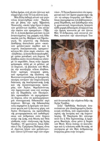 71


ὄγδοη ἡμέρα, στὴ γῆ τῶν ζώντων καὶ             νίων». Ὁ Ἅγιος διαπιστώνει τὸν πραγ-
συμμετέχει στὴν ὄντως αἰώνια ζωή.              ματικὸ καὶ τὸν ἄμεσο χαρακτήρα τῆς
   Μία ἄλλη ἐκδοχὴ αὐτοῦ τοῦ γεγο-             «ἐν τῷ κόσμῳ ἐνεργείας τοῦ Θεοῦ»,
νότος ἀναπτύχθηκε στὴν Ἐκκλη-                  ὅπως περιγράφεται στὴ βιβλικοπατε-
σία μὲ βάση τὴν πρὸς Ἑβραίους                  ρικὴ Παράδοση, καὶ ξεκαθαρίζει πὼς
Ἐπιστολή, «σκιὰν (γὰρ) ἔχων ὁ νόμος            ἡ χριστιανικὴ ἐσχατολογία ξεπερνᾶ
τῶν μελλόντων ἀγαθῶν, οὐκ αὐτὴν                κάθε μορφὴ ἠθικισμοῦ, ἀναζητώντας
τὴν εἰκόνα τῶν πραγμάτων» ('Εβρ.               τὴν ἄμεση κοινωνία μὲ τὸν ζῶντα
10, 1), ἡ ὁποία βρίσκει μιὰ ἀπὸ τὶς πιὸ        Θεό. Ὁ ἄνθρωπος, ποὺ συναντᾶ τὸν
ἀναπτυγμένες της μορφὲς στὴ διδα-              Θεό, κοινωνεῖ τὴν αἰωνιότητά Του
σκαλία τοῦ Ἁγ. Μαξίμου τοῦ Ὁμολο-
γητῆ. Τὰ γεγονότα τῆς Παλαιᾶς
Διαθήκης ἀποτελοῦν μόνο «σκιά»
τῶν μελλοντικῶν ἀγαθῶν καὶ ἡ
τωρινὴ ἐκκλησιαστικὴ πραγματι-
κότητα δὲν εἶναι παρὰ «εἰκόνα» τῆς
«ἀληθείας», ἡ ὁποία θὰ ἀνακαλυφθεῖ,
μὲ τρόπο μοναδικό, στὰ ἔσχατα. Ἡ
ἀλήθεια παύει νὰ συνδυάζεται πλέον
μὲ τὸ παρελθόν, ὅπως στὴν ἀρχαία
φιλοσοφία, ἀλλὰ μὲ τὸ μέλλον, μὲ
τὸ ἔσχατον, τὴ βασιλεία τοῦ Θεοῦ,
ὡς τὴν κατεξοχὴν τέλεια ἀλήθεια.
Στὴν κρίσιμη ἱστορική φάση,
ποὺ προηγεῖται τῆς ἁλώσεως τῆς
Κωνσταντινουπόλεως, οἱ ἡσυχαστὲς
πατέρες τονίζουν τὴν ἐσχατολογικὴ
διάσταση τῆς ἐκκλησιαστικῆς ζωῆς
καὶ τῆς ἁγιοπνευματικης ἐμπει-
ρίας τῶν Ἁγίων, θεμελιώνοντας
τὴν ἑρμηνευτική τους στὸ πνεῦμα
καὶ τὴ Παράδοση τῶν Πατέρων.
Δὲν προσπαθοῦν νὰ περιγράψουν
τὰ ἔσχατα, οὔτε νὰ καλλιεργήσουν
μιὰ συστηματικὴ διδασκαλία περὶ                καὶ ἀντανακλᾶ τὴν οὐράνια δόξα τῆς
ἐσχάτων. Κέντρο τῆς διδασκαλίας                Ἁγίας Τριάδος.
τους παραμένει ἡ ἐμπειρία τοῦ ἀκτί-               Στὴν Ὀρθόδοξη θεολογία ἀνα-
στου φωτὸς καὶ ἡ ἄκτιστη χάρη τοῦ              πτύσσεται μία ὁλοκληρωμένη διαλε-
Ἁγίου Πνεύματος, ὡς προϋπόθεση                 κτικὴ σύνθεση, ποὺ παρουσιάζει τὴ
τῆς μεταμορφώσεως καὶ καθοδηγή-                σχέση τῆς ἱστορίας καὶ τῆς ἐσχατο-
σεως τοῦ ἀνθρώπου στὸν ἔσχατο                  λογίας. Ἡ Ἐκκλησία δὲν πίστεψε
στόχο τῆς ζωῆς, στὴ θέωση καὶ θεία             ποτὲ ὅτι ἡ Νέα Ἱερουσαλήμ, ἡ ἐρχό-
υἱοθεσία, στὴν «ἐπίγνωση τῆς Ἁγίας             μενη Βασιλεία, εἶναι μόνο ἡ δωρεὰ
Τριάδος». Οἱ χριστιανοί, ὅπως διδά-            τοῦ Θεοῦ. Εἶναι ἐπίσης τὸ ἀποτέλε-
σκει ὁ Ἅγ. Γρηγόριος Παλαμας, εἶναι            σμα καὶ ἡ τελείωση κάθε θετικῆς, σὲ
οἱ «ἔχοντες λόγον τῶν μελλόντων»               συνέργεια μὲ τὸν Θεό, ἀνθρώπινης
καὶ «πίστιν ἡ ἔννοιαν περὶ τῶν οὐρα-           ἐνέργειας μέσα στὴν ἱστορία.-
 