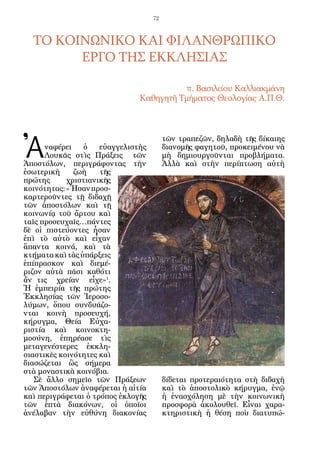 72



  ΤΟ ΚΟΙΝΩΝΙΚΟ ΚΑΙ ΦΙΛΑΝΘΡΩΠΙΚΟ
        ΕΡΓΟ ΤΗΣ ΕΚΚΛΗΣΙΑΣ

                                          π. Βασιλείου Καλλιακμάνη
                                Καθηγητῆ Τμήματος Θεολογίας A.Π.Θ.




Ἀ
                                          τῶν τραπεζῶν, δηλαδὴ τῆς δίκαιης
      ναφέρει    ὁ    εὐαγγελιστὴς        διανομῆς φαγητοῦ, προκειμένου νὰ
      Λουκᾶς στὶς Πράξεις τῶν             μὴ δημιουργοῦνται προβλήματα.
Ἀποστόλων, περιγράφοντας τὴν              Ἀλλὰ καὶ στὴν περίπτωση αὐτὴ
ἐσωτερικὴ     ζωὴ     τῆς
πρώτης      χριστιανικῆς
κοινότητας: «Ἦσαν προσ-
καρτεροῦντες τῇ διδαχῇ
τῶν ἀποστόλων καὶ τῇ
κοινωνίᾳ τοῦ ἄρτου καὶ
ταῖς προσευχαῖς…πάντες
δὲ οἱ πιστεύοντες ἦσαν
ἐπὶ τὸ αὐτὸ καὶ εἶχαν
ἅπαντα κοινά, καὶ τὰ
κτήματα καὶ τὰς ὑπάρξεις
ἐπίπρασκον καὶ διεμέ-
ριζον αὐτὰ πᾶσι καθότι
ἄν τις χρείαν εἶ­ ε»1.
                    χ
Ἡ ἐμπειρία τῆς πρώτης
Ἐκκλησίας τῶν Ἱεροσο-
λύμων, ὅπου συνδυάζο-
νται κοινὴ προσευχή,
κήρυγμα, Θεία Εὐχα-
ριστία καὶ κοινοκτη-
μοσύνη, ἐπηρέασε τὶς
μεταγενέστερες ἐκκλη-
σιαστικὲς κοινότητες καὶ
διασώζεται ὣς σήμερα
στὰ μοναστικὰ κοινόβια.
   Σὲ ἄλλο σημεῖο τῶν Πράξεων             δίδεται προτεραιότητα στὴ διδαχὴ
τῶν Ἀποστόλων ἀναφέρεται ἡ αἰτία          καὶ τὸ ἀποστολικὸ κήρυγμα, ἐνῷ
καὶ περιγράφεται ὁ τρόπος ἐκλογῆς         ἡ ἐνασχόληση μὲ τὴν κοινωνικὴ
τῶν ἑπτὰ διακόνων, οἱ ὁποῖοι              προσφορὰ ἀκολουθεῖ. Εἶναι χαρα-
ἀνέλαβαν τὴν εὐθύνη διακονίας             κτηριστικὴ ἡ θέση ποὺ διατυπώ-
 